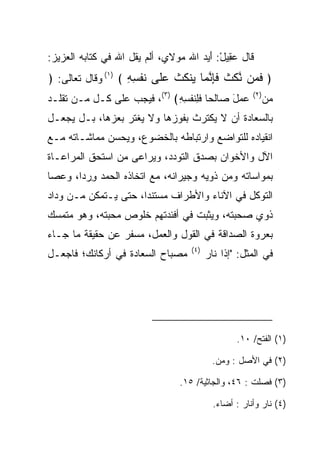 ‫ﻗﺎل ﻋ ِﻴل: ﺃ ‪‬ﺩ ﺍﷲ ﻤﻭﻻﻱ، ﺃﻟﻡ ﻴﻘل ﺍﷲ ﻓﻲ ﻜﺘﺎﺒﻪ ﺍﻟﻌﺯﻴﺯ:‬
                                      ‫‪‬ﻘ ْ َﻴ‬
‫﴿ ﻓ ‪‬ﻥ ﻨﻜﺙ ﻓﺈﻨ ‪‬ﺎ ‪‬ﻨﻜﺙ ﻋﹶﻰ ﻨﻔ ِ ِ ﴾ )١( ﻭﻗﺎل ﺘﻌﺎﻟﻰ: ﴿‬
                    ‫ﹶﻤ ﱠ ﹶ ﹶ ﹶِ ﱠﻤ ﻴ ﹸ ﹸ ‪‬ﻠ ﹶ ﹾﺴﻪ‬
‫ﻋﻤل ﺼﺎﻟﺤﺎ ﻓﻠﻨﻔﺴﻪ﴾ )٣(، ﻓﻴﺠﺏ ﻋﻠﻰ ﻜـل ‪‬ـﻥ ﺘﻘﻠـﺩ‬
        ‫ﻤ‬                    ‫‪   َ  ‬ﹶِ ﹶ ﹾ ِ ِ‬      ‫)٢(‬
                                                             ‫ﻤﻥ‬
                                                             ‫‪‬‬
‫ﺒﺎﻟ ‪‬ﻌﺎﺩﺓ ﺃﻥ ﻻ ﻴﻜﺘﺭﺙ ﺒﻔﻭﺯﻫﺎ ﻭﻻ ﻴﻐﺘﺭ ﺒﻌﺯﻫﺎ، ﺒـل ﻴﺠﻌـل‬
                                           ‫ﺴ ‪‬ﹾ‬
‫ﺍﻨﻘﻴﺎﺩﻩ ﻟﻠﺘﻭﺍﻀﻊ ﻭﺍﺭﺘﺒﺎﻁﻪ ﺒﺎﻟﺨﻀﻭﻉ، ﻭﻴﺤﺴﻥ ﻤﻤﺎﺸـﺎﺘﻪ ﻤـﻊ‬
‫ﺍﻵل ﻭﺍﻷﺨﻭﺍﻥ ﺒﺼﺩﻕ ﺍﻟﺘﻭﺩﺩ، ﻭﻴﺭﺍﻋﻰ ﻤﻥ ﺍﺴﺘﺤﻕ ﺍﻟﻤﺭﺍﻋـﺎﺓ‬
‫ﺒﻤﻭﺍﺴﺎﺘﻪ ﻭﻤﻥ ﺫﻭﻴﻪ ﻭﺠﻴﺭﺍﻨﻪ، ﻤﻊ ﺍﺘﺨﺎﺫﻩ ﺍﻟﺤﻤﺩ ﻭﺭﺩﺍ، ﻭﻋﺼﺎ‬
       ‫ِ ‪‬‬
‫ﺍﻟﺘﻭﻜل ﻓﻲ ﺍﻵﻨﺎﺀ ﻭﺍﻷﻁﺭﺍﻑ ﻤﺴﺘﻨﺩﺍ، ﺤﺘﻰ ﻴـﺘﻤﻜﻥ ﻤـﻥ ﻭﺩﺍﺩ‬
                      ‫‪‬‬
‫ﺫﻭﻱ ﺼﺤﺒﺘﻪ، ﻭﻴﺜﺒﺕ ﻓﻲ ﺃﻓﺌﺩﺘﻬﻡ ﺨﻠﻭﺹ ﻤﺤﺒﺘﻪ، ﻭﻫﻭ ﻤﺘﻤﺴﻙ‬
‫‪‬‬
‫ﺒﻌﺭﻭﺓ ﺍﻟ ‪‬ﺩﺍﻗﺔ ﻓﻲ ﺍﻟﻘﻭل ﻭﺍﻟﻌﻤل، ﻤﺴﻔﺭ ﻋﻥ ﺤﻘﻴﻘﺔ ﻤﺎ ﺠـﺎﺀ‬
                 ‫‪‬‬                         ‫ﺼ‬
                                    ‫)٤(‬
‫ﻤﺼﺒﺎﺡ ﺍﻟ ‪‬ﻌﺎ ‪‬ﺓ ﻓﻲ ﺃﺭﻜﺎﻨﻙ؛ ﻓﺎﺠﻌـل‬
                   ‫ﺴ ﺩ‬                    ‫ﻓﻲ ﺍﻟﻤﺜل: "ﺇﺫﺍ ﻨﺎﺭ‬




                                                  ‫)١( ﺍﻟﻔﺘﺢ/ ٠١.‬

                                           ‫)٢( ﻓﻲ ﺍﻷﺼل : ﻭﻤﻥ.‬

                                 ‫)٣( ﻓﺼﻠﺕ : ٦٤، ﻭﺍﻟﺠﺎﺜﻴﺔ/ ٥١.‬

                                            ‫)٤( ﻨﺎﺭ ﻭﺃﻨﺎﺭ : ﺃﻀﺎﺀ.‬
 