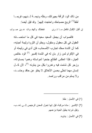 ‫ﻤﻥ ﺫﺍﻙ ﺍﻟﻭﺩ ﺍﻟﺭﺃﻓﺔ ﺒﺠﻴﺭﺍﻨﻙ، ﻭﺨﻠﻪ ﻭﺩﻴﻌـﺔ ﻟـﺩﻴﻬﻡ، ﻓﺭﺒﻤـﺎ‬
                         ‫ﱢ‬
                                                         ‫)١(‬
        ‫ﺍﻟﺭﻴﺢ ﻤﺼﺒﺎﺤﻙ ﻭﺍﺤﺘﺠﺕ ﺇﻟﻴﻬﻡ". ﻭﻗﺩ ﻗﻴل ﺃﻴﻀﺎ:‬
          ‫‪‬‬                                                    ‫ﺃﻁﻔﺄ‬

‫ﻓﺨﻁﺎﻙ ﻭﺍﻟﻬﻔـﻭﺍﺕ ﻋـﻴﻥ ﺼـﻭﺍﺏ‬           ‫ﺇﻥ ﺃﻗﺒل ﺍﻹﻗﺒﺎل ﻓﺎﻓﻌل ﻤـﺎ ﺘـﺭﻯ‬

  ‫ﻓﺎﻟﺼﻭﺍﺏ ﺃﻥ ﻴﺠﻌل ﺍﻟﺴﻌﻴﺩ ﺴﻌﻴﻪ ﻓﻲ ﻜل ﻤﺎ ﺍﺴﺘﺤﺴـﻨﺘﻪ‬
  ‫ﺍﻟﻌﻘﻭل ﻓﻲ ﻜل ﻤﻌﻘﻭل ﻭﻤﻨﻘﻭل، ﻭﻴﻌﻠﻡ ﺃﻥ ﺍﻟﺜﺭﻭﺓ ﻭﻟﻴﻤﺔ ﺃﺤﺒﺎﺒﻪ،‬
  ‫ﻜﻤﺎ ﺃﻥ ﺍﻟﺸﺩﺓ ﻤﺤﻙ ﺘﺠﺎﺭﺏ ﺍﻷﺼﺤﺎﺏ، ﻓﺈﻥ ﺃﺩﻯ ﻓﻲ ﻭﻟﻴﻤﺘﻪ ﺃﻭ‬
                ‫‪‬‬
              ‫)٢(‬
  ‫ﺍﻟﻭﺩ ﺨﺎﻟﺹ‬         ‫ﻓﻲ ﺍﻹﻜﺭﺍﻡ ﻟﻤﻥ ﺯﺍﺭ ﺒﺎﻥ ﻟﻪ ﻓﻲ ﺍﻟﺸﺩﺓ ﺇﻜﺴﻴﺭ‬
  ‫ﺍﻟﻌﻴﺎﺭ، ﻓﺈﺫﺍ ﺍﻨﻌﻜﺱ ﺍﻟﻁﺎﻟﻊ ﺠﻨﺤﻭﺍ ﻟﻤﻭﺍﺴﺎﺘﻪ ﻭﻫﻤﻭﺍ ﺒﻤﺴﺎﻭﺍﺘﻪ،‬
  ‫ﻭﺯﺠﺭ ﻜل ﺸﺎﻤﺕ ﻓﻴﻪ ﻭﻏﺩﺭﻭﺍ ﺒﻜل ﻤﻥ ﻴﻨﺎﻭﺌﻪ )٣(، ﻷﻥ ﻜـل‬
  ‫ﺇﻨﺴﺎﻥ ﻤﻬﻤﺎ ﺘﺤﻠﻰ ﺒﺤﺴﻥ ﺍﻷﺨﻼﻕ ﻻ ﻴﺨﻠﻭ ﻋﻥ ﺤﺎﻗﺩ ﻭﺤﺎﺴـﺩ،‬
                                     ‫ﱠ‬
                                 ‫ﻭﻻ ﻴﺴﻠﻡ ﻤﻥ ﻤﺭﺍﻗﺏ ﻭﺭﺍﺼﺩ.‬




                                               ‫)١( ﻓﻲ ﺍﻷﺼل : ﻁﻔﺎ.‬

  ‫)٢( ﺍﻹﻜﺴﻴﺭ : ﻤﺎﺩﺓ ﻤﺭﻜﺒﺔ، ﻗﻴل ﺇﻨﻬﺎ ﺘﺤﻭل ﺍﻟﻤﻌﺩﻥ ﺍﻟﺭﺨﻴﺹ ﺇﻟـﻰ ﺫﻫـﺏ،‬
                                  ‫ﻭﻗﻴل ﺸﺭﺍﺒﻪ ﻴﻁﻴل ﺍﻟﺤﻴﺎﺓ ﺒﺯﻋﻤﻬﻡ.‬

                                             ‫)٣( ﻓﻲ ﺍﻷﺼل : ﻴﻨﺎﻭﻴﻪ.‬
 