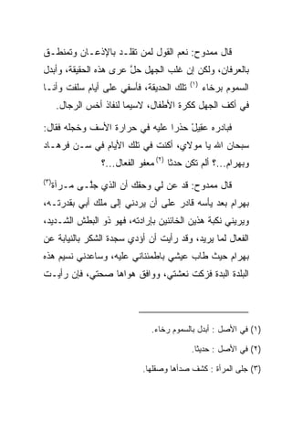 ‫ﻗﺎل ﻤﻤﺩﻭﺡ: ﻨﻌﻡ ﺍﻟﻘﻭل ﻟﻤﻥ ﺘﻘﻠـﺩ ﺒﺎﻹﺫﻋـﺎﻥ ﻭﺘﻤﻨﻁـﻕ‬
‫ﺒﺎﻟﻌﺭﻓﺎﻥ، ﻭﻟﻜﻥ ﺇﻥ ﻏﻠﺏ ﺍﻟﺠﻬل ﺤل ﻋﺭﻯ ﻫﺫﻩ ﺍﻟﺤﻘﻴﻘﺔ، ﻭﺃﺒﺩل‬
                     ‫ﱠ ‪‬‬
                                            ‫)١(‬
‫ﺘﻠﻙ ﺍﻟﺤﺩﻴﻘﺔ، ﻓﺄﺴﻔﻲ ﻋﻠﻰ ﺃﻴﺎﻡ ﺴﻠﻔﺕ ﻭﺃﻨـﺎ‬            ‫ﺍﻟﺴﻤﻭﻡ ﺒﺭﺨﺎﺀ‬
       ‫ﻓﻲ ﺃﻜﻑ ﺍﻟﺠﻬل ﻜﻜﺭﺓ ﺍﻷﻁﻔﺎل، ﻻﺴﻴﻤﺎ ﻟﻨﻔﺎﺫ ﺃﺨﺱ ﺍﻟﺭﺠﺎل.‬

‫ﻓﺒﺎﺩﺭﻩ ﻋ ِﻴل ﺤﺫﺭﺍ ﻋﻠﻴﻪ ﻓﻲ ﺤﺭﺍﺭﺓ ﺍﻷﺴﻑ ﻭﺨﺠﻠﻪ ﻓﻘﺎل:‬
                                ‫‪‬‬   ‫‪‬ﻘ ْ‬
‫ﺴﺒﺤﺎﻥ ﺍﷲ ﻴﺎ ﻤﻭﻻﻱ، ﺃﻜﻨﺕ ﻓﻲ ﺘﻠﻙ ﺍﻷﻴﺎﻡ ﻓﻲ ﺴـﻥ ﻓﺭ ‪‬ـﺎﺩ‬
‫ﹸ ‪‬ﻫ ‪‬‬
                  ‫ﻭﺒﻬ ‪‬ﺍﻡ...؟ ﺃﻟﻡ ﺘﻜﻥ ﺤﺩﺜﺎ )٢( ﻤﻌﻔﻭ ﺍﻟﻔﻌﺎل...؟‬
                                       ‫‪‬ﹰ‬              ‫‪ ‬ﺭ ‪‬‬
‫)٣(‬
      ‫ﻗﺎل ﻤﻤﺩﻭﺡ: ﻗﺩ ﻋﻥ ﻟﻲ ﻭﺤﻘﻙ ﺃﻥ ﺍﻟﺫﻱ ﺠﱠـﻰ ﻤـﺭﺁﺓ‬
              ‫ﻠ‬                  ‫‪‬‬
‫ﺒﻬ ‪‬ﺍﻡ ﺒﻌﺩ ﻴﺄﺴﻪ ﻗﺎﺩﺭ ﻋﻠﻰ ﺃﻥ ﻴﺭﺩﻨﻲ ﺇﻟﻰ ﻤﻠﻙ ﺃﺒﻲ ﺒﻘﺩﺭﺘـﻪ،‬
               ‫‪‬‬                                ‫‪ ‬ﺭ ‪‬‬
‫ﻭﻴﺭﻴﻨﻲ ﻨﻜﺒﺔ ﻫﺫﻴﻥ ﺍﻟﺨﺎﺌﻨﻴﻥ ﺒﺈﺭﺍﺩﺘﻪ، ﻓﻬﻭ ﺫﻭ ﺍﻟﺒﻁﺵ ﺍﻟﺸـﺩﻴﺩ،‬
‫ﺍﻟﻔﻌﺎل ﻟﻤﺎ ﻴﺭﻴﺩ، ﻭﻗﺩ ﺭﺃﻴﺕ ﺃﻥ ﺃﺅﺩﻱ ﺴﺠﺩﺓ ﺍﻟﺸﻜﺭ ﺒﺎﻟﻨﻴﺎﺒﺔ ﻋﻥ‬
‫ﺒﻬ ‪‬ﺍﻡ ﺤﻴﺙ ﻁﺎﺏ ﻋﻴﺸﻲ ﺒﺎﻁﻤﺌﻨﺎﻨﻲ ﻋﻠﻴﻪ، ﻭﺴﺎﻋﺩﻨﻲ ﻨﺴﻴﻡ ﻫﺫﻩ‬
                                              ‫‪ ‬ﺭ ‪‬‬
‫ﺍﻟﺒﻠﺩﺓ ﺍﻟﺒﺩﺓ ﻓﺯﻜﺕ ﻨﻌﺸﺘﻲ، ﻭﻭﺍﻓﻕ ﻫﻭﺍﻫﺎ ﺼﺤﺘﻲ، ﻓﺈﻥ ﺭﺃﻴـﺕ‬




                                ‫)١( ﻓﻲ ﺍﻷﺼل : ﺃﺒﺩل ﺒﺎﻟﺴﻤﻭﻡ ﺭﺨﺎﺀ.‬

                                            ‫)٢( ﻓﻲ ﺍﻷﺼل : ﺤﺩﻴﺜﺎ.‬
                                             ‫ﹰ‬

                              ‫)٣( ﺠﻠﻰ ﺍﻟﻤﺭﺃﺓ : ﻜﺸﻑ ﺼﺩﺃﻫﺎ ﻭﺼﻘﻠﻬﺎ.‬
 