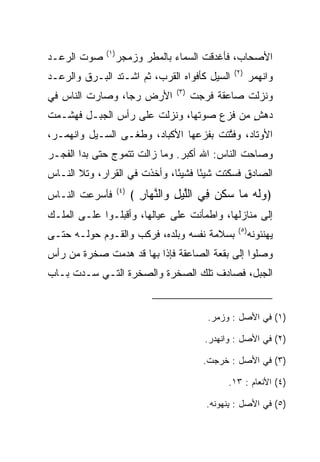 ‫)١(‬
‫ﺼﻭﺕ ﺍﻟﺭﻋـﺩ‬         ‫ﺍﻷﺼﺤﺎﺏ، ﻓﺄﻏﺩﻗﺕ ﺍﻟﺴﻤﺎﺀ ﺒﺎﻟﻤﻁﺭ ﻭﺯﻤﺠﺭ‬
                                                   ‫)٢(‬
‫ﺍﻟﺴﻴل ﻜﺄﻓﻭﺍﻩ ﺍﻟﻘﺭﺏ، ﺜﻡ ﺍﺸـﺘﺩ ﺍﻟﺒـﺭﻕ ﻭﺍﻟﺭﻋـﺩ‬               ‫ﻭﺍﻨﻬﻤﺭ‬
                                   ‫)٣(‬
‫ﺍﻷﺭﺽ ﺭﺠﺎ، ﻭﺼﺎﺭﺕ ﺍﻟﻨﺎﺱ ﻓﻲ‬
                 ‫‪‬‬                       ‫ﻭﻨﺯﻟﺕ ﺼﺎﻋﻘﺔ ﻓﺭ ‪‬ﺕ‬
                                          ‫‪‬ﺠ‬
‫ﺩﻫﺵ ﻤﻥ ﻓﺯﻉ ﺼﻭﺘﻬﺎ، ﻭﻨﺯﻟﺕ ﻋﻠﻰ ﺭﺃﺱ ﺍﻟﺠﺒـل ﻓﻬﺸـﻤﺕ‬
                                          ‫ٍ‬
‫ﺍﻷﻭﺘﺎﺩ، ﻭﻓﺘﺘﺕ ﺒﻔﺯﻋﻬﺎ ﺍﻷﻜﺒﺎﺩ، ﻭﻁﻐـﻰ ﺍﻟﺴـﻴل ﻭﺍﻨﻬﻤـﺭ،‬
                                     ‫ﱠﹶ ﹾ‬
‫ﻭﺼﺎﺤﺕ ﺍﻟﻨﺎﺱ: ﺍﷲ ﺃﻜﺒﺭ. ﻭﻤﺎ ﺯﺍﻟﺕ ﺘﺘﻤﻭﺝ ﺤﺘﻰ ﺒﺩﺍ ﺍﻟﻔﺠـﺭ‬
‫ﺍﻟﺼﺎﺩﻕ ﻓﺴﻜﺘﺕ ﺸﻴﺌﺎ ﻓﺸﻴﺌﺎ، ﻭﺃﺨﺫﺕ ﻓﻲ ﺍﻟﻘﺭﺍﺭ، ﻭﺘﻼ ﺍﻟﻨـﺎﺱ‬
                              ‫ً‬     ‫ً‬
‫ﻓﺄﺴﺭﻋﺕ ﺍﻟﻨـﺎﺱ‬      ‫)٤(‬
                         ‫﴿ﻭﻟﻪ ‪‬ﺎ ‪‬ﻜ ‪ِ ‬ﻲ ﺍﻟﻠﻴل ‪‬ﺍﻟﻨ ‪‬ﺎﺭ ﴾‬
                           ‫‪‬ﹶ ‪ ‬ﻤ ﺴ ﹶﻥ ﻓ ﱠ ‪ ِ ‬ﻭ ﱠﻬ ِ‬
‫ﺇﻟﻰ ﻤﻨﺎﺯﻟﻬﺎ، ﻭﺍﻁﻤﺄﻨﺕ ﻋﻠﻰ ﻋﻴﺎﻟﻬﺎ، ﻭﺃﻗﺒﻠـﻭﺍ ﻋﻠـﻰ ﺍﻟﻤﻠـﻙ‬
                                                    ‫)٥(‬
‫ﺒﺴﻼﻤﺔ ﻨﻔﺴﻪ ﻭﺒﻠﺩﻩ، ﻓﺭﻜﺏ ﻭﺍﻟﻘـﻭﻡ ﺤﻭﻟـﻪ ﺤﺘـﻰ‬                 ‫ﻴﻬﻨﺌﻭﻨﻪ‬
‫ﻭﺼﻠﻭﺍ ﺇﻟﻰ ﺒﻘﻌﺔ ﺍﻟﺼﺎﻋﻘﺔ ﻓﺈﺫﺍ ﺒﻬﺎ ﻗﺩ ﻫﺩﻤﺕ ﺼﺨﺭﺓ ﻤﻥ ﺭﺃﺱ‬
‫ﺍﻟﺠﺒل، ﻓﺼﺎﺩﻑ ﺘﻠﻙ ﺍﻟﺼﺨﺭﺓ ﻭﺍﻟﺼﺨﺭﺓ ﺍﻟﺘـﻲ ﺴـﺩﺕ ﺒـﺎﺏ‬


                                            ‫)١( ﻓﻲ ﺍﻷﺼل : ﻭﺯﻤﺭ.‬

                                            ‫)٢( ﻓﻲ ﺍﻷﺼل : ﻭﺍﻨﻬﺩﺭ.‬

                                           ‫)٣( ﻓﻲ ﺍﻷﺼل : ﺨﺭﺠﺕ.‬

                                                  ‫)٤( ﺍﻷﻨﻌﺎﻡ : ٣١.‬

                                            ‫)٥( ﻓﻲ ﺍﻷﺼل : ﻴﻨﻬﻭﻨﻪ.‬
 