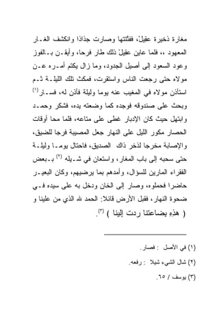 ‫ﻤﻐﺎﺭﺓ ﺫﺨﻴﺭﺓ ﻋ ِﻴل، ﻓﻔﺘﺘﺘﻬﺎ ﻭﺼﺎﺭﺕ ﺠﺫﺍﺫﺍ ﻭﺍﻨﻜﺸﻑ ﺍﻟﻐـﺎﺭ‬
               ‫ﹰ‬           ‫‪‬ﻘ ْ ﱠ ﹶ ﹾ ‪‬‬
‫ﺍﻟﻤﻌﻬﻭﺩ ،، ﻓﻠﻤﺎ ﻋﺎﻴﻥ ﻋ ِﻴل ﺫﻟﻙ ﻁﺎﺭ ﻓﺭﺤﺎ، ﻭﺃﻴﻘـﻥ ﺒـﺎﻟﻔﻭﺯ‬
                 ‫‪‬‬           ‫‪‬ﻘ ْ‬
‫ﻭﻋﻭﺩ ﺍﻟﺴﻌﻭﺩ ﺇﻟﻰ ﺃﺼﻴل ﺍﻟﺠﺩﻭﺩ، ﻭﻤﺎ ﺯﺍل ﻴﻜﺘﻡ ﺃﻤـﺭﻩ ﻋـﻥ‬
‫ﻤﻭﻻﻩ ﺤﺘﻰ ﺭﺠﻌﺕ ﺍﻟﻨﺎﺱ ﻭﺍﺴﺘﻘﺭﺕ، ﻓﻤﻜﺙ ﺘﻠﻙ ﺍﻟﻠﻴﻠـﺔ ﺜـﻡ‬
‫)١(‬
      ‫ﺍﺴﺘﺄﺫﻥ ﻤﻭﻻﻩ ﻓﻲ ﺍﻟﻤﻐﻴﺏ ﻋﻨﻪ ﻴﻭﻤﺎ ﻭﻟﻴﻠﺔ ﻓﺄﺫﻥ ﻟﻪ، ﻓﺴـﺎﺭ‬
                            ‫‪‬‬
‫ﻭﺒﺤﺙ ﻋﻠﻰ ﺼﻨﺩﻭﻗﻪ ﻓﻭﺠﺩﻩ ﻜﻤﺎ ﻭﻀﻌﺘﻪ ﻴﺩﻩ، ﻓﺸﻜﺭ ﻭﺤﻤـﺩ‬
‫ﻭﺍﺒﺘﻬل ﺤﻴﺙ ﻜﺎﻥ ﺍﻹﺩﺒﺎﺭ ﻏﻁﻰ ﻋﻠﻰ ﻤﺘﺎﻋﻪ، ﻓﻠﻤﺎ ﻤﺤﺎ ﺃﻭﻗﺎﺕ‬
‫ﺍﻟﺤﺼﺎﺭ ﻤﻜ ‪‬ﺭ ﺍﻟﻠﻴل ﻋﻠﻰ ﺍﻟﻨﻬﺎﺭ ﺠﻌل ﺍﻟﻤﺼﻴﺒﺔ ﻓﺭﺠﺎ ﻟﻠﻀﻴﻕ،‬
        ‫‪‬‬                                 ‫ﻭ‬
‫ﻭﺍﻹﺼﺎﺒﺔ ﻤﺨﺭﺠﺎ ﻟﺫﺨﺭ ﺫﺍﻙ ﺍﻟﺼﺩﻴﻕ، ﻓﺎﺤﺘﺎل ﻴﻭ ‪‬ـﺎ ﻭﻟﻴﻠـﺔ‬
         ‫ﻤ‬                             ‫‪‬‬
            ‫)٢(‬
‫ﺒـﺒﻌﺽ‬             ‫ﺤﺘﻰ ﺴﺤﺒﻪ ﺇﻟﻰ ﺒﺎﺏ ﺍﻟﻤﻐﺎﺭ، ﻭﺍﺴﺘﻌﺎﻥ ﻓﻲ ﺸـﻴﻠﻪ‬
‫ﺍﻟﻔﻘﺭﺍﺀ ﺍﻟﻤﺎﺭﻴﻥ ﻟﻠﺴﺅﺍل، ﻭﺃﻤﺩﻫﻡ ﺒﻤﺎ ﻴﺭﻀﻴﻬﻡ، ﻭﻜﺎﻥ ﺍﻟﺒﻌﻴـﺭ‬
‫ﺤﺎﻀﺭﺍ ﻓﺤﻤﻠﻭﻩ، ﻭﺼﺎﺭ ﺇﻟﻰ ﺍﻟﺨﺎﻥ ﻭﺩﺨل ﺒﻪ ﻋﻠﻰ ﺴﻴﺩﻩ ﻓـﻲ‬
                                             ‫‪‬‬
‫ﻀﺤﻭﺓ ﺍﻟﻨﻬﺎﺭ، ﻓﻘﺒل ﺍﻷﺭﺽ ﻗﺎﺌﻼ: ﺍﻟﺤﻤﺩ ﷲ ﺍﻟﺫﻱ ﻤﻥ ﻋﻠﻴﻨﺎ ﻭ‬
        ‫‪‬‬                ‫ﹰ‬          ‫‪‬‬
                            ‫﴿ ﻫﺫﻩ ﺒ ‪‬ﺎﻋﺘ ﹶﺎ ﺭﺩﺕ ﺇﻟﻴ ﹶﺎ ﴾ )٣(.‬
                                    ‫‪ِ ِ ِ ‬ﻀ ‪ ‬ﹸﻨ ‪  ‬ﹾ ِﹶ ‪‬ﻨ‬


                                            ‫)١( ﻓﻲ ﺍﻷﺼل : ﻓﺼﺎﺭ.‬

                                       ‫)٢( ﺸﺎل ﺍﻟﺸﻲﺀ ﺸﻴﻼ : ﺭﻓﻌﻪ.‬
                                               ‫ﹰ‬

                                                 ‫)٣( ﻴﻭﺴﻑ / ٥٦.‬
 