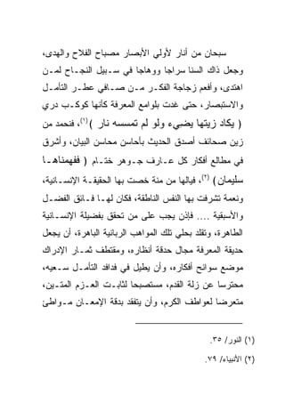 ‫ﺴﺒﺤﺎﻥ ﻤﻥ ﺃﻨﺎﺭ ﻷﻭﻟﻲ ﺍﻷﺒﺼﺎﺭ ﻤﺼﺒﺎﺡ ﺍﻟﻔﻼﺡ ﻭﺍﻟﻬﺩﻯ،‬
   ‫‪‬‬
‫ﻭﺠﻌل ﺫﺍﻙ ﺍﻟﺴﻨﺎ ﺴﺭﺍ ‪‬ﺎ ﻭﻭﻫﺎ ‪‬ﺎ ﻓﻲ ﺴـﺒﻴل ﺍﻟﻨﺠـﺎﺡ ﻟﻤـﻥ‬
                       ‫ﺠ‬       ‫ﺠ‬
‫ﺍﻫﺘﺩﻯ، ﻭﺃﻓﻌﻡ ﺯﺠﺎﺠﺔ ﺍﻟﻔﻜـﺭ ﻤـﻥ ﺼـﺎﻓﻲ ﻋﻁـﺭ ﺍﻟﺘﺄﻤـل‬
‫ﻭﺍﻻﺴﺘﺒﺼﺎﺭ، ﺤﺘﻰ ﻏﺩﺕ ﺒﻠﻭﺍﻤﻊ ﺍﻟﻤﻌﺭﻓﺔ ﻜﺄﻨﻬﺎ ﻜﻭﻜـﺏ ﺩﺭﻱ‬
‫﴿ ﻴ ﹶﺎﺩ ﺯﻴﺘ ‪‬ﺎ ﻴ ِﻲﺀ ﻭﻟﻭ ﻟﻡ ﺘﻤﺴﺴﻪ ﹶﺎﺭ ﴾)١(، ﻓﻨﺤﻤﺩ ﻤﻥ‬
               ‫‪‬ﻜ ‪   ‬ﹸﻬ ‪‬ﻀ ‪ ‬ﹶ ‪ ‬ﹶ ‪ ‬ﹶ ‪    ‬ﻨ ‪‬‬
‫ﺯﻴﻥ ﺼﺤﺎﺌﻑ ﺃﺼﺩﻕ ﺍﻟﺤﺩﻴﺙ ﺒﺄﺤﺎﺴﻥ ﻤﺤﺎﺴﻥ ﺍﻟﺒﻴﺎﻥ، ﻭﺃﺸﺭﻕ‬
‫ﻓﻲ ﻤﻁﺎﻟﻊ ﺃﻓﻜﺎﺭ ﻜل ﻋـﺎﺭﻑ ﺠـﻭﻫﺭ ﺨﺘـﺎﻡ ﴿ ﻓﻔﻬﻤ ﹶﺎ ‪‬ـﺎ‬
  ‫ﹶ ﹶ ‪ ‬ﻨ ﻫ‬
‫ﺴﻠﻴ ‪‬ﺎﻥ﴾ )٢(، ﻓﻴﺎﻟﻬﺎ ﻤﻥ ﻤﻨﺔ ﺨﺼﺕ ﺒﻬﺎ ﺍﻟﺤﻘﻴﻘـﺔ ﺍﻹﻨﺴـﺎﻨﻴﺔ،‬
                          ‫ﹸ‬                     ‫‪‬ﹶ ‪‬ﻤ ‪‬‬
‫ﻭﻨﻌﻤﺔ ﺘﺸﺭﻓﺕ ﺒﻬﺎ ﺍﻟﻨﻔﺱ ﺍﻟﻨﺎﻁﻘﺔ، ﻓﻜﺎﻥ ﻟﻬـﺎ ﻓـﺎﺌﻕ ﺍﻟﻔﻀـل‬
‫ﻭﺍﻷﺴﺒﻘﻴﺔ .... ﻓﺈﺫﻥ ﻴﺠﺏ ﻋﻠﻰ ﻤﻥ ﺘﺤﻘﻕ ﺒﻔﻀﻴﻠﺔ ﺍﻹﻨﺴـﺎﻨﻴﺔ‬
‫ﺍﻟﻁﺎﻫﺭﺓ، ﻭﺘﻘﻠﺩ ﺒﺤﻠﻲ ﺘﻠﻙ ﺍﻟﻤﻭﺍﻫﺏ ﺍﻟﺭﺒﺎﻨﻴﺔ ﺍﻟﺒﺎﻫﺭﺓ، ﺃﻥ ﻴﺠﻌل‬
‫ﺤﺩﻴﻘﺔ ﺍﻟﻤﻌﺭﻓﺔ ﻤﺠﺎل ﺤﺩﻗﺔ ﺃﻨﻅﺎﺭﻩ، ﻭﻤﻘﺘﻁﻑ ﺜﻤـﺎﺭ ﺍﻹﺩﺭﺍﻙ‬
‫ﻤﻭﻀﻊ ﺴﻭﺍﻨﺢ ﺃﻓﻜﺎﺭﻩ، ﻭﺃﻥ ﻴﻁﻴل ﻓﻲ ﻓﺩﺍﻓﺩ ﺍﻟﺘﺄﻤـل ﺴـﻌﻴﻪ،‬
‫ﻤﺤﺘﺭﺴﺎ ﻋﻥ ﺯﻟﺔ ﺍﻟﻘﺩﻡ، ﻤﺴﺘﺼﺒﺤﺎ ﻟﺜﺎﺒـﺕ ﺍﻟﻌـﺯﻡ ﺍﻟﻤﺘـﻴﻥ،‬
                        ‫‪‬‬                     ‫‪‬‬
‫ﻤﺘﻌﺭﻀﺎ ﻟﻌﻭﺍﻁﻑ ﺍﻟﻜﺭﻡ، ﻭﺃﻥ ﻴﺘﻔﻘﺩ ﺒﺩﻗﺔ ﺍﻹﻤﻌـﺎﻥ ﻤـﻭﺍﻁﺊ‬
                                             ‫‪‬‬


                                               ‫)١( ﺍﻟﻨﻭﺭ/ ٥٣.‬

                                              ‫)٢( ﺍﻷﻨﺒﻴﺎﺀ/ ٩٧.‬
 