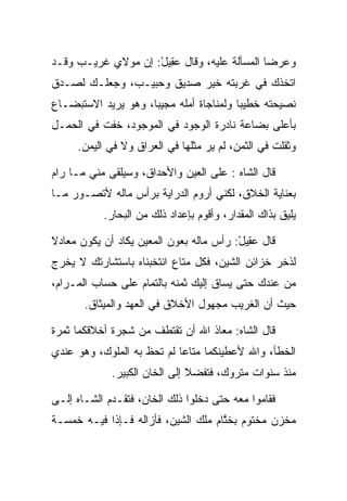 ‫ﻭﻋﺭﻀﺎ ﺍﻟﻤﺴﺄﻟﺔ ﻋﻠﻴﻪ، ﻭﻗﺎل ﻋ ِﻴل: ﺇﻥ ﻤﻭﻻﻱ ﻏﺭﻴـﺏ ﻭﻗـﺩ‬
                    ‫‪‬ﻘ ْ‬
‫ﺍﺘﺨﺫﻙ ﻓﻲ ﻏﺭﺒﺘﻪ ﺨﻴﺭ ﺼﺩﻴﻕ ﻭﺤﺒﻴـﺏ، ﻭﺠﻌﻠـﻙ ﻟﺼـﺩﻕ‬
‫ﻨﺼﻴﺤﺘﻪ ﺨﻁﻴﺒﺎ ﻭﻟﻤﻨﺎﺠﺎﺓ ﺃﻤﻠﻪ ﻤﺠﻴﺒﺎ، ﻭﻫﻭ ﻴﺭﻴﺩ ﺍﻻﺴﺘﺒﻀـﺎﻉ‬
                     ‫‪‬‬                   ‫‪‬‬
‫ﺒﺄﻋﻠﻰ ﺒﻀﺎﻋﺔ ﻨﺎﺩﺭﺓ ﺍﻟﻭﺠﻭﺩ ﻓﻲ ﺍﻟﻤﻭﺠﻭﺩ، ﺨﻔﺕ ﻓﻲ ﺍﻟﺤﻤـل‬
     ‫ﻭﺜﻘﻠﺕ ﻓﻲ ﺍﻟﺜﻤﻥ، ﻟﻡ ﻴﺭ ﻤﺜﻠﻬﺎ ﻓﻲ ﺍﻟﻌﺭﺍﻕ ﻭﻻ ﻓﻲ ﺍﻟﻴﻤﻥ.‬
                                  ‫‪‬‬

‫ﻗﺎل ﺍﻟﺸﺎﻩ : ﻋﻠﻰ ﺍﻟﻌﻴﻥ ﻭﺍﻷﺤﺩﺍﻕ، ﻭﺴﻴﻠﻘﻰ ﻤﻨﻲ ﻤـﺎ ﺭﺍﻡ‬
‫ﺒﻌﻨﺎﻴﺔ ﺍﻟﺨﻼﻕ، ﻟﻜﻨﻲ ﺃﺭﻭﻡ ﺍﻟﺩﺭﺍﻴﺔ ﺒﺭﺃﺱ ﻤﺎﻟﻪ ﻷﺘﺼـﻭﺭ ﻤـﺎ‬
           ‫ﻴﻠﻴﻕ ﺒﺫﺍﻙ ﺍﻟﻤﻘﺩﺍﺭ، ﻭﺃﻗﻭﻡ ﺒﺈﻋﺩﺍﺩ ﺫﻟﻙ ﻤﻥ ﺍﻟﺒﺤﺎﺭ.‬

‫ﻗﺎل ﻋ ِﻴل: ﺭﺃﺱ ﻤﺎﻟﻪ ﺒﻌﻭﻥ ﺍﻟﻤﻌﻴﻥ ﻴﻜﺎﺩ ﺃﻥ ﻴﻜﻭﻥ ﻤﻌﺎﺩﻻ‬
‫ﹰ‬                                        ‫‪‬ﻘ ْ‬
‫ﻟﺫﺨﺭ ﺨﺯﺍﺌﻥ ﺍﻟﺸﻴﻥ، ﻓﻜل ﻤﺘﺎﻉ ﺍﻨﺘﺨﺒﻨﺎﻩ ﺒﺎﺴﺘﺸﺎﺭﺘﻙ ﻻ ﻴﺨﺭﺝ‬
‫ﻤﻥ ﻋﻨﺩﻙ ﺤﺘﻰ ﻴﺴﺎﻕ ﺇﻟﻴﻙ ﺜﻤﻨﻪ ﺒﺎﻟﺘﻤﺎﻡ ﻋﻠﻰ ﺤﺴﺎﺏ ﺍﻟﻤـﺭﺍﻡ،‬
       ‫ﺤﻴﺙ ﺃﻥ ﺍﻟﻐﺭﻴﺏ ﻤﺠﻬﻭل ﺍﻷﺨﻼﻕ ﻓﻲ ﺍﻟﻌﻬﺩ ﻭﺍﻟﻤﻴﺜﺎﻕ.‬

‫ﻗﺎل ﺍﻟﺸﺎﻩ: ﻤﻌﺎﺫ ﺍﷲ ﺃﻥ ﺘﻘﺘﻁﻑ ﻤﻥ ﺸﺠﺭﺓ ﺃﺨﻼﻗﻜﻤﺎ ﺜﻤﺭﺓ‬
‫ﺍﻟﺨﻁﺄ، ﻭﺍﷲ ﻷﻋﻁﻴﻨﻜﻤﺎ ﻤﺘﺎﻋﺎ ﻟﻡ ﺘﺤﻅ ﺒﻪ ﺍﻟﻤﻠﻭﻙ، ﻭﻫﻭ ﻋﻨﺩﻱ‬
                            ‫‪‬‬
             ‫ﻤﻨﺫ ﺴﻨﻭﺍﺕ ﻤﺘﺭﻭﻙ، ﻓﺘﻔﻀﻼ ﺇﻟﻰ ﺍﻟﺨﺎﻥ ﺍﻟﻜﺒﻴﺭ.‬
                                ‫‪‬‬

‫ﻓﻘﺎﻤﻭﺍ ﻤﻌﻪ ﺤﺘﻰ ﺩﺨﻠﻭﺍ ﺫﻟﻙ ﺍﻟﺨﺎﻥ، ﻓﺘﻘـﺩﻡ ﺍﻟﺸـﺎﻩ ﺇﻟـﻰ‬
‫ﻤﺨﺯﻥ ﻤﺨﺘﻭﻡ ﺒﺨﺘﺎﻡ ﻤﻠﻙ ﺍﻟﺸﻴﻥ، ﻓﺄﺯﺍﻟﻪ ﻓـﺈﺫﺍ ﻓﻴـﻪ ﺨﻤﺴـﺔ‬
                                     ‫ﱠ‬
 