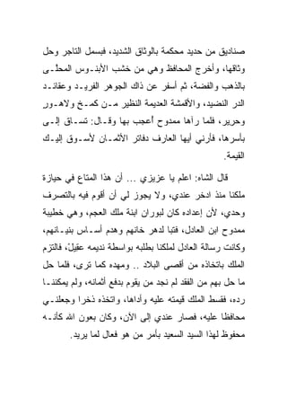 ‫ﺼﻨﺎﺩﻴﻕ ﻤﻥ ﺤﺩﻴﺩ ﻤﺤﻜﻤﺔ ﺒﺎﻟﻭﺜﺎﻕ ﺍﻟﺸﺩﻴﺩ، ﻓﺒﺴﻤل ﺍﻟﺘﺎﺠﺭ ﻭﺤل‬
‫ﻭﺜﺎﻗﻬﺎ، ﻭﺃﺨﺭﺝ ﺍﻟﻤﺤﺎﻓﻅ ﻭﻫﻲ ﻤﻥ ﺨﺸﺏ ﺍﻷﺒﻨـﻭﺱ ﺍﻟﻤﺤﱠـﻰ‬
  ‫ﻠ‬
‫ﺒﺎﻟﺫﻫﺏ ﻭﺍﻟﻔﻀﺔ، ﺜﻡ ﺃﺴﻔﺭ ﻋﻥ ﺫﺍﻙ ﺍﻟﺠﻭﻫﺭ ﺍﻟﻔﺭﻴـﺩ ﻭﻋﻘﺎﺌـﺩ‬
‫ﺍﻟﺩﺭ ﺍﻟﻨﻀﻴﺩ، ﻭﺍﻷﻗﻤﺸﺔ ﺍﻟﻌﺩﻴﻤﺔ ﺍﻟﻨﻅﻴﺭ ﻤـﻥ ﻜ ‪‬ـﺦ ﻭﻻ ‪‬ـﻭﺭ‬
‫ﹶﻤ ٍ ﻫ ٍ‬
‫ﻭﺤﺭﻴﺭ، ﻓﻠﻤﺎ ﺭﺁﻫﺎ ﻤﻤﺩﻭﺡ ﺃﻋﺠﺏ ﺒﻬﺎ ﻭﻗـﺎل: ﺘﺴـﺎﻕ ﺇﻟـﻰ‬
‫‪‬‬                        ‫ُ‬                  ‫‪ ِ‬‬
‫ﺒﺄﺴﺭﻫﺎ، ﻓﺄﺭﻨﻲ ﺃﻴﻬﺎ ﺍﻟﻌﺎﺭﻑ ﺩﻓﺎﺘﺭ ﺍﻷﺜﻤـﺎﻥ ﻷﺴـﻭﻕ ﺇﻟﻴـﻙ‬
                                                   ‫ﺍﻟﻘﻴﻤﺔ.‬

‫ﻗﺎل ﺍﻟﺸﺎﻩ: ﺍﻋﻠﻡ ﻴﺎ ﻋﺯﻴﺯﻱ ... ﺃﻥ ﻫﺫﺍ ﺍﻟﻤﺘﺎﻉ ﻓﻲ ﺤﻴﺎﺯﺓ‬
‫ﻤﻠﻜﻨﺎ ﻤﻨﺫ ﺍ ‪‬ﺨﺭ ﻋﻨﺩﻱ، ﻭﻻ ﻴﺠﻭﺯ ﻟﻲ ﺃﻥ ﺃﻗﻭﻡ ﻓﻴﻪ ﺒﺎﻟﺘﺼﺭﻑ‬
                                       ‫ﺩ‬
‫ﻭﺤﺩﻱ، ﻷﻥ ﺇﻋﺩﺍﺩﻩ ﻜﺎﻥ ﻟ ‪‬ﻭ ‪‬ﺍﻥ ﺍﺒﻨﺔ ﻤﻠﻙ ﺍﻟﻌﺠﻡ، ﻭﻫﻲ ﺨﻁﻴﺒﺔ‬
           ‫‪ ‬‬           ‫ﺒ ﺭ ‪‬‬
‫ﻤﻤﺩﻭﺡ ﺍﺒﻥ ﺍﻟﻌﺎﺩل، ﻓﺘﺒﺎ ﻟﺩﻫﺭ ﺨﺎﻨﻬﻡ ﻭﻫﺩﻡ ﺃﺴـﺎﺱ ﺒﻨﻴـﺎﻨﻬﻡ،‬
                                 ‫‪‬‬
‫ﻭﻜﺎﻨﺕ ﺭﺴﺎﻟﺔ ﺍﻟﻌﺎﺩل ﻟﻤﻠﻜﻨﺎ ﺒﻁﻠﺒﻪ ﺒﻭﺍﺴﻁﺔ ﻨﺩﻴﻤﻪ ﻋ ِﻴل، ﻓﺎﻟﺘﺯﻡ‬
        ‫‪‬ﻘ ْ‬
‫ﺍﻟﻤﻠﻙ ﺒﺎﺘﺨﺎﺫﻩ ﻤﻥ ﺃﻗﺼﻰ ﺍﻟﺒﻼﺩ .. ﻭﻤﻬﺩﻩ ﻜﻤﺎ ﺘﺭﻯ، ﻓﻠﻤﺎ ﺤل‬
‫ﻤﺎ ﺤل ﺒﻬﻡ ﻤﻥ ﺍﻟﻔﻘﺩ ﻟﻡ ﻨﺠﺩ ﻤﻥ ﻴﻘﻭﻡ ﺒﺩﻓﻊ ﺃﺜﻤﺎﻨﻪ، ﻭﻟﻡ ﻴﻤﻜﻨﻨـﺎ‬
‫ﺭﺩﻩ، ﻓﻘ ‪‬ﻁ ﺍﻟﻤﻠﻙ ﻗﻴﻤﺘﻪ ﻋﻠﻴﻪ ﻭﺃﺩﺍﻫﺎ، ﻭﺍﺘﺨﺫﻩ ﺫﺨﺭﺍ ﻭﺠﻌﻠﻨـﻲ‬
         ‫‪‬‬              ‫‪‬‬                     ‫ﺴ‬
‫ﻤﺤﺎﻓﻅﺎ ﻋﻠﻴﻪ، ﻓﺼﺎﺭ ﻋﻨﺩﻱ ﺇﻟﻰ ﺍﻵﻥ، ﻭﻜﺎﻥ ﺒﻌﻭﻥ ﺍﷲ ﻜﺄﻨـﻪ‬
                                             ‫ﹰ‬
       ‫ﻤﺤﻔﻭﻅ ﻟﻬﺫﺍ ﺍﻟﺴﻴﺩ ﺍﻟﺴﻌﻴﺩ ﺒﺄﻤﺭ ﻤﻥ ﻫﻭ ﻓﻌﺎل ﻟﻤﺎ ﻴﺭﻴﺩ.‬
 