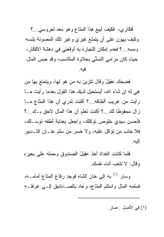 ‫ﺃﻓﻜﺎﺭﻱ، ﻓﻜﻴﻑ ﺃﺒﻴﻊ ﻫﺫﺍ ﺍﻟﻤﺘﺎﻉ ﻭﻫﻭ ﻤﻌﺩ ﻟﻌﺭﻭﺴﻲ...؟‬
‫ﻭﻜﻴﻑ ﻴﻬﻭﻥ ﻋﻠﻰ ﺃﻥ ﻴﺘﻤﺘﻊ ﻏﻴﺭﻱ ﻭﻏﻴﺭ ﺘﻠﻙ ﺍﻟﻤﺼﻭﻨﺔ ﺒﻠﺒﺴﻪ‬
                                     ‫‪‬‬
‫ﻭﻤﺴﻪ...؟ ﻓﻌﺩﻡ ﺇﻤﻜﺎﻥ ﺍﻟﺘﺠﺎﺭﺓ ﺒﻪ ﺃﻭﻗﻌﻨﻲ ﻓﻲ ﺩﻫﺸﺔ ﺍﻷﻓﻜﺎﺭ،‬
 ‫ﺤﻴﺙ ﻜﺎﻥ ﻤﺭﺍﻤﻲ ﺍﻟﺘﺴﻠﻲ ﺒﺤﻼﻭﺓ ﺍﻟﻤﻜﺎﺴﺏ، ﻭﻗﺩ ﺤﺒﺱ ﺍﻟﻤﺎل‬
                               ‫ﱢ‬
                         ‫ﻓﻴﻪ.‬

‫ﻓﻀﺤﻙ ﻋ ِﻴل ﻭﻗﺎل ﺘﺘﺯﻴﻥ ﺒﻪ ﻤﻥ ﻫﻭ ﻟﻬﺎ، ﻭﻴﺘﻤﺘﻊ ﺒﻬﺎ ﻤﻥ‬
                 ‫‪   ‬ﹶ‬              ‫‪‬ﻘ ْ‬
‫ﻫﻲ ﻟﻪ ﺇﻥ ﺸﺎﺀ ﺍﷲ، ﺃﻴﺴﺘﺤﻴل ﻟﺩﻴﻙ ﻫﺫﺍ ﺍﻟﻘﻭل ﺒﻌﺩﻤﺎ ﺭﺃﻴﺕ ﻤـﺎ‬
‫ﺭﺃﻴﺕ ﻤﻥ ﻏﺭﻴﺏ ﺃﻟﻁﺎﻓﻪ...؟ ﺃﻜﻨﺕ ﺘﺩﺭﻱ ﺃﻥ ﻫﺫﺍ ﺍﻟﻤﺘﺎﻉ ﻤـﺎ‬
‫ﺯﺍل ﻤﺤﻔﻭﻅﺎ ﻟﻙ...؟ ﺃﻜﻨﺕ ﺘﻌﻠﻡ ﺃﻥ ﻫﺫﺍ ﺍﻟﻤﺎل ﻻﺤﻕ ﺒـﻙ...؟‬
                                           ‫ﹰ‬
‫ﻓﺄﺤﺴﻥ ﺴﻴﺩﻱ ﺨﻠﻭﺹ ﺘﻭﻜﻠﻙ، ﻭﺍﺠﻌل ﺒﻌﻨﺎﻴﺔ ﻟﻁﻔﻪ ﺘﻭﺴـﻠﻙ،‬
‫ﻓﻼ ﺨﺎﺏ ﻤﻥ ﺘﻭﻜل ﻋﻠﻴﻪ، ﻭﻻ ﺨﺴﺭ ﻤﻥ ﺴﻠﻡ ﻋﻨـﺎﻥ ﺍﻟﺘـﺩﺒﻴﺭ‬
                                                         ‫ﺇﻟﻴﻪ.‬

‫ﻓﻠﻤﺎ ﻜﺎﻨﺕ ﺍﻟﻐﺩﺍﺓ ﺃﺨﺫ ﻋ ِﻴل ﺍﻟﺼﻨﺩﻭﻕ ﻭﺤﻤﻠﻪ ﻋﻠﻰ ﺒﻌﻴﺭﻩ‬
                        ‫‪‬ﻘ ْ‬
                                ‫ﻭﻗﺎل: ﻻ ﺘﺘﻌﺏ ﺃﻨﺕ ﻨﻔﺴﻙ.‬
                                            ‫)١(‬
‫ﺒﻪ ﺇﻟﻰ ﺨﺎﻥ ﺍﻟﺸﺎﻩ ﻓﻭﺠﺩ ﺭﻗﺎﻉ ﺍﻟﻤﺘﺎﻉ ﺃﻤﺎﻤـﻪ،‬         ‫ﻭﺴﺎﺭ‬
‫ﻓﺴﻠﻤﻪ ﺍﻟﻤﺎل ﻭﺍﺴﺘﻠﻡ ﺍﻟﻤﺘﺎﻉ، ﻭﻋﺎﺩ ﺒﺎﻟﺼـﻨﺎﺩﻴﻕ ﺇﻟـﻰ ﻏﺭﻓﺘـﻪ‬


                                       ‫)١( ﻓﻲ ﺍﻷﺼل : ﺼﺎﺭ.‬
 