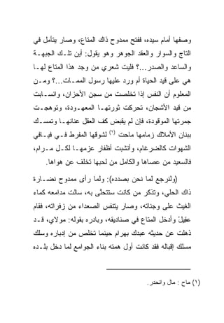 ‫ﻭﺼﻔﻬﺎ ﺃﻤﺎﻡ ﺴﻴﺩﻩ، ﻓﻔﺘﺢ ﻤﻤﺩﻭﺡ ﺫﺍﻙ ﺍﻟﻤﺘﺎﻉ، ﻭﺼﺎﺭ ﻴﺘﺄﻤل ﻓﻲ‬
‫ﺍﻟﺘﺎﺝ ﻭﺍﻟﺴﻭﺍﺭ ﻭﺍﻟﻌﻘﺩ ﺍﻟﺠﻭﻫﺭ ﻭﻫﻭ ﻴﻘﻭل: ﺃﻴﻥ ﺘﻠـﻙ ﺍﻟﺠﺒﻬـﺔ‬
‫ﻭﺍﻟﺴﺎﻋﺩ ﻭﺍﻟﺼﺩﺭ...؟ ﻓﻠﻴﺕ ﺸﻌﺭﻱ ﻤﻥ ﻭﺠﺩ ﻫﺫﺍ ﺍﻟﻤﺘﺎﻉ ﻟﻬـﺎ‬
‫ﻫﻲ ﻋﻠﻰ ﻗﻴﺩ ﺍﻟﺤﻴﺎﺓ ﺃﻡ ﻭﺭﺩ ﻋﻠﻴﻬﺎ ﺭﺴﻭل ﺍﻟﻤﻤـﺎﺕ...؟ ﻭﻤـﻥ‬
‫ﺍﻟﻤﻌﻠﻭﻡ ﺃﻥ ﺍﻟﻨﻔﺱ ﺇﺫﺍ ﺘﺨﻠﺼﺕ ﻤﻥ ﺴﺠﻥ ﺍﻷﺤﺯﺍﻥ، ﻭﺍﻨﺴـﺎﺒﺕ‬
‫ﻤﻥ ﻗﻴﺩ ﺍﻷﺸﺠﺎﻥ، ﺘﺤﺭﻜﺕ ﺜﻭﺭﺘﻬـﺎ ﺍﻟﻤﻌﻬـﻭﺩﺓ، ﻭﺘﻭﻫﺠـﺕ‬
‫ﺠﻤﺭﺘﻬﺎ ﺍﻟﻤﻭﻗﻭﺩﺓ، ﻓﺈﻥ ﻟﻡ ﻴﻘﺒﺽ ﻜﻑ ﺍﻟﻌﻘل ﻋﻨﺎﻨﻬـﺎ ﻭﺘﻤﺴـﻙ‬
                           ‫)١(‬
‫ﻟﺸﻭﻗﻬﺎ ﺍﻟﻤﻔﺭﻁ ﻓـﻲ ﻓﻴـﺎﻓﻲ‬         ‫ﺒﺒﻨﺎﻥ ﺍﻷﻤﻼﻙ ﺯﻤﺎﻤﻬﺎ ﻤﺎﺤﺕ‬
‫ﺍﻟﺸﻬﻭﺍﺕ ﻜﺎﻟﻀﺭﻏﺎﻡ، ﻭﺃﻨﺸﺒﺕ ﺃﻅﻔﺎﺭ ﻋﺯﻤﻬـﺎ ﻟﻜـل ﻤـﺭﺍﻡ،‬
    ‫ﻓﺎﻟﺴﻌﻴﺩ ﻤﻥ ﻋﺼﺎﻫﺎ ﻭﺍﻟﻜﺎﻤل ﻤﻥ ﻟﺤﺒﻬﺎ ﺘﺨﻠﻑ ﻋﻥ ﻫﻭﺍﻫﺎ.‬
                     ‫‪‬‬

‫)ﻭﻟﻨﺭﺠﻊ ﻟﻤﺎ ﻨﺤﻥ ﺒﺼﺩﺩﻩ(: ﻭﻟﻤﺎ ﺭﺃﻯ ﻤﻤﺩﻭﺡ ﻨﻀـﺎﺭﺓ‬
‫ﺫﺍﻙ ﺍﻟﺤﻠﻲ، ﻭﺘﺫﻜﺭ ﻤﻥ ﻜﺎﻨﺕ ﺴﺘﺘﺤﻠﻰ ﺒﻪ، ﺴﺎﻟﺕ ﻤﺩﺍﻤﻌﻪ ﻜﻤﺎﺀ‬
                      ‫ﱠ‬
‫ﺍﻟﻐﻴﺙ ﻋﻠﻰ ﻭﺠﻨﺎﺘﻪ، ﻭﺼﺎﺭ ﻴﺘﻨﻔﺱ ﺍﻟﺼﻌﺩﺍﺀ ﻤﻥ ﺯﻓﺭﺍﺘﻪ، ﻓﻘﺎﻡ‬
‫ﻋ ِﻴل ﻭﺃﺩﺨل ﺍﻟﻤﺘﺎﻉ ﻓﻲ ﺼﻨﺎﺩﻴﻘﻪ، ﻭﺒﺎﺩﺭﻩ ﺒﻘﻭﻟﻪ: ﻤﻭﻻﻱ، ﻗـﺩ‬
                                                 ‫‪‬ﻘ ْ‬
‫ﺫﻫﻠﺕ ﻋﻥ ﺤﺩﻴﺜﻪ ﻋﺒﺩﻙ ﺒﻬ ‪‬ﺍﻡ ﺤﻴﻨﻤﺎ ﺘﺨﻠﺹ ﻤﻥ ﺇﺩﺒﺎﺭﻩ ﻭﺴﻠﻙ‬
                          ‫‪ ‬ﺭ ‪‬‬
‫ﻤﺴﻠﻙ ﺇﻗﺒﺎﻟﻪ ﻓﻘﺩ ﻜﺎﻨﺕ ﺃﻭل ﻫﻤﺘﻪ ﺒﻨﺎﺀ ﺍﻟﺠﻭﺍﻤﻊ ﻟﻤﺎ ﺩﺨل ﺒﻠـﺩﻩ‬



                                          ‫)١( ﻤﺎﺡ : ﻤﺎل ﻭﺍﻨﺤﺩﺭ.‬
 