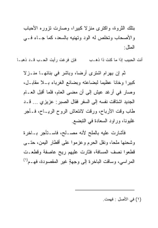 ‫ﺒﺘﻠﻙ ﺍﻟﺜﺭﻭﺓ، ﻭﺍﻜﺘﺭﻯ ﻤﻨﺯﻻ ﻜﺒﻴﺭﺍ، ﻭﺼﺎﺭﺕ ﺘﺯﻭﺭﻩ ﺍﻷﺤﺒﺎﺏ‬
                        ‫‪‬‬    ‫ﹰ‬
   ‫ﻭﺍﻷﺼﺤﺎﺏ ﻭﺘﺨﻠﺹ ﻟﻪ ﺍﻟﻭﺩ ﻭﺘﻬﻨﻴﻪ ﺒﺎﻟﺴﻌﺩ، ﻜﻤﺎ ﺠـﺎﺀ ﻓـﻲ‬
                                                        ‫ﺍﻟﻤﺜل:‬

‫ﻓﺈﻥ ﻓﺭﻏﺕ ﺭﺃﻴﺕ ﺍﻟﺤـﺏ ﻗـﺩ ﺫﻫﺒـﺎ‬         ‫ﺃﻨﺕ ﺍﻟﺤﺒﻴﺏ ﺇﺫﺍ ﻤﺎ ﻜﻨﺕ ﺫﺍ ﺫﻫـﺏ‬

   ‫ﺜﻡ ﺇﻥ ﺒﻬ ‪‬ﺍﻡ ﺍﺸﺘﺭﻯ ﺃﺭﻀﺎ، ﻭﺒﺎﺸﺭ ﻓﻲ ﺒﻨﺎﺌﻬـﺎ ﻤﻨـﺯﻻ‬
                            ‫‪‬‬         ‫‪ ‬ﺭ ‪‬‬
   ‫ﻜﺒﻴﺭﺍ ﻭﺨﺎﻨﺎ ﻋﻅﻴﻤﺎ ﻟﺒﻀﺎﻋﺘﻪ ﻭﺒﻀﺎﺌﻊ ﺍﻟﻐﺭﺒﺎﺀ ﺒـﻼ ﻤﻘﺎﺒـل،‬
                                       ‫‪‬‬     ‫ﹰ‬     ‫‪‬‬
   ‫ﻭﺼﺎﺭ ﻓﻲ ﺃﺭﻏﺩ ﻋﻴﺵ ﺇﻟﻰ ﺃﻥ ﻤﻀﻰ ﺍﻟﻌﺎﻡ، ﻓﻠﻤﺎ ﺃﻗﺒل ﺍﻟﻌـﺎﻡ‬
   ‫ﺍﻟﺠﺩﻴﺩ ﺍﺸﺘﺎﻗﺕ ﻨﻔﺴﻪ ﺇﻟﻰ ﺍﻟﺴﻔﺭ ﻓﻘﺎل ﺍﻟ ‪‬ﺒﺭ: ﻋﺯﻴﺯﻱ ... ﻗـﺩ‬
                    ‫ﺼ‬
   ‫ﻁﺎﺏ ﻭﻗﺕ ﺍﻷﺭﺒﺎﺡ، ﻭﺭﻗﺕ ﻻﻨﺘﻌﺎﺵ ﺍﻟﺭﻭﺡ ﺍﻟﺭﻴـﺎﺡ، ﻓـﺄﺠﺭ‬
                             ‫ﻏﻠﻴﻭﻨﺎ، ﻭﺭﺍﻭﺩ ﺍﻟ ‪‬ﻌﺎﺩﺓ ﻓﻲ ﺍﻟﺘﺒﻀﻊ.‬
                                        ‫ﺴ ‪‬ﹾ‬             ‫ﹰ‬

   ‫ﻓﺄﺸﺎﺭﺕ ﻋﻠﻴﻪ ﺒﺎﻟﻤﻠﺢ ﻷﻨﻪ ﻤﺼـﻠﺢ، ﻓﺎﺴـﺘﺄﺠﺭ ﺒـﺎﺨﺭﺓ‬
   ‫ﻭﺸﺤﻨﻬﺎ ﻤﻠﺤﺎ، ﻭﻨﻘل ﺍﻟﺤﺭﻡ ﻭﻋﺯﻤﻭﺍ ﻋﻠﻰ ﺃﻗﻁﺎﺭ ﺍﻟﻴﻤﻥ، ﺤﺘـﻰ‬
                                             ‫‪‬‬
   ‫ﻗﻁﻌﻭﺍ ﻨﺼﻑ ﺍﻟﻤﺴﺎﻓﺔ، ﻓﺜﺎﺭﺕ ﻋﻠﻴﻬﻡ ﺭﻴﺢ ﻋﺎﺼﻔﺔ ﻭﻗﻁﻌـﺕ‬
   ‫)١(‬
         ‫ﺍﻟﻤﺭﺍﺴﻲ، ﻭﺴﺎﻗﺕ ﺍﻟﺒﺎﺨﺭﺓ ﺇﻟﻰ ﻭﺠﻬﺔ ﻏﻴﺭ ﺍﻟﻤﻘﺼﻭﺩﺓ، ﻓﻬـﻡ‬
         ‫‪‬‬                  ‫ٍ‬




                                             ‫)١( ﻓﻲ ﺍﻷﺼل : ﻓﻬﻤﺕ.‬
 