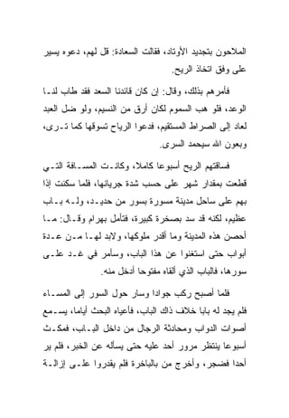 ‫ﺍﻟﻤﻼﺤﻭﻥ ﺒﺘﺠﺩﻴﺩ ﺍﻷﻭﺘﺎﺩ، ﻓﻘﺎﻟﺕ ﺍﻟ ‪‬ﻌﺎﺩﺓ: ﻗل ﻟﻬﻡ، ﺩﻋﻭﻩ ﻴﺴﻴﺭ‬
                   ‫ﺴ ‪‬ﹾ‬
                                   ‫ﻋﻠﻰ ﻭﻓﻕ ﺍﺘﺨﺎﺫ ﺍﻟﺭﻴﺢ.‬

‫ﻓﺄﻤﺭﻫﻡ ﺒﺫﻟﻙ، ﻭﻗﺎل: ﺇﻥ ﻜﺎﻥ ﻗﺎﺌﺩﻨﺎ ﺍﻟﺴﻌﺩ ﻓﻘﺩ ﻁﺎﺏ ﻟﻨـﺎ‬
‫ﺍﻟﻭﻋﺩ، ﻓﻠﻭ ﻫﺏ ﺍﻟﺴﻤﻭﻡ ﻟﻜﺎﻥ ﺃﺭﻕ ﻤﻥ ﺍﻟﻨﺴﻴﻡ، ﻭﻟﻭ ﻀل ﺍﻟﻌﺒﺩ‬
                                    ‫‪ ‬‬
‫ﻟﻌﺎﺩ ﺇﻟﻰ ﺍﻟﺼﺭﺍﻁ ﺍﻟﻤﺴﺘﻘﻴﻡ، ﻓﺩﻋﻭﺍ ﺍﻟﺭﻴﺎﺡ ﺘﺴﻭﻗﻬﺎ ﻜﻤﺎ ﺘـﺭﻯ،‬
                                ‫ﻭﺒﻌﻭﻥ ﺍﷲ ﺴ ‪‬ﺤﻤﺩ ﺍﻟﺴﺭﻯ.‬
                                  ‫‪‬‬      ‫ﻴ‬

‫ﻓﺴﺎﻗﺘﻬﻡ ﺍﻟﺭﻴﺢ ﺃﺴﺒﻭﻋﺎ ﻜﺎﻤﻼ، ﻭﻜﺎﻨـﺕ ﺍﻟﻤﺴـﺎﻓﺔ ﺍﻟﺘـﻲ‬
                       ‫ﹰ‬     ‫‪‬‬
‫ﻗﻁﻌﺕ ﺒﻤﻘﺩﺍﺭ ﺸﻬﺭ ﻋﻠﻰ ﺤﺴﺏ ﺸﺩﺓ ﺠﺭﻴﺎﻨﻬﺎ، ﻓﻠﻤﺎ ﺴﻜﻨﺕ ﺇﺫﺍ‬
‫ﺒﻬﻡ ﻋﻠﻰ ﺴﺎﺤل ﻤﺩﻴﻨﺔ ﻤﺴﻭﺭﺓ ﺒﺴﻭﺭ ﻤﻥ ﺤﺩﻴـﺩ، ﻭﻟـﻪ ﺒـﺎﺏ‬
                           ‫‪‬‬
‫ﻋﻅﻴﻡ، ﻟﻜﻨﻪ ﻗﺩ ﺴﺩ ﺒﺼﺨﺭﺓ ﻜﺒﻴﺭﺓ، ﻓﺘﺄﻤل ﺒﻬ ‪‬ﺍﻡ ﻭﻗـﺎل: ﻤـﺎ‬
           ‫‪ ‬ﺭ ‪‬‬                     ‫‪‬‬
‫ﺃﺤﺼﻥ ﻫﺫﻩ ﺍﻟﻤﺩﻴﻨﺔ ﻭﻤﺎ ﺃﻗﺩﺭ ﻤﻠﻭﻜﻬﺎ، ﻭﻻﺒﺩ ﻟﻬـﺎ ﻤـﻥ ﻋـﺩﺓ‬
‫ﺃﺒﻭﺍﺏ ﺤﺘﻰ ﺍﺴﺘﻐﻨﻭﺍ ﻋﻥ ﻫﺫﺍ ﺍﻟﺒﺎﺏ، ﻭﺴﺄﻤﺭ ﻓﻲ ﻏـﺩ ﻋﻠـﻰ‬
               ‫ﺴﻭﺭﻫﺎ، ﻓﺎﻟﺒﺎﺏ ﺍﻟﺫﻱ ﺃﻟﻘﺎﻩ ﻤﻔﺘﻭﺤﺎ ﺃﺩﺨل ﻤﻨﻪ.‬
                          ‫‪‬‬

‫ﻓﻠﻤﺎ ﺃﺼﺒﺢ ﺭﻜﺏ ﺠﻭﺍﺩﺍ ﻭﺴﺎﺭ ﺤﻭل ﺍﻟﺴﻭﺭ ﺇﻟﻰ ﺍﻟﻤﺴـﺎﺀ‬
                            ‫‪‬‬
‫ﻓﻠﻡ ﻴﺠﺩ ﻟﻪ ﺒﺎﺒﺎ ﺨﻼﻑ ﺫﺍﻙ ﺍﻟﺒﺎﺏ، ﻓﺄﻋﻴﺎﻩ ﺍﻟﺒﺤﺙ ﺃﻴﺎﻤﺎ، ﻴﺴـﻤﻊ‬
        ‫‪‬‬                                 ‫‪‬‬
‫ﺃﺼﻭﺍﺕ ﺍﻟﺩﻭﺍﺏ ﻭﻤﺤﺎﺩﺜﺔ ﺍﻟﺭﺠﺎل ﻤﻥ ﺩﺍﺨل ﺍﻟﺒـﺎﺏ، ﻓﻤﻜـﺙ‬
‫ﺃﺴﺒﻭﻋﺎ ﻴﻨﺘﻅﺭ ﻤﺭﻭﺭ ﺃﺤﺩ ﻋﻠﻴﻪ ﺤﺘﻰ ﻴﺴﺄﻟﻪ ﻋﻥ ﺍﻟﺨﺒﺭ، ﻓﻠﻡ ﻴﺭ‬
                                                ‫‪‬‬
‫ﺃﺤﺩﺍ ﻓﻀﺠﺭ، ﻭﺃﺨﺭﺝ ﻤﻥ ﺒﺎﻟﺒﺎﺨﺭﺓ ﻓﻠﻡ ﻴﻘﺩﺭﻭﺍ ﻋﻠـﻰ ﺇﺯﺍﻟـﺔ‬
                                ‫‪‬‬              ‫‪‬‬
 