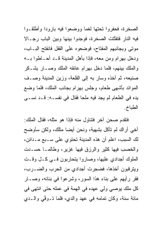 ‫ﺍﻟﺼﺨﺭﺓ، ﻓﺤﻔﺭﻭﺍ ﺘﺤﺘﻬﺎ ﻟﻐﻤﺎ ﻭﻭﻀﻌﻭﺍ ﻓﻴﻪ ﺒﺎﺭﻭﺩﺍ ﻭﺃﻁﻠﻘـﻭﺍ‬
          ‫‪‬‬                 ‫‪‬‬
‫ﻓﻴﻪ ﺍﻟﻨﺎﺭ ﻓﺘﻔﺘﺘﺕ ﺍﻟﺼﺨﺭﺓ، ﻓﻭﺠﺩﻭﺍ ﺒﻴﻨﻬﺎ ﻭﺒﻴﻥ ﺍﻟﺒﺎﺏ ﺭﺠـﺎﻻ‬
‫ﹰ‬                                     ‫ﱠﹶ ﹾ‬
‫ﻤﻭﺘﻰ ﻭﺒﺠﺎﻨﺒﻬﻡ ﺍﻟﻤﻔﺘﺎﺡ، ﻓﻭﻀﻌﻭﻩ ﻋﻠﻰ ﺍﻟﻘﻔل ﻓﺎﻨﻔﺘﺢ ﺍﻟﺒـﺎﺏ،‬
‫ﻭﺩﺨل ﺒﻬ ‪‬ﺍﻡ ﻭﻤﻥ ﻤﻌﻪ، ﻓﺈﺫﺍ ﺒﺄﻫل ﺍﻟﻤﺩﻴﻨﺔ ﻗـﺩ ﺃﺤـﺎﻁﻭﺍ ﺒـﻪ‬
                                           ‫‪ ‬ﺭ ‪‬‬
‫ﻭﺍﻟﻤﻠﻙ ﺒﻴﻨﻬﻡ، ﻓﻠﻤﺎ ﺩﺨل ﺒﻬ ‪‬ﺍﻡ ﻋﺎﻨﻘﻪ ﺍﻟﻤﻠﻙ ﻭﺼـﺎﺭ ﻴﺸـﻜﺭ‬
                        ‫‪ ‬ﺭ ‪‬‬
‫ﺼﻨﻴﻌﻪ، ﺜﻡ ﺃﺨﺫﻩ ﻭﺴﺎﺭ ﺒﻪ ﺇﻟﻰ ﺍﻟﻘﻠﻌﺔ، ﻭﺯﻴﻥ ﺍﻟﻤﺩﻴﻨﺔ ﻭﺼـﻑ‬
‫ﺍﻟﻤﻭﺍﺌﺩ ﺒﺄﺸﻬﻰ ﻁﻌﺎﻡ، ﻭﺠﻠﺱ ﺒﻬ ‪‬ﺍﻡ ﺒﺠﺎﻨﺏ ﺍﻟﻤﻠﻙ، ﻓﻠﻤﺎ ﻭﻀﻊ‬
                      ‫‪ ‬ﺭ ‪‬‬
‫ﻴﺩﻩ ﻓﻲ ﺍﻟﻁﻌﺎﻡ ﻟﻡ ﻴﺠﺩ ﻓﻴﻪ ﻤﻠﺤﺎ ﻓﻘﺎل ﻓﻲ ﻨﻔﺴـﻪ: ﻗـﺩ ﻨﺴـﻰ‬
                         ‫‪‬‬
                                               ‫ﺍﻟﻁﺒﺎﺥ.‬

‫ﻓﺘﻘﺩﻡ ﺼﺤﻥ ﺁﺨﺭ ﻓﺘﻨﺎﻭل ﻤﻨﻪ ﻓﺈﺫﺍ ﻫﻭ ﻤﺜﻠﻪ، ﻓﻘﺎل ﺍﻟﻤﻠﻙ:‬
‫ﺃﺨﻲ ﺃﺭﺍﻙ ﻟﻡ ﺘﺄﻜل ﺒﺸﻬﻴﺔ، ﻭﻨﺤﻥ ﺃﻴﻀﺎ ﻤﺜﻠﻙ، ﻭﻟﻜﻥ ﺴﺄﻭﻀﺢ‬
                  ‫‪‬‬
‫ﻟﻙ ﺍﻟﺴﺒﺏ، ﺍﻋﻠﻡ ﺃﻥ ﻫﺫﻩ ﺍﻟﻤﺩﻴﻨﺔ ﺘﺤﺘﻭﻱ ﻋﻠﻰ ﺴـﺒﻊ ﻤـﺩﺍﺌﻥ،‬
‫ﻭﺍﻟﺨﺼﺏ ﻓﻴﻬﺎ ﻜﺜﻴﺭ ﻭﺍﻟﺭﺯﻕ ﻓﻴﻬﺎ ﻏﺯﻴﺭ، ﻭﻁﺎﻟﻤـﺎ ﺤﺴـﺩﺕ‬
‫ﺍﻟﻤﻠﻭﻙ ﺃﺠﺩﺍﺩﻱ ﻋﻠﻴﻬﺎ، ﻭﺼﺎﺭﻭﺍ ﻴﺘﺤﺎﺭﺒﻭﻥ ﻓـﻲ ﻜـل ﻭﻗـﺕ‬
‫ﻭﻴﺘﺭﻗﺒﻭﻥ ﺃﺨﺫﻫﺎ، ﻓﻀﺠﺭﺕ ﺃﺠﺩﺍﺩﻱ ﻤﻥ ﺍﻟﺤﺭﺏ ﻭﺍﻟﻀـﺭﺏ،‬
‫ﻓﻘﺭ ﺭﺃﻴﻬﻡ ﻋﻠﻰ ﺒﻨﺎﺀ ﻫﺫﺍ ﺍﻟﺴﻭﺭ، ﻭﺸﺭﻋﻭﺍ ﻓﻲ ﺒﻨﺎﺌﻪ، ﻭﺼـﺎﺭ‬
‫ﻜل ﻤﻠﻙ ﻴﻭﺼﻲ ﻭﻟﻲ ﻋﻬﺩﻩ ﻓﻲ ﺍﻟﻬﻤﺔ ﻓﻲ ﻋﻤﻠﻪ ﺤﺘﻰ ﺍﻨﺘﻬﻰ ﻓﻲ‬
‫ﻤﺎﺌﺔ ﺴﻨﺔ، ﻭﻜﺎﻥ ﺘﻤﺎﻤﻪ ﻓﻲ ﻋﻬﺩ ﻭﺍﻟﺩﻱ، ﻓﻠﻤﺎ ﺘـﻭﻓﻲ ﻭﺍﻟـﺩﻱ‬
       ‫ﱢ‪‬‬
 