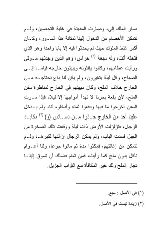 ‫ﺼﺎﺭ ﺍﻟ ‪‬ﻠﻙ ﺇﻟﻰ، ﻭﺼﺎﺭﺕ ﺍﻟﻤﺩﻴﻨﺔ ﻓﻲ ﻏﺎﻴﺔ ﺍﻟﺘﺤﺼﻴﻥ، ﻭﻟـﻡ‬
                                     ‫ﻤ ‪ ‬‬
‫ﺘﺘﻤﻜﻥ ﺍﻷﺨﺼﺎﻡ ﻤﻥ ﺍﻟﺩﺨﻭل ﺇﻟﻴﻨﺎ ﻟﻤﺘﺎﻨﺔ ﻫﺫﺍ ﺍﻟﺴـﻭﺭ، ﻭﻜـﺎﻥ‬
‫ﺃﻜﺒﺭ ﻏﻠﻁ ﺍﻟﻤﻠﻭﻙ ﺤﻴﺙ ﻟﻡ ﻴﺤﺩﺜﻭﺍ ﻓﻴﻪ ﺇﻻ ﺒﺎﺒﺎ ﻭﺍﺤﺩﺍ ﻭﻫﻭ ﺍﻟﺫﻱ‬
          ‫‪‬‬     ‫‪‬‬
                                     ‫)١(‬
‫ﺤﺭﺍﺱ، ﻭﻫﻡ ﺍﻟﺫﻴﻥ ﻭﺠﺩﺘﻬﻡ ﻤـﻭﺘﻰ‬               ‫ﻓﺘﺤﺘﻪ ﺃﻨﺕ، ﻭﻟﻪ ﺴﺒﻌﺔ‬
‫ﻭﺭﺃﻴﺕ ﻋﻅﺎﻤﻬﻡ، ﻭﻜﺎﻨﻭﺍ ﻴﻘﻔﻠﻭﻨﻪ ﻭﻴﺒﻴﺘﻭﻥ ﺨﺎﺭﺠﻪ ﻗﻴﺎ ‪‬ـﺎ ﺇﻟـﻰ‬
       ‫ﻤ‬
‫ﺍﻟﺼﺒﺎﺡ، ﻭﻜل ﻟﻴﻠﺔ ﻴﺘﻐﻴﺭﻭﻥ، ﻭﻟﻡ ﻴﻜﻥ ﻟﻨﺎ ﺩﺍﻉ ﻨﺤﺘﺎﺠـﻪ ﻤـﻥ‬
            ‫ٍ‬
‫ﺍﻟﺨﺎﺭﺝ ﺨﻼﻑ ﺍﻟﻤﻠﺢ، ﻭﻜﺎﻥ ﻤﺒﻴﺘﻬﻡ ﻓﻲ ﺍﻟﺨﺎﺭﺝ ﻟﻤﻨﺎﻅﺭﺓ ﺴﻔﻥ‬
‫ﺍﻟﻤﻠﺢ، ﻷﻥ ﺒﻘﻌﺔ ﺒﺤﺭﻨﺎ ﻻ ﺘﻬﺩﺃ ﺃﻤﻭﺍﺠﻬﺎ ﺇﻻ ﻟﻴﻼ، ﻓﺈﺫﺍ ﻤـﺭﺕ‬
           ‫ﹰ‬
‫ﺍﻟﺴﻔﻥ ﺃﺨﺭﺠﻭﺍ ﻤﺎ ﻓﻴﻬﺎ ﻭﺩﻓﻌﻭﺍ ﺜﻤﻨﻪ ﻭﺃﺩﺨﻠﻭﻩ ﻟﻨﺎ، ﻭﻟﻡ ﻴـﺩﺨل‬
         ‫)٢(‬
‫ﻤﻜﺎﻴـﺩ‬         ‫ﻋﻠﻴﻨﺎ ﺃﺤﺩ ﻤﻥ ﺍﻟﺨﺎﺭﺝ ﺤـﺫﺭﺍ ﻤـﻥ ﺩﺴـﺎﺌﺱ )ﻭ(‬
                               ‫‪‬‬
‫ﺍﻟﺭﺠﺎل، ﻓﺘﺯﻟﺯﻟﺕ ﺍﻷﺭﺽ ﺫﺍﺕ ﻟﻴﻠﺔ ﻭﻭﻗﻌﺕ ﺘﻠﻙ ﺍﻟﺼﺨﺭﺓ ﻤﻥ‬
‫ﺍﻟﺠﺒل ﻓﺴﺩﺕ ﺍﻟﺒﺎﺏ، ﻭﻟﻡ ﻴﻤﻜﻥ ﺍﻟﺭﺠﺎل ﺇﺯﺍﻟﺘﻬﺎ ﻟﻜﺒﺭﻫـﺎ ﻭﻟـﻡ‬
‫ﻨﺘﻤﻜﻥ ﻤﻥ ﺇﻏﺎﺜﺘﻬﻡ، ﻓﻤﻜﺜﻭﺍ ﻤﺩﺓ ﺜﻡ ﻤﺎﺘﻭﺍ ﺠﻭﻋﺎ، ﻭﻟﻨﺎ ﺃﻋـﻭﺍﻡ‬
              ‫‪‬‬
‫ﻨﺄﻜل ﺒﺩﻭﻥ ﻤﻠﺢ ﻜﻤﺎ ﺭﺃﻴﺕ، ﻓﻤﻥ ﺘﻤﺎﻡ ﻓﻀﻠﻙ ﺃﻥ ﺘﺴﻭﻕ ﺇﻟﻴﻨـﺎ‬
                ‫ﺘﺠﺎﺭ ﺍﻟﻤﻠﺢ ﻭﻟﻙ ﺨﻴﺭ ﺍﻟﻤﻜﺎﻓﺄﺓ ﻤﻊ ﺍﻟﺜﻭﺍﺏ ﺍﻟﺠﺯﻴل.‬



                                               ‫)١( ﻓﻲ ﺍﻷﺼل : ﺴﺒﻊ.‬

                                           ‫)٢( ﺯﻴﺎﺩﺓ ﻟﻴﺴﺕ ﻓﻲ ﺍﻷﺼل.‬
 