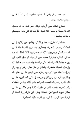 ‫ﻓﻀﺤﻙ ﺒﻬ ‪‬ﺍﻡ ﻭﻗﺎل: ﺃﻨﺎ ﺘﺎﺠﺭ ﺍﻟﻤﻠﺢ، ﻭﻟـﻡ ﻴﻜـﻥ ﻓـﻲ‬
                                    ‫‪ ‬ﺭ ‪‬‬
                                      ‫ﺴﻔﻴﻨﺘﻲ ﺨﻼﻓﻪ ﺸﻲﺀ.‬

‫ﻓﺼﺎﺡ ﺍﻟﻤﻠﻙ ﻋﻠﻰ ﺃﺭﺒﺎﺏ ﺩﻭﻟﺘﻪ: ﻟﻜﻡ ﺍﻟﺒﺸﺭﻯ ﻗﺩ ﺴـﺎﻕ‬
‫ﺍﷲ ﻟﻨﺎ ﺒﻐﻴﺘﻨﺎ ﺒﻭﺍﺴﻁﺔ ﻫﺫﺍ ﺍﻟﺴﻴﺩ ﺍﻟﻜﺭﻴﻡ، ﻗﺩ ﻓﺘﺢ ﺒﺎﺏ ﺴـﺠﻨﻜﻡ‬
                                         ‫ﻭﺃﻫﺩﺍﻜﻡ ﺒﻤﻠﺤﻜﻡ.‬

‫ﻓﺼﺎﺤﻭﺍ ﻤﻌﻠﻨﻴﻥ ﺒﺎﻟﺤﻤﺩ ﻭﺍﻟﺸﻜﺭ، ﻭﻗﺎﻤﻭﺍ ﻤﻥ ﻭﻗﺘﻬﻡ ﺇﻟـﻰ‬
‫ﺍﻟﺴﺎﺤل ﻭﺩﺨﻠﻭﺍ ﺍﻟﺒﺎﺨﺭﺓ، ﻭﺼﺎﺭﻭﺍ ﻴﻀﻌﻭﻥ ﺍﻟﻘﻁﻌﺔ ﻤﻨﻪ ﻓـﻲ‬
‫ﺍﻟﻤﺎﺀ ﻜﺎﻟﺴﻜﺭ ﻭﻴﺸﺭﺒﻭﻨﻬﺎ ﻹﺼﻼﺡ ﺠﻭﻓﻬﻡ، ﻓﺄﺨﺫ ﺍﻟﻤﻠﻙ ﻨﺼﻑ‬
‫ﻤﺎ ﻓﻲ ﺍﻟﺒﺎﺨﺭﺓ ﻭﻓﺭﻗﻭﺍ ﻨﺼﻔﻪ ﻋﻠﻰ ﺍﻟﺭﻋﻴﺔ، ﺜﻡ ﺴﺎﻕ ﺍﻟﺜﻤﻥ ﺇﻟﻰ‬
‫ﺒﻬ ‪‬ﺍﻡ ﻤﻀﺎﻋﻔﺎ، ﻭﺃﺘﺤﻔﻪ ﺒﺤﻠﻲ ﻭﺃﻗﻤﺸﺔ ﻭﺘﻌﺎﻫـﺩ ﻤـﻊ ﺍﻟﻤﻠـﻙ‬
                            ‫‪‬‬           ‫ﹰ‬     ‫‪ ‬ﺭ ‪‬‬
‫ﺒﺈﺭﺴﺎل ﺍﻟﺴﻔﻴﻨﺔ ﻤﺸﺤﻭﻨﺔ ﺒﺎﻟﻤﻠﺢ ﻓﻲ ﻜل ﻋﺎﻡ، ﻭﺨﺭﺝ ﺒﻬ‪‬ـ ‪‬ﺍﻡ‬
‫‪ ‬ﺭ‪‬‬
‫ﻴﻔﻭﻕ ﻤﺎ ﺃﻤﻠﻪ ﻤﻥ ﺍﻷﺭﺒﺎﺡ، ﻭﻋﺯﻡ ﻋﻠﻰ ﺍﻟﻴﻤﻥ ﺤﺘـﻰ ﺩﺨﻠﻬـﺎ،‬
‫ﻭﺃﻗﺎﻡ ﺒﻬﺎ ﺃﻴﺎﻤﺎ ﻴﺒﻴﻊ ﻭﻴﺸﺘﺭﻱ ﻭﻴﺘﺼﺩﻕ ﻋﻠﻰ ﺍﻟﻤﺴﺎﻜﻴﻥ، ﺤﺘـﻰ‬
                                       ‫‪‬‬
‫ﻓﺸﺎ ﺫﻜﺭﻩ ﻭﺼﺎﺭﺕ ﺘﻘﺼﺩﻩ ﺍﻟﻔﻘﺭﺍﺀ، ﻓﻜﺎﻥ ﺫﺍﺕ ﻟﻴﻠﺔ ﻓﻲ ﺍﻟﻔﻀﺎﺀ‬
‫ﻴﺸﻡ ﺍﻟﻨﺴﻴﻡ، ﻓﻘﺼﺩﻩ ﻓﻘﻴﺭ ﻤﻥ ﻓﻘﺭﺍﺀ ﺍﻟﺒﻠﺩﺓ ﻭﻫﻭ ﻤﺘﻜـﺊ ﻋﻠـﻰ‬
‫ﻋﻜﺎﺯ ﻓﻨﺎﻭﻟﻪ ﻨﺼﻴﺒﺎ ﻤﻥ ﺍﻟ ‪‬ﺩﻗﺔ ﻭﻗﺎل: ﺃﻴﻥ ﺩﺍﺭﻙ...؟ ﺃﺒﻌﻴﺩﺓ ﺃﻡ‬
                                ‫ﺼ‬        ‫‪‬‬
         ‫ﻗﺭﻴﺒﺔ ﻋﻥ ﺩﺍﺭﻱ...؟ ﺃﺭﻴﺩ ﺃﻥ ﺘﺘﺭﺩﺩ ﻋﻠﻴﻨﺎ ﻟﻠﻤﺴﺎﻤﺭﺓ.‬
 