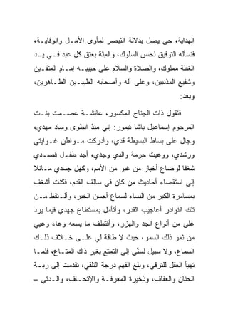 ‫ﺍﻟﻬﺩﺍﻴﺔ، ﺤﻰ ﻴﺼل ﺒﺩﻻﻟﺔ ﺍﻟﺘﺒﺼﺭ ﻟﻤﺄﻭﻯ ﺍﻷﻤـل ﻭﺍﻟﻭﻗﺎﻴـﺔ،‬
‫ﻓﻨﺴﺄﻟﻪ ﺍﻟﺘﻭﻓﻴﻕ ﻟﺤﺴﻥ ﺍﻟﺴﻠﻭﻙ، ﻭﺍﻟﻤﻨﺔ ﺒﻌﺘﻕ ﻜل ﻋﺒﺩ ﻓـﻲ ﻴـﺩ‬
                     ‫ِﱠ‬
‫ﺍﻟﻐﻔﻠﺔ ﻤﻤﻠﻭﻙ، ﻭﺍﻟﺼﻼﺓ ﻭﺍﻟﺴﻼﻡ ﻋﻠﻰ ﺤﺒﻴﺒـﻪ ﺇﻤـﺎﻡ ﺍﻟﻤﺘﻘـﻴﻥ‬
‫ﻭﺸﻔﻴﻊ ﺍﻟﻤﺫﻨﺒﻴﻥ، ﻭﻋﻠﻰ ﺁﻟﻪ ﻭﺃﺼﺤﺎﺒﻪ ﺍﻟﻁﻴﺒـﻴﻥ ﺍﻟﻁـﺎﻫﺭﻴﻥ،‬
                                                   ‫ﻭﺒﻌﺩ:‬

‫ﻓﺘﻘﻭل ﺫﺍﺕ ﺍﻟﺠﻨﺎﺡ ﺍﻟﻤﻜﺴﻭﺭ، ﻋﺎﺌﺸـﺔ ﻋﺼـﻤﺕ ﺒﻨـﺕ‬
‫ﺍﻟﻤﺭﺤﻭﻡ ﺇﺴﻤﺎﻋﻴل ﺒﺎﺸﺎ ﺘﻴﻤﻭﺭ: ﺇﻨﻲ ﻤﻨﺫ ﺍﻨﻁﻭﻯ ﻭﺴﺎﺩ ﻤﻬﺩﻱ،‬
‫ﻭﺠﺎل ﻋﻠﻰ ﺒﺴﺎﻁ ﺍﻟﺒﺴﻴﻁﺔ ﻗﺩﻱ، ﻭﺃﺩﺭﻜﺕ ﻤـﻭﺍﻁﻥ ﻏـﻭﺍﻴﺘﻲ‬
‫ﻭﺭﺸﺩﻱ، ﻭﻭﻋﻴﺕ ﺤﺭﻤﺔ ﻭﺍﻟﺩﻱ ﻭﺠﺩﻱ، ﺃﺠﺩ ﻁﻔـل ﻗﺼـﺩﻱ‬
‫ﺸﻐﻔﺎ ﻟﺭﻀﺎﻉ ﺃﺨﺒﺎﺭ ﻤﻥ ﻏﺒﺭ ﻤﻥ ﺍﻷﻤﻡ، ﻭﻜﻬل ﺠﺴﺩﻱ ﻤـﺎﺌﻼ‬
‫ﹰ‬                                            ‫ﹰ‬
‫ﺇﻟﻰ ﺍﺴﺘﻘﺼﺎﺀ ﺃﺤﺎﺩﻴﺙ ﻤﻥ ﻜﺎﻥ ﻓﻲ ﺴﺎﻟﻑ ﺍﻟﻘﺩﻡ، ﻓﻜﻨﺕ ﺃﺸﻐﻑ‬
‫ﺒﻤﺴﺎﻤﺭﺓ ﺍﻟﻜﺒﺭ ﻤﻥ ﺍﻟﻨﺴﺎﺀ ﻟﺴﻤﺎﻉ ﺃﺤﺴﻥ ﺍﻟﺨﺒﺭ، ﻭﺃﻟـﺘﻘﻁ ﻤـﻥ‬
‫ﺘﻠﻙ ﺍﻟﻨﻭﺍﺩﺭ ﺃﻋﺎﺠﻴﺏ ﺍﻟﻘﺩﺭ، ﻭﺃﺘﺄﻤل ﺒﻤﺴﺘﻁﺎﻉ ﺠﻬﺩﻱ ﻓﻴﻤﺎ ﻴﺭﺩ‬
‫ﻋﻠﻰ ﻤﻥ ﺃﻨﻭﺍﻉ ﺍﻟﺠﺩ ﻭﺍﻟﻬﺯﺭ، ﻭﺃﻗﺘﻁﻑ ﻤﺎ ﻴﺴﻌﻪ ﻭﻋﺎﺀ ﻭﻋﻴﻲ‬
                                               ‫‪‬‬
‫ﻤﻥ ﺜﻤﺭ ﺫﻟﻙ ﺍﻟﺴﻤﺭ، ﺤﻴﺙ ﻻ ﻁﺎﻗﺔ ﻟﻲ ﻋﻠـﻰ ﺨـﻼﻑ ﺫﻟـﻙ‬
‫ﺍﻟﺴﻤﺎﻉ، ﻭﻻ ﺴﺒﻴل ﻟﺴﻨﻲ ﺇﻟﻰ ﺍﻟﺘﻤﺘﻊ ﺒﻐﻴﺭ ﺫﺍﻙ ﺍﻟﻤﺘـﺎﻉ، ﻓﻠﻤـﺎ‬
                                    ‫ﱢ‬
‫ﺘﻬﻴﺄ ﺍﻟﻌﻘل ﻟﻠﺘﺭﻗﻲ، ﻭﺒﻠﻎ ﺍﻟﻔﻬﻡ ﺩﺭﺠﺔ ﺍﻟﺘﻠﻘﻲ، ﺘﻘﺩﻤﺕ ﺇﻟﻰ ﺭﺒـﺔ‬
     ‫‪‬‬
‫ﺍﻟﺤﻨﺎﻥ ﻭﺍﻟﻌﻔﺎﻑ، ﻭﺫﺨﻴﺭﺓ ﺍﻟﻤﻌﺭﻓـﺔ ﻭﺍﻹﺘﺤـﺎﻑ، ﻭﺍﻟـﺩﺘﻲ –‬
 