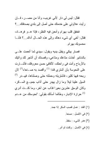 ‫ﻓﻘﺎل: ﻟﻴﺱ ﻟﻲ ﺩﺍﺭ ﻷﻨﻲ ﻏﺭﻴﺏ، ﻭﺃﻨﺎ ﻤﻥ ﻤﺼـﺭ، ﻓـﺈﻥ‬
‫ﺭﺃﻴﺕ ﻋﻼﻭﺘﻲ ﻋﻠﻰ ﺨﺩﻤﺘﻙ ﺤﺘﻰ ﺃﺼل ﺇﻟﻰ ﺒﻠﺩﻱ ﺒﺼﺩﻗﺘﻙ...؟‬

‫ﻓﺨﻔﻕ ﻗﻠﺏ ﺒﻬ ‪‬ﺍﻡ ﻭﺃﻤﻌﻥ ﻓﻴﻪ ﺍﻟﻨﻅﺭ، ﻓﺈﺫﺍ ﻫـﻭ ﻓﺭ ‪‬ـﺎﺩ،‬
 ‫ﹸ ‪‬ﻫ ‪‬‬                            ‫‪ ‬ﺭ ‪‬‬
‫ﻓﻘﺎل: ﺃﺨﻲ ﺃﻱ ﺸﻲﺀ ﺩﻫﺎﻙ ﻭﺇﻟﻰ ﻫﺫﻩ ﺍﻟﺤـﺎل ﺃﺩﺍﻙ...؟ ﻓﺄﻨـﺎ‬
                                                  ‫ﻤﺤﺴﻭﺒﻙ ﺒﻬ ‪‬ﺍﻡ.‬
                                                   ‫‪ ‬ﺭ ‪‬‬

‫ﻓﺼﺎﺭ ﻴﺒﻜﻲ ﻭﻴﻘﺒل ﻴﺩﻴﻪ ﻭﻴﻘﻭل: ﺴﻴﺩﻱ ﻟﻤﺎ ﺃﻨﻌﻤﺕ ﻋﻠـﻰ‬
‫‪‬‬                                ‫‪‬‬
‫ﺒﺎﻟﺩﻨﺎﻨﻴﺭ ﺃﺨﺫﺕ ﻤﺘﺎﻋﻙ ﻭﻤﺘﺎﻋﻲ، ﻭﻗﺼﺩﻙ ﺃﻥ ﺃﺘﺎﺠﺭ ﻟﻙ ﻭﺁﺘﻴﻙ‬
‫ﺒﺎﻷﺭﺒﺎﺡ ﻭﺃﻨﺕ ﻓﻲ ﺭﺍﺤﺘﻙ، ﻷﻜﺎﻓﺊ ﺤﺴﻥ ﻤﻌﺭﻭﻓﻙ، ﻓﺄﺸـﺎﺭﺕ‬
      ‫)٢(‬                     ‫)١(‬
‫ﻷﻥ‬          ‫ﻭﺃﻗﺼﺩ ﺒﻪ ﺼـﻨﻌﺎﺀ‬         ‫ﻋﻠﻰ ﺍﻟﻨ ‪‬ﻭ ‪‬ﺔ ﺒﺄﻥ ﺃﺸﺘﺭﻱ ﻗﻨﺩﺍ‬
                                     ‫‪‬‬              ‫‪ ‬ﹶﺤ ﺴ‬
‫)٣(‬
      ‫ﺭﺒﺤﻪ ﻓﻴﻬﺎ ﻜﺜﻴﺭ، ﻓﺎﺸﺘﺭﻴﺘﻪ ﻭﺤﻤﻠﺘﻪ ﺤﺘﻰ ﻭﺼﻠﻨﺎﻫﺎ، ﻓﻬـﺩﺭ‬
‫ﺍﻟﺴﻴل ﻋﻠﻴﻨﺎ ﻟﻴﻼ ﻭﻤﺎ ﺯﺍل ﻴﻬﺩﺭ ﺤﺘﻰ ﺃﺫﺍﺏ ﺠﻤﻴـﻊ ﺍﻟﺴـﻜﺭ،‬
                                    ‫ﹰ‬
‫ﻭﻜﺎﻥ ﺍﻟﻭﺴﻕ ﻋﺸﺭﻴﻥ ﺒﻌﻴﺭﺍ ﻓﺫﺍﺏ ﻋﻥ ﺁﺨﺭ، ﻭﻤﺎ ﻜﻨـﺕ ﺃﺩﺭﻱ‬
                            ‫‪‬‬
                                                               ‫)٤(‬
‫ﺤﺭﺍﺭﺓ ﺍﻹﺩﺒﺎﺭ، ﻭﻁﺎﻟﻤﺎ ﺃﺴﺄﺘﻙ ﺒﻘﻭﻟﻲ: "ﻨﺤﻭﺴﺘﻙ ﻤﻥ ﻋـﺩﻡ‬


                                    ‫)١( ﺍﻟﻘﻨﺩ : ﻋﺴل ﻗﺼﺏ ﺍﻟﺴﻜﺭ ﺇﺫﺍ ﺠﻤﺩ.‬

                                                ‫)٢( ﻓﻲ ﺍﻷﺼل : ﺼﻨﻌﺎ.‬

                                                 ‫)٣( ﻫﺩﺭ ﺍﻟﺸﻲﺀ : ﺴﻘﻁ.‬

                                          ‫)٤( ﻓﻲ ﺍﻷﺼل : ﻭﻜﻨﺕ ﻟﻡ ﺃﺩﺭ.‬
 