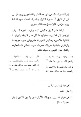 ‫ﺇﺩﺭﺍﻜﻙ، ﻭﻜﺴﺎﺩﻙ ﻤﻥ ﺸﺭ ﺤﻤﺎﻗﺘﻙ". ﻭﺫﺍﻙ ﻟﻐﺭﻭﺭﻱ ﻭﺘﺨﻴﻠـﻲ‬
                                                     ‫)١(‬
      ‫ﺤﺴﺭﺓ ﺍﻟﻨﻜﻭل ﺃﺒﺩﺍ، ﻭﻗﺩ ﻗﻁﻌﺕ ﺃﺴﻬﻡ ﺍﻟﻨﺩﺍﻤﺔ‬
                              ‫‪‬‬                            ‫ﺃﻨﻲ ﻟﻥ ﺃﺫﻭﻕ‬
                           ‫ﻭﺭﻴﺩ ﻋﺯﻤﻲ، ﻓﺎﻗﺒل ﺒﺤﻕ ﺼﺩﺍﻗﺘﻙ ﻋﺫﺭﻱ.‬

      ‫ﺜﻡ ﻟﻤﺎ ﻁﻠﻊ ﺍﻟﻨﻬﺎﺭ ﻁﺎﻟﺒﺘﻨﻲ ﺍﻷﻋـﺭﺍﺏ ﺒـﺄﺠﺭﺓ ﺍﻟـﺩﻭﺍﺏ‬
      ‫ﻟﻴﺭﺠﻌﻭﺍ ﺇﻟﻰ ﻗﻁﻨﻬﻡ، ﻓﺄﻋﻁﻴﺘﻬﻡ ﻤﺎ ﻜﺎﻥ ﻤﻌﻲ ﻓﻠﻡ ﻴﻘﻡ ﺒﺄﺠﺭﺘﻬـﺎ‬
      ‫ﻓﺄﺨﺫﻭﺍ ﻤﻼﺒﺴﻲ، ﻭﻤﻼﺒﺱ ﺍﻟﺤﺭﻡ ﺜﻡ ﻀﺭﺒﻭﻨﻲ ﻀﺭﺒﺎ ﻤﻭﺠ ‪‬ـﺎ‬
        ‫ﻌ‬      ‫‪‬‬
      ‫ﻭﺘﺭﻜﻭﻨﻲ ﺒﺎﻟﺒﺎﺩﻴﺔ ﻋﺭﻴﺎﻨﺎ، ﻓﺼﺭﺕ ﺃﺠﻭﺏ ﺍﻟﻔﻴﺎﻓﻲ ﻜـﺎﻟﻤﻌﺘﻭﻩ،‬
                                     ‫ﹰ‬
                                  ‫ﻭﺃﺘﻤﺜل ﺒﻘﻭل ﺍﻟﺘﻴﻤﻭﺭﻴﺔ ﺤﻴﺙ ﻗﺎﻟﺕ:‬

‫ﻓﺎﻟﺒـــﺩﺭ ﺴﻴﻜﺴـــﻑ ﺃﺤﻴﺎﻨـــﺎ‬               ‫ﻻ ﺘﻔــﺭﺡ ﻤــﻥ ﺴــﻌﺩ ﺒﺎﻨــﺎ‬
                                                  ‫ٍ‬
‫ـﺎ‬
 ‫ـﺎﺌﻡ ﻤﻨﺘﺒﻬـــ‬
             ‫ـﺎﺕ ﺍﻟﻨـــ‬
                      ‫ﻭﺁﻴـــ‬               ‫)٢(‬
                                                 ‫ﻭﺍﻟﺩﻫﺭ ﻜﺜــــﻴﺭﺍ ﻤﺎ ﻤﺎﻨﺎ‬
                                                          ‫‪‬‬
‫ﺇﻥ ﻻﻗـــﺕ ﻓـــﻭ ‪‬ﻙ ﻋﻴﻨـــﺎﻩ‬
          ‫ﺯ‬
                                           ‫ﻻ ﺍﻟﻤــﺎل ﻟﻘﻴــﺕ ﻭﻻ ﺍﻟﺠــﺎﻩ‬
                                           ‫‪‬‬
‫)٣(‬
      ‫ﺘﻠـــﻙ ﺍﻷﻴـــﺎﻡ ﻨـــﺩﺍﻭﻟﻬﺎ‬
                                           ‫ـﺎ ﻗـــﺎل ﺍﷲ‬‫ـﺔ ﻤــ‬‫ﻭﺍﻟﺤﺠــ‬




                                              ‫)١( ﻓﻲ ﺍﻷﺼل : ﺒﺄﻨﻲ ﻟﻡ ﺃﺫﻕ.‬

                                                             ‫)٢( ﻤﺎﻥ : ﻜﺫﺏ.‬

      ‫﴾ )ﺁل‬   ‫)٣( ﻓﻲ ﺍﻟﻘﺭﺁﻥ ﺍﻟﻜـﺭﻴﻡ : ﴿ ﻭﺘﻠﻙ ﺍﻷ ‪‬ﺎﻡ ﻨ ‪‬ﺍﻭﻟ ‪‬ﺎ ﺒﻴﻥ ﺍﻟ ﱠﺎﺱ‬
              ‫‪ ِ ‬ﹾ ‪ ‬ﻴ ‪ ‬ﹸﺩ ِﹸﻬ ‪   ‬ﻨ ِ‬
                                                           ‫ﻋﻤﺭﺍﻥ/ ٠٤١(.‬
 