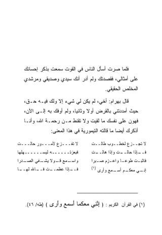 ‫ﻓﻠﻤﺎ ﺼﺭﺕ ﺃﺴﺄل ﺍﻟﻨﺎﺱ ﻓﻲ ﺍﻟﻘﻭﺕ ﺴﻤﻌﺕ ﺒﺫﻜﺭ ﺇﺤﺴﺎﻨﻙ‬
  ‫ﻋﻠﻰ ﺃﻤﺜﺎﻟﻲ، ﻓﻘﺼﺩﺘﻙ ﻭﻟﻡ ﺃﺩﺭ ﺃﻨﻙ ﺴﻴﺩﻱ ﻭﺼﺩﻴﻘﻲ ﻭﻤﺭﺸﺩﻱ‬
                                              ‫ﺍﻟﻤﺨﻠﺹ ﺍﻟﺤﻘﻴﻘﻲ.‬

  ‫ﻗﺎل ﺒﻬ ‪‬ﺍﻡ: ﺃﺨﻲ، ﻟﻡ ﻴﻜﻥ ﻟﻲ ﺸﻲﺀ ﺇﻻ ﻭﻟﻙ ﻓﻴـﻪ ﺤـﻕ،‬
                                       ‫‪ ‬ﺭ ‪‬‬
  ‫ﺤﻴﺙ ﺃﻤﺩﺩﺘﻨﻲ ﺒﺎﻟﻘﺭﺽ ﺃﻭﻻ ﻭﺜﺎﻨﻴﺎ، ﻭﻟﻡ ﺃﻭﻓﻙ ﺒﻪ ﺇﻟـﻰ ﺍﻵﻥ،‬
                          ‫‪‬‬     ‫ﹰ‬
  ‫ﻓﻬ ‪‬ﻥ ﻋﻠﻰ ﻨﻔﺴﻙ ﻤﺎ ﻟﻘﻴﺕ ﻭﻻ ﺘﻘﻨﻁ ﻤـﻥ ﺭﺤﻤـﺔ ﺍﷲ، ﻭﺃﻨـﺎ‬
                                                ‫ﻭ‬
                 ‫ﺃﺫﻜﺭﻙ ﺃﻴﻀﺎ ﻤﺎ ﻗﺎﻟﺘﻪ ﺍﻟﺘﻴﻤﻭﺭﻴﺔ ﻓﻲ ﻫﺫﺍ ﺍﻟﻤﻌﻨﻰ:‬
                                                    ‫‪‬‬

‫ﻻ ﺘﻔـــﺯﻉ ﻷﻤـــﻭﺭ ﺤﺎﻟـــﺕ‬
 ‫ـ‬        ‫ـ‬       ‫ـ‬                  ‫ﻻ ﺘﺠــﺯﻉ ﻟﺨﻁــﻭﺏ ﻁﺎﻟــﺕ‬
‫ﻓﺒﻌﺯﺘــــــﻪ ﻟﻴﺴــــــﻬﻠﻬﺎ‬           ‫ـﺕ‬
                                      ‫ـﺕ ﻭﺇﺫﺍ ﻫﺎﻟــ‬
                                                  ‫ـﺈﺫﺍ ﺤﺎﻟــ‬
                                                           ‫ﻓــ‬
‫ـﺩﺭﺍ‬
   ‫ـﻤﻊ ـﻭﻻ ـﻔﻲ ﺍﻟﺼـ‬
          ‫ﻭﺍﺴـ ﻗـ ﹰ ﻴﺸـ‬              ‫ﻓﺎﺜﺒ ـﺕ ﻁﻭﻋ ـﺎ ﻭﺍﻋ ـﺯﻡ ﺼ ـﺒﺭﺍ‬
                                        ‫ـ‬     ‫ـ‬      ‫ـ‬      ‫ـ‬
‫ـﺎ‬
 ‫ـﺕ ـﺎﷲ ﻟﻬــ‬
        ‫ـﺈﺫﺍ ﻋﻅﻤــ ﻓــ‬
                     ‫ﻓــ‬             ‫)١(‬
                                           ‫ـﻡ ـﻤﻊ ﻭﺃﺭﻯ‬
                                                  ‫ـﻲ ﻤﻌﻜـ ﺃﺴـ‬
                                                            ‫ﺇﻨـ‬




   ‫﴾ )ﻁﻪ/ ٦٤(.‬   ‫ﺍﻟﻜﺭﻴﻡ : ﴿ ﺇﻨ ِﻲ ﻤﻌﻜ ‪‬ﺎ ﺃﺴﻤﻊ ﻭﺃ ‪‬ﻯ‬
                  ‫ِ ﱠﻨ ‪  ‬ﹸﻤ َ ‪َ   ‬ﺭ‬             ‫)١( ﻓﻲ ﺍﻟﻘﺭﺁﻥ‬
 