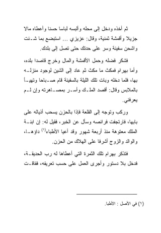 ‫ﺜﻡ ﺃﺨﺫﻩ ﻭﺩﺨل ﺇﻟﻰ ﻤﺤﻠﻪ ﻭﺃﻟﺒﺴﻪ ﻟﺒﺎﺴﺎ ﺤﺴﻨﺎ ﻭﺃﻋﻁﺎﻩ ﻤﺎﻻ‬
‫ﹰ‬           ‫ﹰ‬    ‫‪‬‬
‫ﺠﺯﻴﻼ ﻭﺃﻗﻤﺸﺔ ﺜﻤﻨﻴﺔ، ﻭﻗﺎل: ﻋﺯﻴﺯﻱ ... ﺍﺴﺘﺒﻀﻊ ﺒﻤﺎ ﺸـﺌﺕ‬
         ‫‪‬‬                                    ‫ﹰ‬
          ‫ﻭﺍﺸﺤﻥ ﺴﻔﻴﻨﺔ ﻭﺴﺭ ﻋﻠﻰ ﺤﺩﺘﻙ ﺤﺘﻰ ﺘﺼل ﺇﻟﻰ ﺒﻠﺩﻙ.‬
                                               ‫‪‬‬

‫ﻓﺸﻜﺭ ﻓﻀﻠﻪ ﻭﺤﻤل ﺍﻷﻗﻤﺸﺔ ﻭﺍﻟﻤﺎل ﻭﺨﺭﺝ ﻗﺎﺼﺩﺍ ﺒﻠﺩﻩ،‬
       ‫‪‬‬
‫ﻭﺃﻤﺎ ﺒﻬ ‪‬ﺍﻡ ﻓﻤﻜﺙ ﻤﺎ ﻤﻜﺙ ﺜﻡ ﻋﺎﺩ ﺇﻟﻰ ﺍﻟﺸﻴﻥ ﻟﻭﺠﻭﺩ ﻤﻨﺯﻟـﻪ‬
                                          ‫‪ ‬ﺭ ‪‬‬
‫ﺒﻬﺎ، ﻓﻠﻤﺎ ﺩﺨﻠﻪ ﻭﺒﺎﺕ ﺘﻠﻙ ﺍﻟﻠﻴﻠﺔ ﺒﺎﻟﺴﻔﻴﻨﺔ ﻗﺎﻡ ﺼـﺒﺎﺤﺎ ﻭﺘﻬﻴـﺄ‬
        ‫‪‬‬
‫ﺒﺎﻟﻤﻼﺒﺱ ﻭﻗﺎل: ﺃﻗﺼﺩ ﺍﻟﻤﻠـﻙ ﻭﺃﺴـﺭ ﺒﻤﺼـﺎﻫﺭﺘﻪ ﻭﺇﻥ ﻟـﻡ‬
                                                   ‫ﻴﻌﺭﻓﻨﻲ.‬

‫ﻭﺭﻜﺏ ﻭﺘﻭﺠﻪ ﺇﻟﻰ ﺍﻟﻘﻠﻌﺔ ﻓﺈﺫﺍ ﺒﺎﻟﺤﺯﻥ ﻴﺴﺤﺏ ﺃﺫﻴﺎﻟﻪ ﻋﻠﻰ‬
‫ﺒﺎﺒﻬﺎ، ﻓﺎﺭﺘﺠﻔﺕ ﻓﺭﺍﺌﺼﻪ ﻭﺴﺄل ﻋﻥ ﺍﻟﺨﺒﺭ، ﻓﻘﻴل ﻟﻪ: ﺇﻥ ﺍﺒﻨـﺔ‬
          ‫)١(‬
‫ﺩﺍﺅﻫـﺎ،‬         ‫ﺍﻟﻤﻠﻙ ﻤﻌﺘﻭﻫﺔ ﻤﻨﺫ ﺃﺭﺒﻌﺔ ﺸﻬﻭﺭ ﻭﻗﺩ ﺃﻋﻴﺎ ﺍﻷﻁﺒﺎﺀ‬
                  ‫ﻭﺍﻟﻭﺍﻟﺩ ﻭﺍﻟﺯﻭﺝ ﺃﺸﺭﻓﺎ ﻋﻠﻰ ﺍﻟﻬﻼﻙ ﻤﻥ ﺍﻟﺤﺯﻥ.‬

‫ﻓﺘﺫﻜﺭ ﺒﻬ ‪‬ﺍﻡ ﺘﻠﻙ ﺍﻟﺜﻤﺭﺓ ﺍﻟﺘﻲ ﺃﻋﻁﺎﻫﺎ ﻟﻪ ﺭﺏ ﺍﻟﺤﺩﻴﻘـﺔ،‬
                                       ‫‪ ‬ﺭ ‪‬‬
‫ﻓﺩﺨل ﺒﻼ ﺩﺴﺘﻭﺭ ﻭﺃﺠﺭﻯ ﺍﻟﻌﻤل ﻋﻠﻰ ﺤﺴﺏ ﺘﻌﺭﻴﻔﻪ، ﻓﻔﺎﻗـﺕ‬




                                           ‫)١( ﻓﻲ ﺍﻷﺼل : ﺍﻷﻁﺒﺎ.‬
 