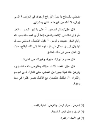 ‫ﻤﻨﺤﺘﻨﻲ ﺒﺎﻟﺴﻤﺎﺡ ﻴﺎ ﺤﻴﺎﺓ ﺍﻷﺭﻭﺍﺡ ﺃﺭﺠﻭﻙ ﻓﻲ ﺍﻟﻌﺯﻴﻤـﺔ ﺇﻟـﻰ‬
                                               ‫‪‬ﹶِ‬
                ‫ﺇﻴﺭﺍﻥ، ﻻ ﺃﻋﻠﻡ ﻤﻥ ﺨﺒﺭﻫﺎ ﻤﺎ ﺸﺎﻥ ﻭﻤﺎ ﺯﺍﻥ.‬
                           ‫)١(‬
‫ﻋﻠﻰ ﻴﺎ ﻨﻭﺭ ﺍﻟﺒﺼﺭ، ﻭﺍﻟﻌﺒﺩ‬
                     ‫‪‬‬           ‫ﻗﺎل ﻋ ِﻴل:ﻋﻼﻡ ﺍﻟﻐﺭﺽ‬
                                  ‫ﹶ‪‬‬       ‫‪‬ﻘ ْ‬
‫ﻁﻭﻉ ﺇﺭﺍﺩﺘﻙ ﻓﻲ ﺍﻹﻗﺎﻤﺔ ﻭﺍﻟﺴﻔﺭ، ﺇﻨﻤﺎ ﺃﺭﻯ ﺍﻟﻤﺴـﺎﻓﺔ ﺒﻌﻴـﺩﺓ،‬
                             ‫)٢(‬
‫ﺜﻘﻴل ﺍﻷﺤﻤﺎل، ﻓـﺄﻤﻠﻲ ﻤﻨـﻙ‬           ‫ﻭﺃﻴﺎﻡ ﺍﻟﺴﻔﺭ ﻋﺩﻴﺩﺓ، ﻭﺍﻟ ‪‬ﺴﻕ‬
                                     ‫ﻭ‬
‫ﺍﻹﻤﻬﺎل ﺇﻟﻰ ﺃﻥ ﺃﺤﺘﺎل ﻓﻲ ﻨﻘﻭﺩ ﺘﻭﺼﻠﻨﺎ ﺇﻟﻰ ﺘﻠﻙ ﺍﻟﺒﻘﺎﻉ، ﺤﻴﺙ‬
                             ‫ﺇﻥ ﺍﻟﻤﺎل ﺤﺒﺱ ﻓﻲ ﺫﺍﻙ ﺍﻟﻤﺘﺎﻉ.‬
                                              ‫‪‬‬

       ‫ﻗﺎل ﻤﻤﺩﻭﺡ: ﺁﺭﺍﺅﻙ ﻤﻨﻴﺭﺓ، ﻭﺨﻴﺭﺘﻙ ﻫﻲ ﺍﻟﺨﻴﺭﺓ.‬

‫ﻗﺎل ﻋ ِﻴل: ﻨﻘﺼﺩ ﺍﻟﺸﺎﻩ ﻋﻤﻴﻠﻨﺎ، ﻭﻨﻘﺘﺭﺽ ﻤﻨﻪ ﻤﺎﺌﺔ ﺩﻴﻨﺎﺭ،‬
                                           ‫‪‬ﻘ ْ‬
‫ﻭﻨﺭﻫﻥ ﻋﻨﺩ ﺸﻴﺌﺎ ﻴﺴﻴﺭﺍ ﻤﻥ ﺍﻟﻘﻤﺎﺵ، ﺤﺘﻰ ﻨﺘﺩﺍﻭل ﻓـﻲ ﺍﻟﺒﻴـﻊ‬
                                  ‫‪‬‬     ‫ً‬
‫ﻭﺍﻟﺸﺭﺍﺀ )٣(، ﻓﺎﻟﻘﻠﻴل ﺒﺎﻟﺼﺩﻕ ﻤﻊ ﺍﻹﻗﺒﺎل ﻴﺼﻴﺭ ﻜﺜﻴﺭﺍ ﻓﻲ ﻤﺩﺓ‬
        ‫‪‬‬
                                                        ‫ﻴﺴﻴﺭﺓ.‬




               ‫)١( ﺍﻟﻐﺭ‪‬ﺽ : ﺤﺯﺍﻡ ﺍﻟﺭﺤل. ﻭﺍﻟﻐ ‪‬ﺽ : ﺍﻟﺒﻨﻴﺔ ﻭﺍﻟﻘﺼﺩ.‬
                                 ‫ﹶﺭ‬                      ‫ﹶ‬

                                   ‫)٢( ﺍﻟﻭﺴﻕ : ﺤﻤل ﺍﻟﺒﻌﻴﺭ ﺃﻭﺍﻟﺴﻔﻴﻨﺔ.‬

                                            ‫)٣( ﻓﻲ ﺍﻷﺼل : ﻭﺍﻟﺸﺭﺍ.‬
 