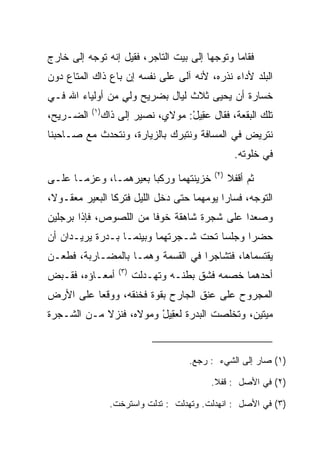 ‫ﻓﻘﺎﻤﺎ ﻭﺘﻭﺠﻬﺎ ﺇﻟﻰ ﺒﻴﺕ ﺍﻟﺘﺎﺠﺭ، ﻓﻘﻴل ﺇﻨﻪ ﺘﻭﺠﻪ ﺇﻟﻰ ﺨﺎﺭﺝ‬
‫ﺍﻟﺒﻠﺩ ﻷﺩﺍﺀ ﻨﺫﺭﻩ، ﻷﻨﻪ ﺁﻟﻰ ﻋﻠﻰ ﻨﻔﺴﻪ ﺇﻥ ﺒﺎﻉ ﺫﺍﻙ ﺍﻟﻤﺘﺎﻉ ﺩﻭﻥ‬
‫ﺨﺴﺎﺭﺓ ﺃﻥ ﻴﺤﻴﻰ ﺜﻼﺙ ﻟﻴﺎل ﺒﻀﺭﻴﺢ ﻭﻟﻲ ﻤﻥ ﺃﻭﻟﻴﺎﺀ ﺍﷲ ﻓـﻲ‬
                 ‫ٍ‬
           ‫)١(‬
‫ﺍﻟﻀـﺭﻴﺢ،‬     ‫ﺘﻠﻙ ﺍﻟﺒﻘﻌﺔ، ﻓﻘﺎل ﻋ ِﻴل: ﻤﻭﻻﻱ، ﻨﺼﻴﺭ ﺇﻟﻰ ﺫﺍﻙ‬
                                 ‫‪‬ﻘ ْ‬
‫ﻨﺘﺭﻴﺽ ﻓﻲ ﺍﻟﻤﺴﺎﻓﺔ ﻭﻨﺘﺒﺭﻙ ﺒﺎﻟﺯﻴﺎﺭﺓ، ﻭﻨﺘﺤﺩﺙ ﻤﻊ ﺼـﺎﺤﺒﻨﺎ‬
                                                  ‫ﻓﻲ ﺨﻠﻭﺘﻪ.‬
                                           ‫)٢(‬
‫ﺨﺯﻴﻨﺘﻬﻤﺎ ﻭﺭﻜﺒﺎ ﺒﻌﻴﺭﻫﻤـﺎ، ﻭﻋﺯﻤـﺎ ﻋﻠـﻰ‬             ‫ﺜﻡ ﺃﻗﻔﻼ‬
‫ﺍﻟﺘﻭﺠﻪ، ﻓﺴﺎﺭﺍ ﻴﻭﻤﻬﻤﺎ ﺤﺘﻰ ﺩﺨل ﺍﻟﻠﻴل ﻓﺘﺭﻜﺎ ﺍﻟﺒﻌﻴﺭ ﻤﻌﻘـﻭﻻ،‬
 ‫ﹰ‬
‫ﻭﺼﻌﺩﺍ ﻋﻠﻰ ﺸﺠﺭﺓ ﺸﺎﻫﻘﺔ ﺨﻭﻓﺎ ﻤﻥ ﺍﻟﻠﺼﻭﺹ، ﻓﺈﺫﺍ ﺒﺭﺠﻠﻴﻥ‬
                        ‫ﹰ‬
‫ﺤﻀﺭﺍ ﻭﺠﻠﺴﺎ ﺘﺤﺕ ﺸـﺠﺭﺘﻬﻤﺎ ﻭﺒﻴﻨﻤـﺎ ﺒـﺩﺭﺓ ﻴﺭﻴـﺩﺍﻥ ﺃﻥ‬
‫ﻴﻘﺘﺴﻤﺎﻫﺎ، ﻓﺘﺸﺎﺠﺭﺍ ﻓﻲ ﺍﻟﻘﺴﻤﺔ ﻭﻫﻤـﺎ ﺒﺎﻟﻤﻀـﺎﺭﺒﺔ، ﻓﻁﻌـﻥ‬
                   ‫)٣(‬
‫ﺃﻤﻌـﺎﺅﻩ، ﻓﻘـﺒﺽ‬           ‫ﺃﺤﺩﻫﻤﺎ ﺨﺼﻤﻪ ﻓﺸﻕ ﺒﻁﻨـﻪ ﻭﺘﻬـﺩﻟﺕ‬
‫ﺍﻟﻤﺠﺭﻭﺡ ﻋﻠﻰ ﻋﻨﻕ ﺍﻟﺠﺎﺭﺡ ﺒﻘﻭﺓ ﻓﺨﻨﻘﻪ، ﻭﻭﻗﻌﺎ ﻋﻠﻰ ﺍﻷﺭﺽ‬
‫ﻤﻴﺘﻴﻥ، ﻭﺘﺨﻠﺼﺕ ﺍﻟﺒﺩﺭﺓ ﻟﻌ ِﻴل ﻭﻤﻭﻻﻩ، ﻓﻨﺯﻻ ﻤـﻥ ﺍﻟﺸـﺠﺭﺓ‬
                        ‫‪‬ﻘ ْ‬                   ‫‪‬ﹶ ‪‬‬


                                    ‫)١( ﺼﺎﺭ ﺇﻟﻰ ﺍﻟﺸﻲﺀ : ﺭﺠﻊ.‬

                                          ‫)٢( ﻓﻲ ﺍﻷﺼل : ﻗﻔﻼ.‬

                 ‫)٣( ﻓﻲ ﺍﻷﺼل : ﺍﻨﻬﺩﻟﺕ. ﻭﺘﻬﺩﻟﺕ : ﺘﺩﻟﺕ ﻭﺍﺴﺘﺭﺨﺕ.‬
 