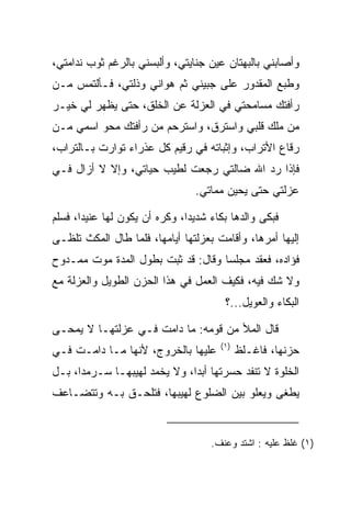 ‫ﻭﺃﺼﺎﺒﻨﻲ ﺒﺎﻟﺒﻬﺘﺎﻥ ﻋﻴﻥ ﺠﻨﺎﻴﺘﻲ، ﻭﺃﻟﺒﺴﻨﻲ ﺒﺎﻟﺭﻏﻡ ﺜﻭﺏ ﻨﺩﺍﻤﺘﻲ،‬
‫ﻭﻁﺒﻊ ﺍﻟﻤﻘﺩﻭﺭ ﻋﻠﻰ ﺠﺒﻴﻨﻲ ﺜﻡ ﻫﻭﺍﻨﻲ ﻭﺫﻟﺘﻲ، ﻓـﺄﻟﺘﻤﺱ ﻤـﻥ‬
‫ﺭﺃﻓﺘﻙ ﻤﺴﺎﻤﺤﺘﻲ ﻓﻲ ﺍﻟﻌﺯﻟﺔ ﻋﻥ ﺍﻟﺨﻠﻕ، ﺤﺘﻰ ﻴﻅﻬﺭ ﻟﻲ ﺨﻴـﺭ‬
‫ﻤﻥ ﻤﻠﻙ ﻗﻠﺒﻲ ﻭﺍﺴﺘﺭﻕ، ﻭﺍﺴﺘﺭﺤﻡ ﻤﻥ ﺭﺃﻓﺘﻙ ﻤﺤﻭ ﺍﺴﻤﻲ ﻤـﻥ‬
‫ﺭﻗﺎﻉ ﺍﻷﺘﺭﺍﺏ، ﻭﺇﺜﺒﺎﺘﻪ ﻓﻲ ﺭﻗﻴﻡ ﻜل ﻋﺫﺭﺍﺀ ﺘﻭﺍﺭﺕ ﺒـﺎﻟﺘﺭﺍﺏ،‬
‫ﻓﺈﺫﺍ ﺭﺩ ﺍﷲ ﻀﺎﻟﺘﻲ ﺭﺠﻌﺕ ﻟﻁﻴﺏ ﺤﻴﺎﺘﻲ، ﻭﺇﻻ ﻻ ﺃﺯﺍل ﻓـﻲ‬
                                  ‫ﻋﺯﻟﺘﻲ ﺤﺘﻰ ﻴﺤﻴﻥ ﻤﻤﺎﺘﻲ.‬

‫ﻓﺒﻜﻰ ﻭﺍﻟﺩﻫﺎ ﺒﻜﺎﺀ ﺸﺩﻴ ‪‬ﺍ، ﻭﻜﺭﻩ ﺃﻥ ﻴﻜﻭﻥ ﻟﻬﺎ ﻋﻨﻴ ‪‬ﺍ، ﻓﺴﻠﻡ‬
       ‫ﺩ‬                        ‫ﺩ‬
‫ﺇﻟﻴﻬﺎ ﺃﻤﺭﻫﺎ، ﻭﺃﻗﺎﻤﺕ ﺒﻌﺯﻟﺘﻬﺎ ﺃﻴﺎﻤﻬﺎ، ﻓﻠﻤﺎ ﻁﺎل ﺍﻟﻤﻜﺙ ﺘﻠﻅـﻰ‬
‫ﻓﺅﺍﺩﻩ، ﻓﻌﻘﺩ ﻤﺠﻠ ‪‬ﺎ ﻭﻗﺎل: ﻗﺩ ﺜﺒﺕ ﺒﻁﻭل ﺍﻟﻤﺩﺓ ﻤﻭﺕ ﻤﻤـﺩﻭﺡ‬
                                    ‫ﺴ‬
‫ﻭﻻ ﺸﻙ ﻓﻴﻪ، ﻓﻜﻴﻑ ﺍﻟﻌﻤل ﻓﻲ ﻫﺫﺍ ﺍﻟﺤﺯﻥ ﺍﻟﻁﻭﻴل ﻭﺍﻟﻌﺯﻟﺔ ﻤﻊ‬
                                         ‫ﺍﻟﺒﻜﺎﺀ ﻭﺍﻟﻌﻭﻴل...؟‬

‫ﻗﺎل ﺍﻟﻤﻸ ﻤﻥ ﻗﻭﻤﻪ: ﻤﺎ ﺩﺍﻤﺕ ﻓـﻲ ﻋﺯﻟﺘﻬـﺎ ﻻ ﻴﻤﺤـﻰ‬
                                        ‫)١(‬
‫ﻋﻠﻴﻬﺎ ﺒﺎﻟﺨﺭﻭﺝ، ﻷﻨﻬﺎ ﻤـﺎ ﺩﺍﻤـﺕ ﻓـﻲ‬             ‫ﺤﺯﻨﻬﺎ، ﻓﺎﻏـﹸﻅ‬
                                               ‫ﹾ ﻠ‬
‫ﺍﻟﺨﻠﻭﺓ ﻻ ﺘﻨﻔﺩ ﺤﺴﺭﺘﻬﺎ ﺃﺒﺩﺍ، ﻭﻻ ﻴﺨﻤﺩ ﻟﻬﻴﺒﻬـﺎ ﺴـﺭﻤﺩﺍ، ﺒـل‬
      ‫‪‬‬                       ‫‪‬‬
‫ﻴﻁﻐﻰ ﻭﻴﻌﻠﻭ ﺒﻴﻥ ﺍﻟﻀﻠﻭﻉ ﻟﻬﻴﺒﻬﺎ، ﻓﺘﻠﺤـﻕ ﺒـﻪ ﻭﺘﺘﻀـﺎﻋﻑ‬


                                     ‫)١( ﻏﻠﻅ ﻋﻠﻴﻪ : ﺍﺸﺘﺩ ﻭﻋﻨﻑ.‬
 