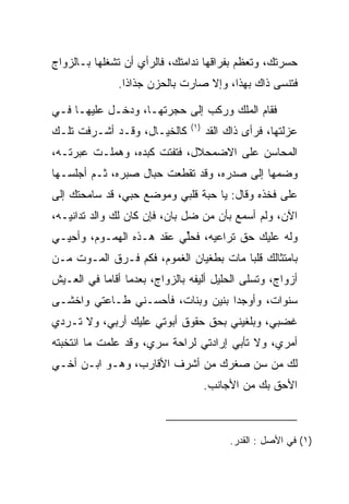 ‫ﺤﺴﺭﺘﻙ، ﻭﺘﻌﻅﻡ ﺒﻔﺭﺍﻗﻬﺎ ﻨﺩﺍﻤﺘﻙ، ﻓﺎﻟﺭﺃﻱ ﺃﻥ ﺘﺸﻐﻠﻬﺎ ﺒـﺎﻟﺯﻭﺍﺝ‬
               ‫ﻓﺘﻨﺴﻰ ﺫﺍﻙ ﺒﻬﺫﺍ، ﻭﺇﻻ ﺼﺎﺭﺕ ﺒﺎﻟﺤﺯﻥ ‪‬ﺫﺍﺫﺍ.‬
                    ‫ﺠ‬

‫ﻓﻘﺎﻡ ﺍﻟﻤﻠﻙ ﻭﺭﻜﺏ ﺇﻟﻰ ﺤﺠﺭﺘﻬـﺎ، ﻭﺩﺨـل ﻋﻠﻴﻬـﺎ ﻓـﻲ‬
                               ‫)١(‬
‫ﻜﺎﻟﺨﻴـﺎل، ﻭﻗـﺩ ﺃﺸـﺭﻓﺕ ﺘﻠـﻙ‬           ‫ﻋﺯﻟﺘﻬﺎ، ﻓﺭﺃﻯ ﺫﺍﻙ ﺍﻟﻘﺩ‬
                                     ‫‪‬‬
‫ﺍﻟﻤﺤﺎﺴﻥ ﻋﻠﻰ ﺍﻻﻀﻤﺤﻼل، ﻓﺘﻔﺘﺕ ﻜﺒﺩﻩ، ﻭﻫﻤﻠـﺕ ﻋﺒﺭﺘـﻪ،‬
‫ﻭﻀﻤﻬﺎ ﺇﻟﻰ ﺼﺩﺭﻩ، ﻭﻗﺩ ﺘﻘﻁﻌﺕ ﺤﺒﺎل ﺼﺒﺭﻩ، ﺜـﻡ ﺃﺠﻠﺴـﻬﺎ‬
‫ﻋﻠﻰ ﻓﺨﺫﻩ ﻭﻗﺎل: ﻴﺎ ﺤﺒﺔ ﻗﻠﺒﻲ ﻭﻤﻭﻀﻊ ﺤﺒﻲ، ﻗﺩ ﺴﺎﻤﺤﺘﻙ ﺇﻟﻰ‬
‫ﺍﻵﻥ، ﻭﻟﻡ ﺃﺴﻤﻊ ﺒﺄﻥ ﻤﻥ ﻀل ﺒﺎﻥ، ﻓﺈﻥ ﻜﺎﻥ ﻟﻙ ﻭﺍﻟﺩ ﺘﺩﺍﻨﻴـﻪ،‬
                                    ‫‪‬‬
‫ﻭﻟﻪ ﻋﻠﻴﻙ ﺤﻕ ﺘﺭﺍﻋﻴﻪ، ﻓﺤﻠﻲ ﻋﻘﺩ ﻫـﺫﻩ ﺍﻟﻬﻤـﻭﻡ، ﻭﺃﺤﻴـﻲ‬
                          ‫ﱢ‬
‫ﺒﺎﻤﺘﺜﺎﻟﻙ ﻗﻠﺒﺎ ﻤﺎﺕ ﺒﻁﻐﻴﺎﻥ ﺍﻟﻐﻤﻭﻡ، ﻓﻜﻡ ﻓـﺭﻕ ﺍﻟﻤـﻭﺕ ﻤـﻥ‬
                                        ‫‪‬‬
‫ﺃﺯﻭﺍﺝ، ﻭﺘﺴﻠﻰ ﺍﻟﺤﻠﻴل ﺃﻟﻴﻔﻪ ﺒﺎﻟﺯﻭﺍﺝ، ﺒﻌﺩﻤﺎ ﺃﻗﺎﻤﺎ ﻓﻲ ﺍﻟﻌـﻴﺵ‬
‫ﺴﻨﻭﺍﺕ، ﻭﺃﻭﺠﺩﺍ ﺒﻨﻴﻥ ﻭﺒﻨﺎﺕ، ﻓﺄﺤﺴـﻨﻲ ﻁـﺎﻋﺘﻲ ﻭﺍﺨﺸـﻰ‬
‫ﻏﻀﺒﻲ، ﻭﺒﻠﻐﻴﻨﻲ ﺒﺤﻕ ﺤﻘﻭﻕ ﺃﺒﻭﺘﻲ ﻋﻠﻴﻙ ﺃﺭﺒﻲ، ﻭﻻ ﺘـﺭﺩﻱ‬
‫ﺃﻤﺭﻱ، ﻭﻻ ﺘﺄﺒﻲ ﺇﺭﺍﺩﺘﻲ ﻟﺭﺍﺤﺔ ﺴﺭﻱ، ﻭﻗﺩ ﻋﻠﻤﺕ ﻤﺎ ﺍﻨﺘﺨﺒﺘﻪ‬
‫ﻟﻙ ﻤﻥ ﺴﻥ ﺼﻐﺭﻙ ﻤﻥ ﺃﺸﺭﻑ ﺍﻷﻗﺎﺭﺏ، ﻭﻫـﻭ ﺍﺒـﻥ ﺃﺨـﻲ‬
                                     ‫ﺍﻷﺤﻕ ﺒﻙ ﻤﻥ ﺍﻷﺠﺎﻨﺏ.‬



                                          ‫)١( ﻓﻲ ﺍﻷﺼل : ﺍﻟﻘﺩﺭ.‬
 