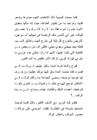 ‫ﻓﻠﻤﺎ ﺴﻤﻌﺕ ﺍﻟﺼﺒﻴﺔ ﺫﺍﻙ ﺍﻻﻨﺘﺨﺎﺏ ﺍﻟﺘﻬﺏ ﺼﺩﺭﻫﺎ ﻭﺘﺴﻌﺭ‬
‫ﻗﻠﺒﻬﺎ، ﻭﻟﻡ ﺘﺠﺩ ﺒﺩﺍ ﻤﻥ ﺇﻅﻬﺎﺭ ﺍﻟﻁﺎﻋﺔ، ﺤﻴﺙ ﺇﻨﻪ ﺴﺄﻟﻬﺎ ﺒﺤﻘﻭﻕ‬
                                      ‫‪‬‬
‫ﺍﻷﺒﻭﺓ ﻋﺩﻡ ﺭﺩ ﺃﻤﺭﻩ، ﻓﻘﺎﻟـﺕ: ﻻ ﺭﺍﺩ ﻷﻤـﺭﻙ ﻭﻻ ﻋﺼـﻴﺎﻥ‬
                ‫‪‬‬
‫ﻟﻘﻭﻟﻙ، ﻏﻴﺭ ﺃﻨﻲ ﺃﻟﺘﻤﺱ ﻤﻨﻙ ﺍﻟﺭﺨﺼﺔ ﻓﻲ ﺇﻤﻬﺎﻟﻬﺎ ﺃﺴـﺒﻭﻋﻴﻥ،‬
‫ﻷﺘﺭﻴﺽ ﺒﺎﻟﺨﺭﻭﺝ ﻜل ﻟﻴﻠﺔ ﺇﻟﻰ ﺨﺎﺭﺝ ﺍﻟﺒﻴﺕ ﻭﺍﻨﺘﺸﻕ ﺍﻟﻨﺴـﻴﻡ،‬
‫ﻓﻠﻌﻠﻪ ﻴﻌﻴﺩ ﺒﻬﺠﺘﻲ ﻭﻴﻘﻭﻱ ﺒﻨﻴﺘﻲ، ﻓﺄﻟﻘﻰ ﺍﻟﻨـﺎﺱ ﺒـﺒﻌﺽ ﻤـﻥ‬
‫ﺍﻟﻘﺎﺒﻠﻴﺔ ﺍﻟﺘﻲ ﻜﻨﺕ ﻋﻠﻴﻬﺎ، ﻷﻨﻬﻡ ﺇﺫﺍ ﺭﺃﻭﺍ ﺤﺎﻟﺘﻲ ﻫﺫﻩ ﻋﺯﻭﻨﻲ ﻤﺎ‬
     ‫ﺤل ﺒﻲ ﻓﻴﺯﺩﺍﺩ ﻜﺭﺒﻲ، ﺜﻡ ﻟﻙ ﺍﻷﻤﺭ ﻓﺎﻗﺽ ﻤﺎ ﺃﻨﺕ ﻗﺎﺽ.‬
      ‫ٍ‬

‫ﻓﻔﺭﺡ ﻭﺍﻟﺩﻫﺎ ﻓﺭﺤﺎ ﺸﺩﻴ ‪‬ﺍ ﻭﻗﺒل ﻋﻴﻨﻴﻬـﺎ، ﻭﺭﻜـﺏ ﺇﻟـﻰ‬
                     ‫ﺩ ‪‬‬         ‫‪‬‬
‫ﻗﺼﺭﻩ، ﻓﻠﻤﺎ ﻤﻀﺕ ﺍﻟﻤﺩﺓ ﺴﺎﻕ ﺇﻟﻴﻬﺎ ﻤﻭﻜﺒﺎ ﻋﻅﻴﻤﺎ، ﻭﺯﺨـﺭﻑ‬
         ‫‪‬‬     ‫‪‬‬
‫ﻟﻬﺎ ﻫﻭﺩﺠﺎ ﻤﺭﺼﻌﺎ، ﻭﻤﻀﻰ ﺍﻟﺠﻤﺎﻋﺔ ﺒﻪ، ﻭﺃﻗﺎﻡ ﺍﻟﻭﺍﻟـﺩ ﻓـﻲ‬
                                     ‫‪‬‬     ‫‪‬‬
‫ﺍﻻﻨﺘﻅﺎﺭ ﻓﺭﺠﻊ ﺍﻟﻬﻭﺩﺝ ﺨﺎﻟ ‪‬ـﺎ، ﻭﺍﻟﻤﻭﻜـﺏ ﺒـﺎﻟﺤﺯﻥ ﺒﺎﻟ ‪‬ـﺎ،‬
   ‫ﻴ‬                         ‫ﻴ‬
‫ﻓﺎﺭﺘﺠﻔﺕ ﺃﻋﻀﺎﺀ ﺍﻟﻤﻠﻙ ﻭﺃﻅﻠﻤﺕ ﻋﻴﻨﺎﻩ، ﻭﺼﺎﺡ: ﺃﻴـﻥ ﺴـﻴﺩﺓ‬
                                               ‫ﺍﻟﺭﻜﺏ...؟‬

‫ﻓﺘﻘﺩﻡ ﺇﻟﻴﻪ ﺍﻟﻭﺯﻴﺭ ﻤﻊ ﺍﻷﺴﻑ ﺍﻟﻜﺜﻴﺭ، ﻭﻗﺎل ﻗﺩﻤﻨﺎ ﻓﻭﺠﺩﻨﺎ‬
‫ﺨﺎﺩﻤﺘﻬﺎ ﺒﺸﻭﺸﺔ ﻓﻲ ﺍﻨﺘﻅﺎﺭﻨﺎ، ﻓﻘﻠﺕ: ﺍﻋﺭﻀﻲ ﻋﻠﻰ ﻤﻭﻻﺘﻨـﺎ‬
                           ‫ﺤﻀﻭﺭ ﺍﻟﻤﻭﻜﺏ ﻭﺍﻨﺘﻅﺎﺭ ﺍﻟﻭﺍﻟﺩ.‬
 