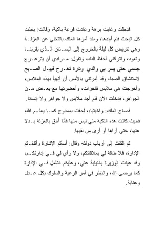 ‫ﻓﺩﺨﻠﺕ ﻭﻏﺎﺒﺕ ﺒﺭﻫﺔ ﻭﻋﺎﺩﺕ ﻓﺯﻋﺔ ﺒﺎﻜﻴﺔ، ﻭﻗﺎﻟﺕ: ﺒﺤﺜﺕ‬
‫ﻜل ﺍﻟﺒﺤﺙ ﻓﻠﻡ ﺃﺠﺩﻫﺎ، ﻭﻤﻨﺫ ﺃﻤﺭﻫﺎ ﺍﻟﻤﻠﻙ ﺒﺎﻟﺘﺨﻠﻲ ﻋﻥ ﺍﻟﻌﺯﻟـﺔ‬
‫ﻭﻫﻲ ﺘﺘﺭﻴﺽ ﻜل ﻟﻴﻠﺔ ﺒﺎﻟﺨﺭﻭﺝ ﺇﻟﻰ ﺍﻟﺒﺴـﺘﺎﻥ ﺍﻟـﺫﻱ ﺒﻘﺭﺒﻨـﺎ‬
‫ﻭﺘﻌﻭﺩ، ﻭﺘﺘﺭﻜﻨﻲ ﺃﺤﻔﻅ ﺍﻟﺒﺎﺏ ﻭﺘﻘﻭل: ﻤـﺭﺍﺩﻱ ﺃﻥ ﻴﺘﺭﻋـﺭﻉ‬
‫ﺠﺴﻤﻲ ﺤﺘﻰ ﻴﺴﺭ ﺒﻲ ﻭﺍﻟﺩﻱ. ﻭﺘﺎﺭﺓ ﺘﺨـﺭﺝ ﻗﺒﻴـل ﺍﻟﺼـﺒﺢ‬
‫ﻻﺴﺘﻨﺸﺎﻕ ﺍﻟﺼﺒﺎ، ﻭﻗﺩ ﺃﻤﺭﺘﻨﻲ ﺒﺎﻷﻤﺱ ﺃﻥ ﺃﺘﻬﻴﺄ ﺒﻬﺫﻩ ﺍﻟﻤﻼﺒﺱ،‬
                                          ‫‪‬‬
‫ﻭﺃﺨﺭﺠﺕ ﻫﻲ ﻤﻼﺒﺱ ﻓﺎﺨﺭﺍﺕ، ﻭﺃﺤﻀﺭﺘﻬﺎ ﻤﻊ ﺒﻌـﺽ ﻤـﻥ‬
                             ‫‪‬‬
‫ﺍﻟﺠﻭﺍﻫﺭ، ﻓﺩﺨﻠﺕ ﺍﻵﻥ ﻓﻠﻡ ﺃﺠﺩ ﻤﻼﺒﺱ ﻭﻻ ﺠﻭﺍﻫﺭ ﻭﻻ ﺇﻨﺴﺎﻨﺎ.‬
  ‫ﹰ‬

‫ﻓﺼﺎﺡ ﺍﻟﻤﻠﻙ: ﻭﺍﺨﻴﺘﺒﺎﻩ، ﻟﺤﻘﺕ ﺒﻤﻤﺩﻭﺡ ﻜﻤـﺎ ﻴﻌﻠـﻡ ﺍﷲ،‬
‫ﻓﺤﻴﺙ ﻜﺎﻨﺕ ﻫﺫﻩ ﺍﻟﻨﻜﺒﺔ ﻤﻨﻲ ﻟﻴﺱ ﻤﻨﻬﺎ ﻓﺄﻨﺎ ﺃﺤﻕ ﺒﺎﻟﻌﺯﻟﺔ ﺒـﺩﻻ‬
‫ﹰ‬
                        ‫ﻋﻨﻬﺎ، ﺤﺘﻰ ﺃﺭﺍﻫﺎ ﺃﻭ ﺃﺭﻯ ﻤﻥ ﻟﻘﻴﻬﺎ.‬

‫ﺜﻡ ﺍﻟﺘﻔﺕ ﺇﻟﻰ ﺃﺭﺒﺎﺏ ﺩﻭﻟﺘﻪ ﻭﻗﺎل: ﺃﺴﺄﺘﻡ ﺍﻹﺸﺎﺭﺓ ﻭﺃﺘﻠﻔـﺘﻡ‬
‫ﺍﻹﺩﺍﺭﺓ، ﻓﻼ ﻁﺎﻗﺔ ﻟﻲ ﺒﻤﻼﻗﺎﺘﻜﻡ، ﻭﻻ ﺭﺃﻱ ﻟﻲ ﻓـﻲ ﺇﺩﺍﺭﺘﻜـﻡ،‬
‫ﻭﻗﺩ ﻋﻴﻨﺕ ﺍﻟﻭﺯﻴﺭﺓ ﺒﺎﻟﻨﻴﺎﺒﺔ ﻋﻨﻲ، ﻭﻋﻠﻴﻜﻡ ﺍﻟﺘﺄﻤل ﻓـﻲ ﺍﻹﺩﺍﺭﺓ‬
‫ﻜﻤﺎ ﻴﺭﻀﻰ ﺍﷲ، ﻭﺍﻟﻨﻅﺭ ﻓﻲ ﺃﻤﺭ ﺍﻟﺭﻋﻴﺔ ﻭﺍﻟﺴﻠﻭﻙ ﺒﻜل ﻋـﺩل‬
                                                 ‫ﻭﻋﻨﺎﻴﺔ.‬
 