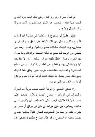 ‫ﺜﻡ ﺩﺨل ﻤﻌﺯﻻ ﻭﺘﻭﺍﺭﻯ ﻓﻴﻪ، ﻭﻫﻲ ﺘﻠﻙ ﺍﻟﺤﺠـﺭﺓ ﺍﻟﺘـﻲ‬
                                  ‫ﹰ‬
‫ﻜﺎﻨﺕ ﻓﻴﻬﺎ ﺍﺒﻨﺘﻪ، ﻭﺘﺤﺠﺏ ﻋﻥ ﺍﻟﻨﺎﺱ ﻓﻼ ﻴﻅﻬـﺭ ﻷﺤـﺩ، ﻭﻻ‬
                                     ‫ﻴﻨﻅﺭ ﻟﻬﺯل ﻭﻻ ﺠﺩ.‬

‫ﻓﻨﻅﺭ ﻋ ِﻴل ﺇﻟﻰ ﻤﻤﺩﻭﺡ ﻓﺭﺁﻩ ﻜﺄﻨﻤﺎ ﺒﻠﻲ ﺒﻌﱠـﺔ ﺍﻟﻴﺭﻗـﺎﻥ،‬
            ‫ِﻠ‬                           ‫‪‬ﻘ ْ‬
‫ﻓﺄﺴﺭﻉ ﺒﺎﻟﻘﻴﺎﻡ ﻭﻋﺩل ﻋﻥ ﺘﻠﻙ ﺍﻟﺒﻘﻌﺔ ﺤﺘﻰ ﻟﺤﻕ ﺒـﻭﺍﺩ ﻏﻴـﺭ‬
     ‫ٍ‬
‫ﻤﺴﻜﻭﻥ، ﻭﻗﺩ ﺍﻟﺘﻬﺒﺕ ﺤﺸﺎﺸﺔ ﻤﻤﺩﻭﺡ ﺒﺎﻟﻤﻴل ﻭﺍﻟﺤﺏ، ﻭﺼـﺎﺭ‬
‫ﻴﺘﻠﻅﻰ ﻤﻥ ﺍﻟﻭﺠﺩ ﻟﻤﺎ ﺴﻤﻊ ﻤﺎ ﻗﺎﻟﺘﻪ ﺍﻟﺼﺒﻴﺔ ﻟﻭﺍﻟﺩﻫﺎ، ﻭﻤﺎ ﺤـل‬
‫ﺒﻬﺎ ﺃﺨﻴﺭﺍ، ﻭﺼﺎﺭ ﻋ ِﻴل ﻴﻠﻬﻴﻪ ﺒﻨﻭﺍﺩﺭ ﺘﺴﻠﻴﻪ، ﻭﻫﻭ ﻻ ﻴﻠﺘﻔـﺕ‬
                ‫ﹸ ﱢ‬              ‫‪‬ﻘ ْ‬         ‫‪‬‬
‫ﻟﻬﺎ ﻭﻻ ﻴﺘﺴﻠﻰ ﺒﻬﺎ، ﻭﺍﻨﻘﻁﻊ ﻋﻥ ﺍﻟﻁﻌﺎﻡ ﻭﺍﻟﺸﺭﺍﺏ، ﻭﻋﻥ ﺴﻤﺎﻉ‬
                                         ‫ﱠ‬
‫ﺍﻟﻤﺴﺎﻤﺭﺓ ﻭﺍﻟﺨﻁﺎﺏ، ﻓﺘﻀﺎﻋﻑ ﻜﺭﺏ ﻋ ِﻴل ﻭﻗﻠﻕ ﻗﻠﻘﺎ ﺸﺩﻴ ‪‬ﺍ،‬
  ‫ﺩ‬      ‫ﹰ‬        ‫‪‬ﻘ ْ‬
‫ﻭﻤﻊ ﺫﻟﻙ ﺼﺎﺭ ﻴﺤﻤﺩ ﺍﷲ ﺤﻴﺙ ﻜﺎﻨﺕ ﻟﻭﻋﺔ ﻤﻭﻻﻩ ﺤﺒﺎ ﻭﻟﻡ ﺘﻜﻥ‬
         ‫‪‬‬
                             ‫ﻜﺭﺒﺎ ﻤﻥ ﺍﻟﻜﺭﻭﺏ ﺍﻟﺘﻲ ﻤﺭﺕ.‬
                                                  ‫‪‬‬

‫ﻭﻻ ﻴﺨﻔﻰ ﺍﻟﺴﺎﻤﻊ ﺃﻥ ﻟﻭﻋﺔ ﺍﻟﺤﺏ ﻤﺼـﺤﻭﺒﺔ ﺒـﺎﻟﺘﻌﺯل‬
‫ﻭﺍﻟﺨﻠﻭﺍﺕ ﻓﻲ ﺍﻟﺭﻴﺎﺽ، ﻭﺴﻤﺎﻉ ﺍﻷﻭﺘﺎﺭ ﻭﺘﻼﻭﺓ ﺍﻷﺸﻌﺎﺭ ﻋﻠﻰ‬
‫ﺤﺴﺏ ﻗﺎﺒﻠﻴﺔ ﺍﻟﻌﺎﺸﻕ، ﻓﻴﺠﺏ ﻋﻠﻰ ﺍﻟﻤﺼﺎﺤﺏ ﺃﻥ ﻴﺘﻔﺭﺱ ﻓـﻲ‬
‫ﺤﺎﻟﺘﻪ، ﻭﻴﺴﺎﻤﺭﻩ ﻤﻥ ﻋﻴﻥ ﻤﺭﺍﻤﻪ ﺇﻥ ﻜﺎﻥ ﻓﻲ ﻓﺭﺍﻕ ﺃﻭ ﻤﻁل ﺃﻭ‬
‫ﺒﺸﺭﻯ ﺒﻠﻘﺎﺀ ﺃﻭ ﺼﺩ ﻤﻥ ﺍﻟﻤﺤﺒﻭﺏ، ﻓﺼﺎﺭ ﻋ ِﻴل ﻴﻤﺎﺸﻴﻪ ﻋﻠـﻰ‬
            ‫‪‬ﻘ ْ‬
‫ﺤﺴﺏ ﺸﻐﻔﻪ ﻤﺎ ﺍﺴﺘﻁﺎﻉ، ﻭﻗﺩ ﻋﻠﻕ ﻤﻤﺩﻭﺡ ﺒﺎﻟﺨﻠﻭﺓ ﻭﺘﻨﺤﻰ ﻋﻥ‬
 