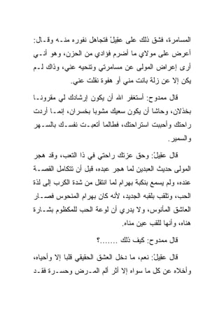 ‫ﺍﻟﻤﺴﺎﻤﺭﺓ، ﻓﺸﻕ ﺫﻟﻙ ﻋﻠﻰ ﻋ ِﻴل ﻓﺘﺠﺎﻫل ﻨﻔﻭﺭﻩ ﻤﻨـﻪ ﻭﻗـﺎل:‬
                         ‫‪‬ﻘ ْ‬
‫ﺃﻋﺭﺽ ﻋﻠﻰ ﻤﻭﻻﻱ ﻤﺎ ﺃﻀﺭﻡ ﻓﺅﺍﺩﻱ ﻤﻥ ﺍﻟﺤﺯﻥ، ﻭﻫﻭ ﺃﻨـﻲ‬
‫ﺃﺭﻯ ﺇﻋﺭﺍﺽ ﺍﻟﻤﻭﻟﻰ ﻋﻥ ﻤﺴﺎﻤﺭﺘﻲ ﻭﺘﻨﺤﻴﻪ ﻋﻨﻲ، ﻭﺫﺍﻙ ﻟـﻡ‬
             ‫ﻴﻜﻥ ﺇﻻ ﻋﻥ ﺯﻟﺔ ﺒﺎﻨﺕ ﻤﻨﻲ ﺃﻭ ﻫﻔﻭﺓ ﻨﻘﻠﺕ ﻋﻨﻲ.‬

‫ﻗﺎل ﻤﻤﺩﻭﺡ: ﺃﺴﺘﻐﻔﺭ ﺍﷲ ﺃﻥ ﻴﻜﻭﻥ ﺇﺭﺸﺎﺩﻙ ﻟﻲ ﻤﻘﺭﻭ ﹰـﺎ‬
  ‫ﻨ‬
‫ﺒﺨﺫﻻﻥ، ﻭﺤﺎﺸﺎ ﺃﻥ ﻴﻜﻭﻥ ﺴﻌﻴﻙ ﻤﺸﻭﺒﺎ ﺒﺨﺴﺭﺍﻥ، ﺇﻨﻤـﺎ ﺃﺭﺩﺕ‬
                    ‫‪‬‬
‫ﺭﺍﺤﺘﻙ ﻭﺃﺤﺒﺒﺕ ﺍﺴﺘﺭﺍﺤﺘﻙ، ﻓﻁﺎﻟﻤﺎ ﺃﺘﻌﺒـﺕ ﻨﻔﺴـﻙ ﺒﺎﻟﺴـﻬﺭ‬
                                                 ‫ﻭﺍﻟﺴﻤﻴﺭ.‬

‫ﻗﺎل ﻋ ِﻴل: ﻭﺤﻕ ﻋﺯﺘﻙ ﺭﺍﺤﺘﻲ ﻓﻲ ﺫﺍ ﺍﻟﺘﻌﺏ، ﻭﻗﺩ ﻫﺠﺭ‬
                                     ‫‪‬ﻘ ْ‬
‫ﺍﻟﻤﻭﻟﻰ ﺤﺩﻴﺙ ﺍﻟﻌﺒﺩﻴﻥ ﻟﻤﺎ ﻫﺠﺭ ﻋﺒﺩﻩ، ﻗﺒل ﺃﻥ ﺘﺘﻜﺎﻤل ﺍﻟﻘﺼـﺔ‬
‫ﻋﻨﺩﻩ، ﻭﻟﻡ ﻴﺴﻤﻊ ﺒﻨﻜﺒﺔ ﺒﻬ ‪‬ﺍﻡ ﻟﻤﺎ ﺍﻨﺘﻘل ﻤﻥ ﺸﺩﺓ ﺍﻟﻜﺭﺏ ﺇﻟﻰ ﻟﺫﺓ‬
                               ‫‪ ‬ﺭ ‪‬‬
‫ﺍﻟﺤﺏ، ﻭﺘﻠﻘﺏ ﺒﻠﻘﺒﻪ ﺍﻟﺠﺩﻴﺩ، ﻷﻨﻪ ﻜﺎﻥ ﺒﻬ ‪‬ﺍﻡ ﺍﻟﻤﻨﺤﻭﺱ ﻓﺼـﺎﺭ‬
              ‫‪ ‬ﺭ ‪‬‬
‫ﺍﻟﻌﺎﺸﻕ ﺍﻟﻤﺄﻨﻭﺱ، ﻭﻻ ﻴﺩﺭﻱ ﺃﻥ ﻟﻭﻋﺔ ﺍﻟﺤﺏ ﻟﻠﻤﻜﻅﻭﻡ ﺒﺸـﺎﺭﺓ‬
                                ‫ﻫﻨﺎﻩ، ﻭﺃﻨﻬﺎ ﻟﻠﻘﺏ ﻋﻴﻥ ﻤﻨﺎﻩ.‬

                       ‫ﻗﺎل ﻤﻤﺩﻭﺡ: ﻜﻴﻑ ﺫﻟﻙ .......؟‬

‫ﻗﺎل ﻋ ِﻴل: ﻨﻌﻡ، ﻤﺎ ﺩﺨل ﺍﻟﻌﺸﻕ ﺍﻟﺤﻘﻴﻘﻲ ﻗﻠﺒﺎ ﺇﻻ ﻭﺃﺤﻴﺎﻩ،‬
            ‫‪‬‬                              ‫‪‬ﻘ ْ‬
‫ﻭﺃﺨﻼﻩ ﻋﻥ ﻜل ﻤﺎ ﺴﻭﺍﻩ ﺇﻻ ﺃﺜﺭ ﺃﻟﻡ ﺍﻟﻤـﺭﺽ ﻭﺤﺴـﺭﺓ ﻓﻘـﺩ‬
 