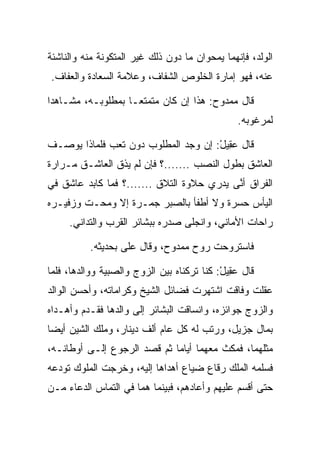 ‫ﺍﻟﻭﻟﺩ، ﻓﺈﻨﻬﻤﺎ ﻴﻤﺤﻭﺍﻥ ﻤﺎ ﺩﻭﻥ ﺫﻟﻙ ﻏﻴﺭ ﺍﻟﻤﺘﻜﻭﻨﺔ ﻤﻨﻪ ﻭﺍﻟﻨﺎﺸﺌﺔ‬
‫ﻋﻨﻪ، ﻓﻬﻭ ﺇﻤﺎﺭﺓ ﺍﻟﺨﻠﻭﺹ ﺍﻟﺸﻔﺎﻑ، ﻭﻋﻼﻤﺔ ﺍﻟ ‪‬ﻌﺎ ‪‬ﺓ ﻭﺍﻟﻌﻔﺎﻑ.‬
          ‫ﺴ ﺩ‬

‫ﻗﺎل ﻤﻤﺩﻭﺡ: ﻫﺫﺍ ﺇﻥ ﻜﺎﻥ ﻤﺘﻤﺘ ‪‬ـﺎ ﺒﻤﻁﻠﻭﺒـﻪ، ﻤﺸـﺎﻫﺩﺍ‬
 ‫‪‬‬                  ‫ﻌ‬
                                                ‫ﻟﻤﺭﻏﻭﺒﻪ.‬

‫ﻗﺎل ﻋ ِﻴل: ﺇﻥ ﻭﺠﺩ ﺍﻟﻤﻁﻠﻭﺏ ﺩﻭﻥ ﺘﻌﺏ ﻓﻠﻤﺎﺫﺍ ﻴﻭﺼـﻑ‬
                                     ‫‪‬ﻘ ْ‬
‫ﺍﻟﻌﺎﺸﻕ ﺒﻁﻭل ﺍﻟﻨﺼﺏ .......؟ ﻓﺈﻥ ﻟﻡ ﻴﺫﻕ ﺍﻟﻌﺎﺸـﻕ ﻤـﺭﺍﺭﺓ‬
‫ﺍﻟﻔﺭﺍﻕ ﺃ ﱠﻰ ﻴﺩﺭﻱ ﺤﻼﻭﺓ ﺍﻟﺘﻼﻕ .......؟ ﻓﻤﺎ ﻜﺎﺒﺩ ﻋﺎﺸﻕ ﻓﻲ‬
                                           ‫ﻨ‬
‫ﺍﻟﻴﺄﺱ ﺤﺴﺭﺓ ﻭﻻ ﺃﻁﻔﺄ ﺒﺎﻟ ‪‬ﺒﺭ ﺠﻤـﺭﺓ ﺇﻻ ﻭﻤﺤـﺕ ﻭﺯﻓﻴـﺭﻩ‬
                         ‫ﺼ‬
     ‫ﺭﺍﺤﺎﺕ ﺍﻷﻤﺎﻨﻲ، ﻭﺍﻨﺠﻠﻰ ﺼﺩﺭﻩ ﺒﺒﺸﺎﺌﺭ ﺍﻟﻘﺭﺏ ﻭﺍﻟﺘﺩﺍﻨﻲ.‬

          ‫ﻓﺎﺴﺘﺭﻭﺤﺕ ﺭﻭﺡ ﻤﻤﺩﻭﺡ، ﻭﻗﺎل ﻋﻠﻰ ﺒﺤﺩﻴﺜﻪ.‬
                  ‫‪‬‬

‫ﻗﺎل ﻋ ِﻴل: ﻜﻨﺎ ﺘﺭﻜﻨﺎﻩ ﺒﻴﻥ ﺍﻟﺯﻭﺝ ﻭﺍﻟﺼﺒﻴﺔ ﻭﻭﺍﻟﺩﻫﺎ، ﻓﻠﻤﺎ‬
                                            ‫‪‬ﻘ ْ‬
‫ﻋﻘﻠﺕ ﻭﻓﺎﻗﺕ ﺍﺸﺘﻬﺭﺕ ﻓﻀﺎﺌل ﺍﻟﺸﻴﺦ ﻭﻜﺭﺍﻤﺎﺘﻪ، ﻭﺃﺤﺴﻥ ﺍﻟﻭﺍﻟﺩ‬
‫ﻭﺍﻟﺯﻭﺝ ﺠﻭﺍﺌﺯﻩ، ﻭﺍﻨﺴﺎﻗﺕ ﺍﻟﺒﺸﺎﺌﺭ ﺇﻟﻰ ﻭﺍﻟﺩﻫﺎ ﻓﻘـﺩﻡ ﻭﺃﻫـﺩﺍﻩ‬
‫ﺒﻤﺎل ﺠﺯﻴل، ﻭﺭﺘﺏ ﻟﻪ ﻜل ﻋﺎﻡ ﺃﻟﻑ ﺩﻴﻨﺎﺭ، ﻭﻤﻠﻙ ﺍﻟﺸﻴﻥ ﺃﻴﻀﺎ‬
 ‫‪‬‬
‫ﻤﺜﻠﻬﻤﺎ، ﻓﻤﻜﺙ ﻤﻌﻬﻤﺎ ﺃﻴﺎﻤﺎ ﺜﻡ ﻗﺼﺩ ﺍﻟﺭﺠﻭﻉ ﺇﻟـﻰ ﺃﻭﻁﺎﻨـﻪ،‬
                             ‫‪‬‬
‫ﻓﺴﻠﻤﻪ ﺍﻟﻤﻠﻙ ﺭﻗﺎﻉ ﻀﻴﺎﻉ ﺃﻫﺩﺍﻫﺎ ﺇﻟﻴﻪ، ﻭﺨﺭﺠﺕ ﺍﻟﻤﻠﻭﻙ ﺘﻭﺩﻋﻪ‬
‫ﺤﺘﻰ ﺃﻗﺴﻡ ﻋﻠﻴﻬﻡ ﻭﺃﻋﺎﺩﻫﻡ، ﻓﺒﻴﻨﻤﺎ ﻫﻤﺎ ﻓﻲ ﺍﻟﺘﻤﺎﺱ ﺍﻟﺩﻋﺎﺀ ﻤـﻥ‬
 