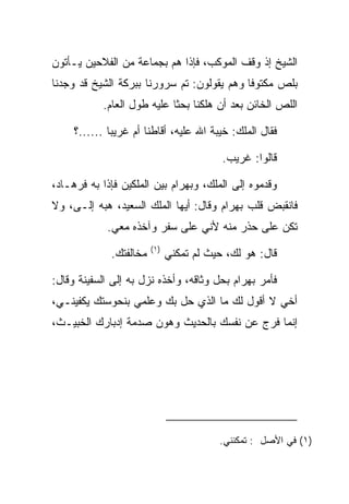 ‫ﺍﻟﺸﻴﺦ ﺇﺫ ﻭﻗﻑ ﺍﻟﻤﻭﻜﺏ، ﻓﺈﺫﺍ ﻫﻡ ﺒﺠﻤﺎﻋﺔ ﻤﻥ ﺍﻟﻔﻼﺤﻴﻥ ﻴـﺄﺘﻭﻥ‬
‫ﺒﻠﺹ ﻤﻜﺘﻭﻓﺎ ﻭﻫﻡ ﻴﻘﻭﻟﻭﻥ: ﺘﻡ ﺴﺭﻭﺭﻨﺎ ﺒﺒﺭﻜﺔ ﺍﻟﺸﻴﺦ ﻗﺩ ﻭﺠﺩﻨﺎ‬
                                            ‫ﹰ‬     ‫‪‬‬
            ‫ﺍﻟﻠﺹ ﺍﻟﺨﺎﺌﻥ ﺒﻌﺩ ﺃﻥ ﻫﻠﻜﻨﺎ ﺒﺤﺜﺎ ﻋﻠﻴﻪ ﻁﻭل ﺍﻟﻌﺎﻡ.‬
                             ‫ﹰ‬

     ‫ﻓﻘﺎل ﺍﻟﻤﻠﻙ: ﺨﻴﺒﺔ ﺍﷲ ﻋﻠﻴﻪ، ﺃﻗﺎﻁﻨﺎ ﺃﻡ ﻏﺭﻴﺒﺎ ......؟‬
              ‫‪‬‬        ‫ﹰ‬

                                           ‫ﻗﺎﻟﻭﺍ: ﻏﺭﻴﺏ.‬

‫ﻭﻗﺩﻤﻭﻩ ﺇﻟﻰ ﺍﻟﻤﻠﻙ، ﻭﺒﻬ ‪‬ﺍﻡ ﺒﻴﻥ ﺍﻟﻤﻠﻜﻴﻥ ﻓﺈﺫﺍ ﺒﻪ ﻓﺭ ‪‬ـﺎﺩ،‬
 ‫ﹸ ‪‬ﻫ ‪‬‬                      ‫‪ ‬ﺭ ‪‬‬
‫ﻓﺎﻨﻘﺒﺽ ﻗﻠﺏ ﺒﻬ ‪‬ﺍﻡ ﻭﻗﺎل: ﺃﻴﻬﺎ ﺍﻟﻤﻠﻙ ﺍﻟﺴﻌﻴﺩ، ﻫﺒﻪ ﺇﻟـﻰ، ﻭﻻ‬
    ‫‪‬‬                                 ‫‪ ‬ﺭ ‪‬‬
             ‫ﺘﻜﻥ ﻋﻠﻰ ﺤﺫﺭ ﻤﻨﻪ ﻷﻨﻲ ﻋﻠﻰ ﺴﻔﺭ ﻭﺁﺨﺫﻩ ﻤﻌﻲ.‬
                         ‫)١(‬
              ‫ﻤﺨﺎﻟﻔﺘﻙ.‬         ‫ﻗﺎل: ﻫﻭ ﻟﻙ، ﺤﻴﺙ ﻟﻡ ﺘﻤﻜﻨﻲ‬

‫ﻓﺄﻤﺭ ﺒﻬ ‪‬ﺍﻡ ﺒﺤل ﻭﺜﺎﻗﻪ، ﻭﺃﺨﺫﻩ ﻨﺯل ﺒﻪ ﺇﻟﻰ ﺍﻟﺴﻔﻴﻨﺔ ﻭﻗﺎل:‬
                                          ‫‪ ‬ﺭ ‪‬‬
‫ﺃﺨﻲ ﻻ ﺃﻗﻭل ﻟﻙ ﻤﺎ ﺍﻟﺫﻱ ﺤل ﺒﻙ ﻭﻋﻠﻤﻲ ﺒﻨﺤﻭﺴﺘﻙ ﻴﻜﻔﻴﻨـﻲ،‬
‫ﺇﻨﻤﺎ ﻓﺭﺝ ﻋﻥ ﻨﻔﺴﻙ ﺒﺎﻟﺤﺩﻴﺙ ﻭﻫ ‪‬ﻥ ﺼﺩﻤﺔ ﺇﺩﺒﺎﺭﻙ ﺍﻟﺨﺒﻴـﺙ،‬
                      ‫ﻭ‬




                                          ‫)١( ﻓﻲ ﺍﻷﺼل : ﺘﻤﻜﻨﻨﻲ.‬
 