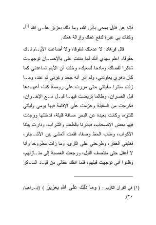 ‫ﻓﺈﻨﻪ ﻋﻥ ﻗﻠﻴل ﻴﻤﺤﻰ ﺒﺈﺫﻥ ﺍﷲ، ﻭﻤﺎ ﺫﻟﻙ ﺒﻌﺯﻴﺯ ﻋﻠـﻰ ﺍﷲ )١(،‬
                                       ‫‪‬‬
                      ‫ﻭﻜﻔﺎﻙ ﺒﻲ ﻋﺒﺭﺓ ﻟﺩﻓﻊ ﻏﻤﻙ ﻭﺇﺯﺍﻟﺔ ﻫﻤﻙ.‬

‫ﻗﺎل ﻓﺭ ‪‬ﺎﺩ: ﻻ ﻋﺩﻤﺘﻙ ﺸﻔﻭﻗﺎ، ﻭﻻ ﺃﻀﺎﻋﺕ ﺍﻷﻴـﺎﻡ ﻟـﻙ‬
                      ‫ﹰ‬     ‫ﹸ‬       ‫ﹸ ‪‬ﻫ ‪‬‬
‫ﺤﻘﻭﻗﺎ، ﺍﻋﻠﻡ ﺴﻴﺩﻱ ﺃﻨﻙ ﻟﻤﺎ ﻤﻨﻨﺕ ﻋﻠﻰ ﺒﺎﻹﺤﺴـﺎﻥ ﺘﻭﺠﻬـﺕ‬
                ‫‪‬‬                            ‫ﹰ‬
‫ﺸﺎﻜﺭﺍ ﻟﻔﻀﻠﻙ ﻭﻤﺎﺩﺤﺎ ﻟﺴﻌﻴﻙ، ﻭﺨﻠﺕ ﺃﻥ ﺍﻷﻴﺎﻡ ﺘﺴﺎﻋﺩﻨﻲ ﻜﻤﺎ‬
                                  ‫‪‬‬            ‫‪‬‬
‫ﻜﺎﻥ ﺩﻫﺭﻱ ﻴﻌﺎﻭﺩﻨﻲ، ﻭﻟﻡ ﺃﺩﺭ ﺃﻨﻪ ﺠﺤﺩ ﻭﻏﺭﻨﻲ ﺜﻡ ﻋﻨﺩ، ﻭﻤـﺎ‬
      ‫‪‬ﹶ ‪‬‬         ‫‪ ‬‬
‫ﺯﻟﺕ ﺴﺎﺌﺭﺍ ﺴﻔﻴﻨﺘﻲ ﺤﺘﻰ ﻤﺭﺭﺕ ﻋﻠﻰ ﺭﻭﻀﺔ ﻜﻨﺕ ﺃﻋﻬـﺩﻫﺎ‬
                                      ‫‪‬‬
‫ﻗﺒل ﺍﻟﺨﺴﺭﺍﻥ، ﻭﻁﺎﻟﻤﺎ ﺘﺭﻴﻀﺕ ﻓﻴﻬـﺎ ﻗﺒـل ﻤـﻊ ﺍﻹﺨـﻭﺍﻥ،‬
‫ﻓﺨﺭﺠﺕ ﻤﻥ ﺍﻟﺴﻔﻴﻨﺔ ﻭﻋﺯﻤﺕ ﻋﻠﻰ ﺍﻹﻗﺎﻤﺔ ﻓﻴﻬﺎ ﻴﻭﻤﻲ ﻭﻟﻴﻠﺘﻲ‬
‫ﻟﻠﺘﻨﺯﻩ، ﻭﻜﺎﻨﺕ ﺒﻌﻴﺩﺓ ﻋﻥ ﺍﻟﺒﺤﺭ ﻤﺴﺎﻓﺔ ﻗﻠﻴﻠﺔ، ﻓﺩﺨﻠﺘﻬﺎ ﻭﻭﺠﺩﺕ‬
‫ﻓﻴﻬﺎ ﺒﻌﺽ ﺍﻷﺼﺤﺎﺏ، ﻓﺒﺎﺩﺭﻨﺎ ﺒﺎﻟﻁﻌﺎﻡ ﻭﺍﻟﺸﺭﺍﺏ، ﻭﺩﺍﺭﺕ ﺒﻴﻨﻨﺎ‬
‫ﺍﻷﻜﻭﺍﺏ، ﻭﻁﺎﺏ ﺍﻟﺤﻅ ﻭﺼﻔﺎ، ﻓﻘﻤﺕ ﺃﺘﻤﺸﻰ ﺒﻴﻥ ﺍﻷﺸـﺠﺎﺭ،‬
‫ﻓﻐﻠﺒﻨﻲ ﺍﻟﻌﻘﺎﺭ، ﻭﻁﺭﺤﻨﻲ ﻋﻠﻰ ﺍﻟﺜﺭﻯ، ﻭﻤﺎ ﺯﻟﺕ ﻤﻁﺭﻭﺤﺎ ﻭﺃﻨﺎ‬
      ‫‪‬‬
‫ﻻ ﺃﻋﻘل ﺤﺘﻰ ﻤﻨﺘﺼﻑ ﺍﻟﻠﻴل، ﻭﺭﺠﻌﺕ ﺍﻟﻌﺼﺒﺔ ﺇﻟﻰ ﻤﻨـﺎﺯﻟﻬﻡ،‬
‫ﻭﻅﻨﻭﺍ ﺃﻨﻲ ﺘﻭﺠﻬﺕ ﻗﺒﻠﻬﻡ، ﻓﻠﻤﺎ ﺍﻨﻔﻙ ﻋﻘﺎﻟﻲ ﻤﻥ ﻗﻴـﺩ ﺍﻟﺴـﻜﺭ‬



‫﴾ )ﺇﺒـﺭﺍﻫﻴﻡ/‬   ‫)١( ﻓﻲ ﺍﻟﻘﺭﺁﻥ ﺍﻟﻜﺭﻴﻡ : ﴿ ﻭ ‪‬ﺎ ﺫِ ‪ ‬ﻋﹶﻰ ﺍﷲ ﺒﻌ ِﻴﺯ‬
               ‫ِ ِ ‪‬ﺯ ٍ‬   ‫‪‬ﻤ ﹶﻟﻙ ‪‬ﻠ‬
                                                       ‫٠٢(.‬
 