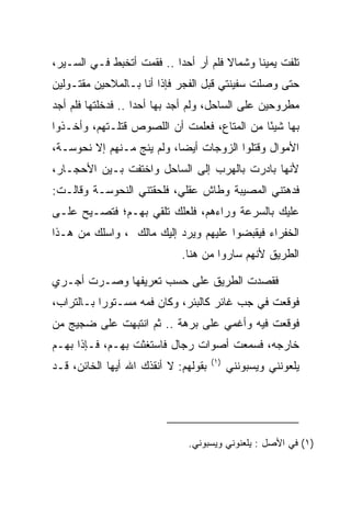 ‫ﺘﻠﻔﺕ ﻴﻤﻴﻨﺎ ﻭﺸﻤﺎﻻ ﻓﻠﻡ ﺃﺭ ﺃﺤﺩﺍ .. ﻓﻘﻤﺕ ﺃﺘﺨﺒﻁ ﻓـﻲ ﺍﻟﺴـﻴﺭ،‬
                           ‫‪ ‬‬        ‫ﹰ‬      ‫ﹰ‬
‫ﺤﺘﻰ ﻭﺼﻠﺕ ﺴﻔﻴﻨﺘﻲ ﻗﺒل ﺍﻟﻔﺠﺭ ﻓﺈﺫﺍ ﺃﻨﺎ ﺒـﺎﻟﻤﻼﺤﻴﻥ ﻤﻘﺘـﻭﻟﻴﻥ‬
‫ﻤﻁﺭﻭﺤﻴﻥ ﻋﻠﻰ ﺍﻟﺴﺎﺤل، ﻭﻟﻡ ﺃﺠﺩ ﺒﻬﺎ ﺃﺤﺩﺍ .. ﻓﺩﺨﻠﺘﻬﺎ ﻓﻠﻡ ﺃﺠﺩ‬
                    ‫‪‬‬
‫ﺒﻬﺎ ﺸﻴﺌﺎ ﻤﻥ ﺍﻟﻤﺘﺎﻉ، ﻓﻌﻠﻤﺕ ﺃﻥ ﺍﻟﻠﺼﻭﺹ ﻗﺘﻠـﺘﻬﻡ، ﻭﺃﺨـﺫﻭﺍ‬
                                             ‫ً‬
‫ﺍﻷﻤﻭﺍل ﻭﻗﺘﻠﻭﺍ ﺍﻟﺯﻭﺠﺎﺕ ﺃﻴﻀﺎ، ﻭﻟﻡ ﻴﻨﺞ ﻤـﻨﻬﻡ ﺇﻻ ﻨ ‪‬ﻭ ‪‬ـﺔ،‬
   ‫ﹶﺤ ﺴ‬                      ‫‪‬‬
‫ﻷﻨﻬﺎ ﺒﺎﺩﺭﺕ ﺒﺎﻟﻬﺭﺏ ﺇﻟﻰ ﺍﻟﺴﺎﺤل ﻭﺍﺨﺘﻔﺕ ﺒـﻴﻥ ﺍﻷﺤﺠـﺎﺭ،‬
‫ﻓﺩﻫﺘﻨﻲ ﺍﻟﻤﺼﻴﺒﺔ ﻭﻁﺎﺵ ﻋﻘﻠﻲ، ﻓﻠﺤﻘﺘﻨﻲ ﺍﻟﻨ ‪‬ﻭ ‪‬ـﺔ ﻭﻗﺎﻟـﺕ:‬
          ‫ﹶﺤ ﺴ‬
‫ﻋﻠﻴﻙ ﺒﺎﻟﺴﺭﻋﺔ ﻭﺭﺍﺀﻫﻡ، ﻓﻠﻌﻠﻙ ﺘﻠﻘﻲ ﺒﻬـﻡ؛ ﻓﺘﺼـﻴﺢ ﻋﻠـﻰ‬
‫ﺍﻟﺨﻔﺭﺍﺀ ﻓﻴﻘﺒﻀﻭﺍ ﻋﻠﻴﻬﻡ ﻭﻴﺭﺩ ﺇﻟﻴﻙ ‪‬ﺎﻟﻙ ، ﻭﺍﺴﻠﻙ ﻤﻥ ﻫـﺫﺍ‬
                ‫ﻤﹸ ‪‬‬        ‫‪‬‬
                             ‫ﺍﻟﻁﺭﻴﻕ ﻷﻨﻬﻡ ﺴﺎﺭﻭﺍ ﻤﻥ ﻫﻨﺎ.‬

‫ﻓﻘﺼﺩﺕ ﺍﻟﻁﺭﻴﻕ ﻋﻠﻰ ﺤﺴﺏ ﺘﻌﺭﻴﻔﻬﺎ ﻭﺼـﺭﺕ ﺃﺠـﺭﻱ‬
‫ﻓﻭﻗﻌﺕ ﻓﻲ ﺠﺏ ﻏﺎﺌﺭ ﻜﺎﻟﺒﺌﺭ، ﻭﻜﺎﻥ ﻓﻤﻪ ﻤﺴـﺘﻭﺭﺍ ﺒـﺎﻟﺘﺭﺍﺏ،‬
           ‫‪‬‬
‫ﻓﻭﻗﻌﺕ ﻓﻴﻪ ﻭﺃﻏﻤﻲ ﻋﻠﻰ ﺒﺭﻫﺔ .. ﺜﻡ ﺍﻨﺘﺒﻬﺕ ﻋﻠﻰ ﻀﺠﻴﺞ ﻤﻥ‬
                              ‫‪‬‬
‫ﺨﺎﺭﺠﻪ، ﻓﺴﻤﻌﺕ ﺃﺼﻭﺍﺕ ﺭﺠﺎل ﻓﺎﺴﺘﻐﺜﺕ ﺒﻬـﻡ، ﻓـﺈﺫﺍ ﺒﻬـﻡ‬
                                      ‫)١(‬
‫ﺒﻘﻭﻟﻬﻡ: ﻻ ﺃﻨﻘﺫﻙ ﺍﷲ ﺃﻴﻬﺎ ﺍﻟﺨﺎﺌﻥ، ﻗـﺩ‬         ‫ﻴﻠﻌﻭﻨﻨﻲ ﻭﻴﺴﺒﻭﻨﻨﻲ‬




                              ‫)١( ﻓﻲ ﺍﻷﺼل : ﻴﻠﻌﻨﻭﻨﻲ ﻭﻴﺴﺒﻭﻨﻲ.‬
 