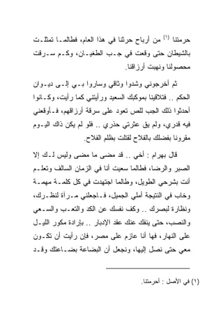 ‫)١(‬
‫ﻤﻥ ﺃﺭﺒﺎﺡ ﺤﺭﺜﻨﺎ ﻓﻲ ﻫﺫﺍ ﺍﻟﻌﺎﻡ، ﻓﻁﺎﻟﻤـﺎ ﺘﻤﺜﻠـﺕ‬         ‫ﺤﺭﻤﺘﻨﺎ‬
‫ﺒﺎﻟﺸﻴﻁﺎﻥ ﺤﺘﻰ ﻭﻗﻌﺕ ﻓﻲ ﺠـﺏ ﺍﻟﻁﻐﻴـﺎﻥ، ﻭﻜـﻡ ﺴـﺭﻗﺕ‬
                                ‫ﻤﺤﺼﻭﻟﻨﺎ ﻭﻨﻬﺒﺕ ﺃﺭﺯﺍﻗﻨﺎ.‬

‫ﺜﻡ ﺃﺨﺭﺠﻭﻨﻲ ﻭﺸﺩﻭﺍ ﻭﺜﺎﻗﻲ ﻭﺴﺎﺭﻭﺍ ﺒـﻲ ﺇﻟـﻰ ﺩﻴـﻭﺍﻥ‬
‫ﺍﻟﺤﻜﻡ .. ﻓﺘﻼﻗﻴﻨﺎ ﺒﻤﻭﻜﺒﻙ ﺍﻟﺴﻌﻴﺩ ﻭﺭﺃﻴﺘﻨﻲ ﻜﻤﺎ ﺭﺃﻴﺕ، ﻭﻜـﺎﻨﻭﺍ‬
‫ﺃﺤﺩﺜﻭﺍ ﺫﻟﻙ ﺍﻟﺠﺏ ﻟﻠﺹ ﺘﻌ ‪‬ﺩ ﻋﻠﻰ ﺴﺭﻗﺔ ﺃﺭﺯﺍﻗﻬﻡ، ﻓـﺄﻭﻗﻌﻨﻲ‬
                            ‫‪ ‬ﻭ‬
‫ﻓﻴﻪ ﻗﺩﺭﻱ، ﻭﻟﻡ ﻴﻕ ﻋﺜﺭﺘﻲ ﺤﺫﺭﻱ .. ﻓﻠﻭ ﻟﻡ ﻴﻜﻥ ﺫﺍﻙ ﺍﻟﻴـﻭﻡ‬
                  ‫ﻤﻘﺭﻭﻨﺎ ﺒﻔﻀﻠﻙ ﺒﺎﻟﻔﻼﺡ ﻟﻘﺘﻠﺕ ﺒﻅﻠﻡ ﺍﻟﻔﻼﺡ.‬
                                                  ‫ﹰ‬

‫ﻗﺎل ﺒﻬ ‪‬ﺍﻡ : ﺃﺨﻲ .. ﻗﺩ ﻤﻀﻰ ﻤﺎ ﻤﻀﻰ ﻭﻟﻴﺱ ﻟـﻙ ﺇﻻ‬
                                   ‫‪ ‬ﺭ ‪‬‬
‫ﺍﻟ ‪‬ﺒﺭ ﻭﺍﻟﺭﻀﺎ، ﻓﻁﺎﻟﻤﺎ ﺴﻌﻴﺕ ﺃﻨﺎ ﻓﻲ ﺍﻟﺯﻤﺎﻥ ﺍﻟﺴﺎﻟﻑ ﻭﺘﻌﻠـﻡ‬
                                                  ‫ﺼ‬
‫ﺃﻨﺕ ﺒﺸﺭﺤﻲ ﺍﻟﻁﻭﻴل، ﻭﻁﺎﻟﻤﺎ ﺍﺠﺘﻬﺩﺕ ﻓﻲ ﻜل ﻜﻠﻤـﺔ ﻤﻬﻤـﺔ‬
‫ﻭﺨﺎﺏ ﻓﻲ ﺍﻟﻨﺘﻴﺠﺔ ﺃﻤﻠﻲ ﺍﻟﺠﻤﻴل، ﻓـﺎﺠﻌﻠﻨﻲ ﻤـﺭﺁﺓ ﻟﻨﻅـﺭﻙ،‬
‫ﻭﻨﻅﺎﺭﺓ ﻟﺒﺼﺭﻙ .. ﻭﻜﻑ ﻨﻔﺴﻙ ﻋﻥ ﺍﻟﻜﺩ ﻭﺍﻟﺘﻌـﺏ ﻭﺍﻟﺴـﻌﻲ‬
‫ﻭﺍﻟﻨﺼﺏ، ﺤﺘﻰ ﻴﻨﻔﻙ ﻋﻨﻙ ﻋﻘﺩ ﺍﻹﺩﺒﺎﺭ .. ﺒﺈﺭﺍﺩﺓ ﻤﻜ ‪‬ﺭ ﺍﻟﻠﻴـل‬
        ‫ﻭ‬
‫ﻋﻠﻰ ﺍﻟﻨﻬﺎﺭ، ﻓﻬﺎ ﺃﻨﺎ ﻋﺎﺯﻡ ﻋﻠﻰ ﻤﺼﺭ، ﻓﺈﻥ ﺭﺃﻴﺕ ﺃﻥ ﺘﻜـﻭﻥ‬
‫ﻤﻌﻲ ﺤﺘﻰ ﻨﺼل ﺇﻟﻴﻬﺎ، ﻭﻨﺠﻌل ﺃﻥ ﺍﻟﺒﻀﺎﻋﺔ ﺒﻀـﺎﻋﺘﻙ ﻭﻗـﺩ‬


                                      ‫)١( ﻓﻲ ﺍﻷﺼل : ﺃﺤﺭﻤﺘﻨﺎ.‬
 