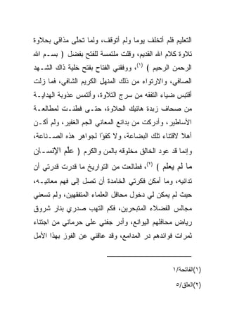 ‫ﺍﻟﺘﻌﻠﻴﻡ ﻓﻠﻡ ﺃﺘﺨﻠﻑ ﻴﻭﻤﺎ ﻭﻟﻡ ﺃﺘﻭﻗﻑ، ﻭﻟﻤﺎ ﺘﺤﻠﻰ ﻤﺫﺍﻗﻲ ﺒﺤﻼﻭﺓ‬
             ‫ﱠ‬                    ‫‪‬‬
‫ﺘﻼﻭﺓ ﻜﻼﻡ ﺍﷲ ﺍﻟﻘﺩﻴﻡ، ﻭﻗﻠﺕ ﻤﻠﺘﻤﺴﺔ ﻟﻠﻔﺘﺢ ﺒﻔﻀل ﴿ ﺒﺴـﻡ ﺍﷲ‬
‫ﺍﻟﺭﺤﻤﻥ ﺍﻟﺭﺤﻴﻡ ﴾ )١(، ﻭﻭﻓﻘﻨﻲ ﺍﻟﻔﺘﺎﺡ ﺒﻔﺘﺢ ﺨﻠﻴﺔ ﺫﺍﻙ ﺍﻟﺸـﻬﺩ‬
‫ﺍﻟﺼﺎﻓﻲ، ﻭﺍﻻﺭﺘﻭﺍﺀ ﻤﻥ ﺫﻟﻙ ﺍﻟﻤﻨﻬل ﺍﻟﻜﺭﻴﻡ ﺍﻟﺸﺎﻓﻲ، ﻓﻤﺎ ﺯﻟﺕ‬
‫ﺃﻗﺘﺒﺱ ﻀﻴﺎﺀ ﺍﻟﺘﻔﻘﻪ ﻤﻥ ﺴﺭﺝ ﺍﻟﺘﻼﻭﺓ، ﻭﺃﻟﺘﻤﺱ ﻋﺫﻭﺒﺔ ﺍﻟﻬﺩﺍﻴـﺔ‬
‫ﻤﻥ ﺼﺤﺎﻑ ﺯﺒﺩﺓ ﻫﺎﺘﻴﻙ ﺍﻟﺤﻼﻭﺓ، ﺤﺘـﻰ ﻓﻁﻨـﺕ ﻟﻤﻁﺎﻟﻌـﺔ‬
‫ﺍﻷﺴﺎﻁﻴﺭ، ﻭﺃﺩﺭﻜﺕ ﻤﻥ ﺒﺩﺍﺌﻊ ﺍﻟﻤﻌﺎﻨﻲ ﺍﻟﺠﻡ ﺍﻟﻐﻔﻴﺭ، ﻭﻟﻡ ﺃﻜـﻥ‬
                 ‫‪‬‬
‫ﺃﻫﻼ ﻻﻗﺘﻨﺎﺀ ﺘﻠﻙ ﺍﻟﺒﻀﺎﻋﺔ، ﻭﻻ ﻜﻔﺅﺍ ﻟﺠﻭﺍﻫﺭ ﻫﺫﻩ ﺍﻟﺼـﻨﺎﻋﺔ،‬
                      ‫ً‬                          ‫ﹰ‬
‫ﻭﺇﻨﻤﺎ ﻗﺩ ﻋﻭﺩ ﺍﻟﺨﺎﻟﻕ ﻤﺨﻠﻭﻗﻪ ﺒﺎﻟﻤﻥ ﻭﺍﻟﻜﺭﻡ ﴿ ﻋﻠﻡ ﺍﻹﻨ ‪‬ـﺎﻥ‬
‫‪‬ﱠ ‪ ِ ‬ﹾﺴ ‪‬‬           ‫‪‬‬
‫‪‬ﺎ ﻟﻡ ﻴﻌﻠﻡ ﴾ )٢(، ﻓﻁﺎﻟﻌﺕ ﻤﻥ ﺍﻟﺘﻭﺍﺭﻴﺦ ﻤﺎ ﻗﺩﺭﺕ ﻗﺩﺭﺘﻲ ﺃﻥ‬
                                           ‫ﻤ ﹶ ‪  ‬ﹶ ‪‬‬
‫ﺘﺩﺍﻨﻴﻪ، ﻭﻤﺎ ﺃﻤﻜﻥ ﻓﻜﺭﺘﻲ ﺍﻟﺨﺎﻤﺩﺓ ﺃﻥ ﺘﺼل ﺇﻟﻰ ﻓﻬﻡ ﻤﻌﺎﻨﻴـﻪ،‬
‫ﺤﻴﺙ ﻟﻡ ﻴﻤﻜﻥ ﻟﻲ ﺩﺨﻭل ﻤﺤﺎﻓل ﺍﻟﻌﻠﻤﺎﺀ ﺍﻟﻤﺘﻔﻘﻬﻴﻥ، ﻭﻟﻡ ﺘﺴﻌﻨﻲ‬
‫ﻤﺠﺎﻟﺱ ﺍﻟﻔﻀﻼﺀ ﺍﻟﻤﺘﺒﺤﺭﻴﻥ، ﻓﻜﻡ ﺍﻟﺘﻬﺏ ﺼﺩﺭﻱ ﺒﻨﺎﺭ ﺸﺭﻭﻕ‬
‫ﺭﻴﺎﺽ ﻤﺤﺎﻓﻠﻬﻡ ﺍﻟﻴﻭﺍﻨﻊ، ﻭﺃﺩﺭ ﺠﻔﻨﻲ ﻋﻠﻰ ﺤﺭﻤﺎﻨﻲ ﻤﻥ ﺍﺠﺘﻨﺎﺀ‬
                          ‫‪‬‬
‫ﺜﻤﺭﺍﺕ ﻓﻭﺍﺌﺩﻫﻡ ﺩﺭ ﺍﻟﻤﺩﺍﻤﻊ، ﻭﻗﺩ ﻋﺎﻗﻨﻲ ﻋﻥ ﺍﻟﻔﻭﺯ ﺒﻬﺫﺍ ﺍﻷﻤل‬
                                      ‫‪‬‬



                                                ‫)١(ﺍﻟﻔﺎﺘﺤﺔ/١‬

                                                 ‫)٢(ﺍﻟﻌﻠﻕ/٥‬
 