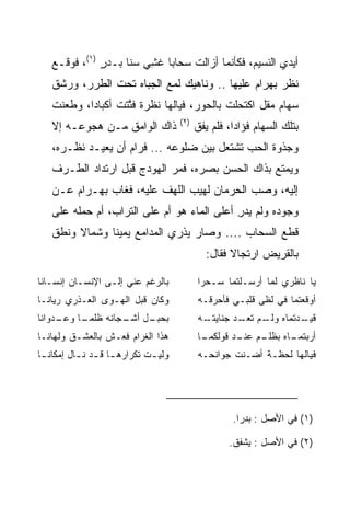 ‫ﺃﻴﺩﻱ ﺍﻟﻨﺴﻴﻡ، ﻓﻜﺄﻨﻤﺎ ﺃﺯﺍﻟﺕ ﺴﺤﺎﺒﺎ ﻏﺸﻲ ﺴﻨﺎ ﺒـﺩﺭ )١(، ﻓﻭﻗـﻊ‬
              ‫ٍ‬        ‫‪ِ ‬‬
   ‫ﻨﻅﺭ ﺒﻬ ‪‬ﺍﻡ ﻋﻠﻴﻬﺎ .. ﻭﻨﺎﻫﻴﻙ ﻟﻤﻊ ﺍﻟﺠﺒﺎﻩ ﺘﺤﺕ ﺍﻟﻁﺭﺭ، ﻭﺭﺸﻕ‬
                                              ‫‪ ‬ﺭ ‪‬‬
   ‫ﺴﻬﺎﻡ ﻤﻘل ﺍﻜﺘﺤﻠﺕ ﺒﺎﻟﺤﻭﺭ، ﻓﻴﺎﻟﻬﺎ ﻨﻅﺭﺓ ﻓﺘﺘﺕ ﺃﻜﺒﺎﺩﺍ، ﻭﻁﻌﻨﺕ‬
           ‫‪‬‬     ‫ﱠﹶ ﹾ‬
                                       ‫)٢(‬
   ‫ﺫﺍﻙ ﺍﻟﻭﺍﻤﻕ ﻤـﻥ ﻫﺠﻭﻋـﻪ ﺇﻻ‬                  ‫ﺒﺘﻠﻙ ﺍﻟﺴﻬﺎﻡ ﻓﺅﺍﺩﺍ، ﻓﻠﻡ ﻴﻔﻕ‬
                                                       ‫‪‬‬
   ‫ﻭﺠﺫﻭﺓ ﺍﻟﺤﺏ ﺘﺸﺘﻌل ﺒﻴﻥ ﻀﻠﻭﻋﻪ ... ﻓﺭﺍﻡ ﺃﻥ ﻴﻌﻴـﺩ ﻨﻅـﺭﻩ،‬
   ‫ﻭﻴﻤﺘﻊ ﺒﺫﺍﻙ ﺍﻟﺤﺴﻥ ﺒﺼﺭﻩ، ﻓﻤﺭ ﺍﻟﻬﻭﺩﺝ ﻗﺒل ﺍﺭﺘﺩﺍﺩ ﺍﻟﻁـﺭﻑ‬
   ‫ﺇﻟﻴﻪ، ﻭﺼﺏ ﺍﻟﺤﺭﻤﺎﻥ ﻟﻬﻴﺏ ﺍﻟﻠﻬﻑ ﻋﻠﻴﻪ، ﻓﻐﺎﺏ ﺒﻬ‪‬ـ ‪‬ﺍﻡ ﻋـﻥ‬
       ‫‪ ‬ﺭ‪‬‬
   ‫ﻭﺠﻭﺩﻩ ﻭﻟﻡ ﻴﺩﺭ ﺃﻋﻠﻰ ﺍﻟﻤﺎﺀ ﻫﻭ ﺃﻡ ﻋﻠﻰ ﺍﻟﺘﺭﺍﺏ، ﺃﻡ ﺤﻤﻠﻪ ﻋﻠﻰ‬
                                            ‫ِ‬
   ‫ﻗﻁﻊ ﺍﻟﺴﺤﺎﺏ .... ﻭﺼﺎﺭ ﻴﺫﺭﻱ ﺍﻟﻤﺩﺍﻤﻊ ﻴﻤﻴﻨﺎ ﻭﺸﻤﺎﻻ ﻭﻨﻁﻕ‬
        ‫ﹰ‬      ‫ﹰ‬
                                               ‫ﺒﺎﻟﻘﺭﻴﺽ ﺍﺭﺘﺠﺎﻻ ﻓﻘﺎل:‬
                                                     ‫ﹰ‬

‫ﺒﺎﻟﺭﻏﻡ ﻋﻨﻲ ﺇﻟـﻰ ﺍﻹﻨﺴـﺎﻥ ﺇﻨﺴـﺎﻨﺎ‬              ‫ﻴﺎ ﻨﺎﻅﺭﻱ ﻟﻤﺎ ﺃﺭﺴـﻠﺘﻤﺎ ﺴـﺤﺭﺍ‬
‫ﻭﻜﺎﻥ ﻗﺒل ﺍﻟﻬـﻭﻯ ﺍﻟ ‪‬ـﺫﺭﻱ ﺭﻴﺎﻨـﺎ‬
       ‫‪‬‬   ‫ﻌ‬                                 ‫ﺃﻭﻗﻌﺘﻤﺎ ﻓﻲ ﻟﻅﻰ ﻗﻠﺒـﻲ ﻓﺄﺤﺭﻗـﻪ‬
‫ـﺩﻭﺍﻨﺎ‬
     ‫ـل ـﺠﺎﻨﻪ ﻅﻠﻤ ـﺎ ﻭﻋـ‬
          ‫‪‬ـ‬        ‫ﺒﺤﺒـ ﺃﺸـ‬                 ‫ـﻪ‬
                                              ‫ـﺩﺘﻤﺎﻩ ـﻡ ـﺩ ﺠﻨﺎﻴﺘـ‬
                                                      ‫ﻭﻟـ ﺘﻌـ‬   ‫ﻗﻴـ‬
‫ﻫﺫﺍ ﺍﻟﻐﺭﺍﻡ ﻓﻌـﺵ ﺒﺎﻟﻌﺸـﻕ ﻭﻟﻬﺎﻨـﺎ‬              ‫ـﺎ‬
                                              ‫ـﻡ ـﺩ ﻗﻭﻟﻜﻤـ‬
                                                      ‫ـﺎﻩ ﺒﻅﻠـ ﻋﻨـ‬
                                                                 ‫ﺃﺭﺒﺘﻤـ‬
‫ﻭﻟﻴ ـﺕ ﺘﻜﺭﺍﺭﻫ ـﺎ ﻗ ـﺩ ﻨ ـﺎل ﺇﻤﻜﺎﻨ ـﺎ‬
 ‫ـ‬         ‫ـ ـ ـ‬               ‫ـ‬             ‫ﻓﻴﺎﻟﻬﺎ ﻟﺤﻅـﺔ ﺃﻀـﻨﺕ ﺠﻭﺍﻨﺤـﻪ‬




                                                      ‫)١( ﻓﻲ ﺍﻷﺼل : ﺒﺩﺭﺍ.‬
                                                       ‫ﹰ‬

                                                     ‫)٢( ﻓﻲ ﺍﻷﺼل : ﻴﺸﻔﻕ.‬
 