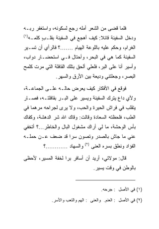 ‫ﻓﻠﻤﺎ ﻗﻀﻰ ﻤﻥ ﺍﻟﺸﻌﺭ ﺃﻤﻠﻪ ﺭﺠﻊ ﻟﺴﻜﻭﻨﻪ، ﻭﺍﺴﺘﻐﻔﺭ ﺭﺒـﻪ‬
‫)١(‬
      ‫ﻭﺩﺨل ﺍﻟﺴﻔﻴﻨﺔ ﻗﺎﺌﻼ: ﻜﻴﻑ ﺃﻫﺠﻊ ﻓﻲ ﺍﻟﺴﻔﻴﻨﺔ ﺒﻘﻠـﺏ ﻜﻠ ‪‬ـﻪ‬
        ‫ٍ ﹶ ﹶﻤ‬                          ‫ﹰ‬
‫ﺍﻟﻐﺭﺍﻡ، ﻭﺤﻜﻡ ﻋﻠﻴﻪ ﺒﺎﻟﻠﻭﻋﺔ ﺍﻟ ‪‬ﻴﺎﻡ .......؟ ﻓﺎﻟﺭﺃﻱ ﺃﻥ ﺘﺴـﻴﺭ‬
                            ‫ﻬ‬
‫ﺍﻟﺴﻔﻴﻨﺔ ﻜﻤﺎ ﻫﻲ ﻓﻲ ﺍﻟﺒﺤﺭ، ﻭﺃﺤﺘﺎل ﻓـﻲ ﺍﺴﺘﺤﻀـﺎﺭ ﺩﻭﺍﺏ،‬
‫ﻭﺃﺴﻴﺭ ﺃﻨﺎ ﻋﻠﻰ ﺍﻟﺒﺭ، ﻓﻠﻌﻠﻲ ﺃﻟﺤﻕ ﺒﺘﻠﻙ ﺍﻟﻘﺎﻓﻠﺔ ﺍﻟﺘﻲ ﻤﺭﺕ ﻜﻠﻤﺢ‬
                   ‫ﺍﻟﺒﺼﺭ، ﻭﺠﻌﻠﺘﻨﻲ ﻭﺩﻴﻌﺔ ﺒﻴﻥ ﺍﻷﺭﻕ ﻭﺍﻟﺴﻬﺭ.‬

‫ﻓﻭﻗﻊ ﻓﻲ ﺍﻷﻓﻜﺎﺭ ﻜﻴﻑ ﻴﻌﺭﺽ ﺤﺎﻟـﻪ ﻋﻠـﻰ ﺍﻟﺠﻤﺎﻋـﺔ،‬
‫ﻭﻷﻱ ﺩﺍﻉ ﻴﺘﺭﻙ ﺍﻟﺴﻔﻴﻨﺔ ﻭﻴﺴﻴﺭ ﻋﻠﻰ ﺍﻟﺒـﺭ ﺒﻘﺎﻓﻠﺘـﻪ، ﻓﺼـﺎﺭ‬
‫ﻴﺘﻘﻠﺏ ﻓﻲ ﻓﺭﺍﺵ ﺍﻟﺤﻴﺭﺓ ﻭﺍﻟﺤﺏ، ﻭﻻ ﻴﺭﻯ ﻟﺠﺭﺍﺤﻪ ﻤﺭﻫﻤﺎ ﻓﻲ‬
    ‫‪‬‬
‫ﺍﻟﻁﺏ، ﻓﻠﺤﻅﺘﻪ ﺍﻟ ‪‬ﻌﺎﺩﺓ ﻭﻗﺎﻟﺕ: ﻭﻗﺎﻙ ﺍﷲ ﺸﺭ ﺍﻟﺩﻫﺸﺔ، ﻭﻜﻔﺎﻙ‬
                                ‫ﺴ ‪‬ﹾ‬
‫ﺒﺄﺱ ﺍﻟﻭﺤﺸﺔ، ﻤﺎ ﻟﻲ ﺃﺭﺍﻙ ﻤﺸﻐﻭل ﺍﻟﺒﺎل ﻭﺍﻟﺨﺎﻁﺭ...؟ ﺃﺘﺨﻔﻲ‬
   ‫ﹸ‬
‫ﻋﻨﻲ ﻤﺎ ﺠﺎﺵ ﺒﺎﻟﺼﺩﺭ ﻭﺘﺼﻭﻥ ﺴﺭﺍ ﻗﺩ ﻀﻌﻑ ﻋـﻥ ﺤﻤﻠـﻪ‬
                  ‫‪‬‬
                                     ‫)٢(‬
             ‫ﻭﺍﻟﺴﻬﺎﺩ ............؟‬         ‫ﺍﻟﻔﺅﺍﺩ ﻭﻨﻁﻕ ﺒﺴﺭﻩ ﺍﻟﻌﻨﻰ‬

‫ﻗﺎل: ﻤﻭﻻﺘﻲ، ﺃﺭﻴﺩ ﺃﻥ ﺃﺴﺎﻓﺭ ﺒﺭﺍ ﻟﺨﻔﺔ ﺍﻟﻤﺴﻴﺭ، ﻷﺤﻅﻰ‬
                   ‫‪‬‬
                                            ‫ﺒﺎﻟﻭﻁﻥ ﻓﻲ ﻭﻗﺕ ﻴﺴﻴﺭ.‬


                                               ‫)١( ﻓﻲ ﺍﻷﺼل : ﺠﺭﺤﻪ.‬

                 ‫)٢( ﻓﻲ ﺍﻷﺼل : ﺍﻟﻌﻨﻡ. ﻭﺍﻟﻌﻨﻰ : ﺍﻟﻬﻡ ﻭﺍﻟﺘﻌﺏ ﻭﺍﻷﺴﺭ.‬
 