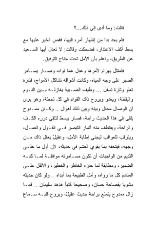 ‫ﻗﺎﻟﺕ: ﻭﻤﺎ ﺃﺩﻯ ﺇﻟﻰ ﺫﻟﻙ...؟‬

‫ﻓﻠﻡ ﻴﺠﺩ ﺒﺩﺍ ﻤﻥ ﺇﻅﻬﺎﺭ ﺃﻤﺭﻩ ﺇﻟﻴﻬﺎ، ﻓﻘﺹ ﺍﻟﺨﺒﺭ ﻋﻠﻴﻬﺎ ﻤﻊ‬
                                         ‫‪‬‬
‫ﺒﺴﻁ ﺃﻜﻑ ﺍﻻﻋﺘﺫﺍﺭ، ﻓﻀﺤﻜﺕ ﻭﻗﺎﻟﺕ: ﻻ ﺘﻌﺩل ﺃﻴﻬﺎ ﺍﻟﺴـﻌﻴﺩ‬
          ‫ﻋﻥ ﺍﻟﻁﺭﻴﻕ، ﻭﺍﻋﻠﻡ ﺒﺄﻥ ﺍﻷﻤل ﺘﺤﺕ ﺠﻨﺎﺡ ﺍﻟﺘﻭﻓﻴﻕ.‬

‫ﻓﺎﻤﺘﺜل ﺒﻬ ‪‬ﺍﻡ ﻷﻤﺭﻫﺎ ﻭﻋﺩل ﻋﻤﺎ ﻨﻭﺍﻩ، ﻭﺼـﺎﺭ ﻴﺴـﺎﻤﺭ‬
                                  ‫‪ ‬ﺭ ‪‬‬
‫ﺍﻟ ‪‬ﺒﺭ ﻋﻠﻰ ﻭﺠﻪ ﺍﻟﻤﻴﺎﻩ، ﻭﻜﺎﻨﺕ ﺃﺸﻭﺍﻗﻪ ﺘﺸﺎﻜل ﺍﻷﻤﻭﺍﺝ، ﻓﺘﺎﺭﺓ‬
                                                   ‫ﺼ‬
‫ﺘﻌﻠﻭ ﻭﺘﺎﺭﺓ ﺘﺴﻔل ... ﻭﻁﻴﻑ ﺍﻟﺼـﺒﻴﺔ ﻴﻐﺎﺯﻟـﻪ ﺒـﻴﻥ ﺍﻟﻨـﻭﻡ‬
‫ﻭﺍﻟﻴﻘﻅﺔ، ﻭﻴﻐﺩﻭ ﻭﻴﺭﻭﺡ ﺫﺍﻙ ﺍﻟﻘﻭﺍﻡ ﻓﻲ ﻜل ﻟﺤﻅﺔ، ﻭﻫﻭ ﻴﺭﻯ‬
‫ﺃﻥ ﺍﻟﻭﺼﺎل ﻤﺤﺎل ﻭﺒﻴﻨﻪ ﻭﺒﻴﻥ ﺫﻟﻙ ﺃﻫﻭﺍل .. ﻭﻜـﺎﻥ ﻤﻤـﺩﻭﺡ‬
‫ﻴﻠﻘﻰ ﻓﻲ ﻫﺫﺍ ﺍﻟﺤﺩﻴﺙ ﺭﺍﺤﺔ، ﻓﺼﺎﺭ ﻴﺒﺴﻁ ﻟﺘﻠﻘﻲ ﺩﺭﺭﻩ ﺍﻟﻜـﻑ‬
       ‫‪ِ‬‬
‫ﻭﺍﻟﺭﺍﺤﺔ، ﻭﻴﻘﺘﻁﻑ ﻤﻨﻪ ﺃﺜﻤﺎﺭ ﺍﻟﺘﺒﺼﺭ ﻓـﻲ ﺍﻟﻘـﻭل ﻭﺍﻟﻌﻤـل،‬
‫ﻭﻴﺘﺭﻗﺏ ﻟﻠﻌﻭﺍﻗﺏ ﻟﻴﺠﻨﻲ ﺇﻁﺎﺒﺔ ﺍﻷﻤل، ﻭﻋ ِﻴل ﻴﻌﻘل ﺫﺍﻙ ﻤـﻥ‬
             ‫‪‬ﻘ ْ‬
‫ﻭﺠﻬﻪ، ﻓﻴﺘﺤﻔﻪ ﺒﻤﺎ ﻴﻘﻭﻱ ﺍﻟﻌﺸﻡ ﻓﻲ ﺤﺩﻴﺜﻪ، ﻷﻥ ﺃﻭل ﻤﺎ ﻋﻠـﻰ‬
                                ‫‪‬‬
‫ﺍﻟﻨ ِﻴﻡ ﻤﻥ ﺍﻟﻭﺍﺠﺒﺎﺕ ﺃﻥ ﺘﻜﻭﻥ ﻤﺴـﺎﻤﺭﺘﻪ ﻤﻭﺍﻓﻘـﺔ ﻟﻤـﺎ ﻜ ﹼـﻪ‬
  ‫ﻨ‬                                             ‫ﱠﺩ ‪‬‬
‫ﺍﻟﻀﻤﻴﺭ، ﻭﻤﻁﺎﺒﻘﺔ ﻟﻤﺎ ﺤﺎﺯﻩ ﺍﻟﺨﺎﻁﺭ ﻭﺍﻟﺨﻁﻴﺭ، ﻭﺍﻷﺜﻘل ﻋﻠـﻰ‬
‫ﺍﻟﻤﻨﺎﺩﻡ ﻜل ﻤﺎ ﺭﻭﺍﻩ، ﻭﺃﻤل ﺍﻟﻁﺒﻴﻌﺔ ﺒﻤﺎ ﺃﺒﺩﺍﻩ .. ﻭﻟﻭ ﻜﺎﻥ ﺤﺩﻴﺜﻪ‬
‫ﻤﺸﻭﺒﺎ ﺒﻔﺼﺎﺤﺔ ﺤﺴﺎﻥ، ﻭﺼﺤﻴﺤﺎ ﻜﻨﺒﺄ ﻫﺩﻫﺩ ﺴﻠﻴﻤﺎﻥ .. ﻓﻤـﺎ‬
                  ‫‪‬‬       ‫‪‬‬        ‫‪‬‬          ‫‪‬‬
‫ﺯﺍل ﻤﻤﺩﻭﺡ ﻴﺘﻤﺘﻊ ﺒﺭﺍﺤﺔ ﺤﺩﻴﺙ ﻋ ِﻴل، ﻭﻴﺭﻭﺡ ﻗﻠﺒـﻪ ﺴـﻤﺎﻉ‬
                   ‫‪‬ﻘ ْ‬
 