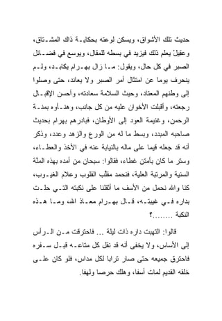 ‫ﺤﺩﻴﺙ ﺘﻠﻙ ﺍﻷﺸﻭﺍﻕ، ﻭﻴﺴﻜﻥ ﻟﻭﻋﺘﻪ ﺒﺤﻜﺎﻴـﺔ ﺫﺍﻙ ﺍﻟﻤﺸـﺘﺎﻕ،‬
‫ﻭﻋ ِﻴل ﻴﻌﻠﻡ ﺫﻟﻙ ﻓﻴﺯﻴﺩ ﻓﻲ ﺒﺴﻁﻪ ﻟﻠﻤﻘﺎل، ﻭﻴﻭﺴﻊ ﻓﻲ ﻓﻀـﺎﺌل‬
                                               ‫‪‬ﻘ ْ‬
‫ﺍﻟ ‪‬ﺒﺭ ﻓﻲ ﻜل ﺤﺎل، ﻭﻴﻘﻭل: ﻤـﺎ ﺯﺍل ﺒﻬ‪‬ـ ‪‬ﺍﻡ ﻴﻜﺎﺒـﺩ، ﻭﻟـﻡ‬
             ‫‪ ‬ﺭ‪‬‬                                 ‫ﺼ‬
‫ﻴﻨﺤﺭﻑ ﻴﻭﻤﺎ ﻋﻥ ﺍﻤﺘﺜﺎل ﺃﻤﺭ ﺍﻟ ‪‬ﺒﺭ ﻭﻻ ﻴﻌﺎﻨﺩ، ﺤﺘﻰ ﻭﺼﻠﻭﺍ‬
                      ‫ﺼ‬                   ‫‪‬‬
‫ﺇﻟﻰ ﻭﻁﻨﻬﻡ ﺍﻟﻤﻌﺘﺎﺩ، ﻭﺤﻴﺙ ﺍﻟﺴﻼﻤﺔ ﺴﻌﺎﺩﺘﻪ، ﻭﺃﺤﺴﻥ ﺍﻹﻗﺒـﺎل‬
‫ﺭﺠﻌﺘﻪ، ﻭﺃﻗﺒﻠﺕ ﺍﻷﺨﻭﺍﻥ ﻋﻠﻴﻪ ﻤﻥ ﻜل ﺠﺎﻨﺏ، ﻭﻫﻨـﺄﻭﻩ ﺒﻤﻨـﺔ‬
‫ﺍﻟﺭﺤﻤﻥ، ﻭﻏﻨﻴﻤﺔ ﺍﻟﻌﻭﺩ ﺇﻟﻰ ﺍﻷﻭﻁﺎﻥ، ﻓﺒﺎﺩﺭﻫﻡ ﺒﻬ ‪‬ﺍﻡ ﺒﺤﺩﻴﺙ‬
      ‫‪ ‬ﺭ ‪‬‬
‫ﺼﺎﺤﺒﻪ ﺍﻟﻤﺒﺩﺩ، ﻭﺒﺴﻁ ﻤﺎ ﻟﻪ ﻤﻥ ﺍﻟﻭﺭﻉ ﻭﺍﻟﺯﻫﺩ ﻭﻋﺩﺩ، ﻭﺫﻜﺭ‬
      ‫‪‬‬                               ‫‪‬‬
‫ﺃﻨﻪ ﻗﺩ ﺠﻌﻠﻪ ﻗﻴﻤﺎ ﻋﻠﻰ ﻤﺎﻟﻪ ﺒﺎﻟﻨﻴﺎﺒﺔ ﻋﻨﻪ ﻓﻲ ﺍﻷﺨﺫ ﻭﺍﻟﻌﻁـﺎﺀ،‬
                                         ‫‪‬‬
‫ﻭﺴﺘﺭ ﻤﺎ ﻜﺎﻥ ﺒﺄﻤﺘﻥ ﻏﻁﺎﺀ، ﻓﻘﺎﻟﻭﺍ: ﺴﺒﺤﺎﻥ ﻤﻥ ﺃﻤﺩﻩ ﺒﻬﺫﻩ ﺍﻟﻤﻨﺔ‬
 ‫ﱠ‬
‫ﺍﻟﺴﻨﻴﺔ ﻭﺍﻟﻤﺭﺘﺒﺔ ﺍﻟﻌﻠﻴﺔ، ﻓﻨﺤﻤﺩ ﻤﻘﻠﺏ ﺍﻟﻘﻠﻭﺏ ﻭﻋﻼﻡ ﺍﻟﻐﻴـﻭﺏ،‬
                      ‫‪‬ﱢ‬
‫ﻜﻨﺎ ﻭﺍﷲ ﻨﺤﻤل ﻤﻥ ﺍﻷﺴﻑ ﻤﺎ ﺃﺜﻘﻠﻨﺎ ﻋﻠﻰ ﻨﻜﺒﺘﻪ ﺍﻟﺘـﻲ ﺤﻠـﺕ‬
‫ﺒﺩﺍﺭﻩ ﻓـﻲ ﻏﻴﺒﺘـﻪ، ﻗـﺎل ﺒﻬ‪‬ـ ‪‬ﺍﻡ ﻤﻌـﺎﺫ ﺍﷲ، ﻭﻤـﺎ ﻫـﺫﻩ‬
                    ‫‪ ‬ﺭ‪‬‬
                                         ‫ﺍﻟﻨﻜﺒﺔ ........؟‬

‫ﻗﺎﻟﻭﺍ: ﺍﻟﺘﻬﺒﺕ ﺩﺍﺭﻩ ﺫﺍﺕ ﻟﻴﻠﺔ ... ﻓﺎﺤﺘﺭﻗﺕ ﻤـﻥ ﺍﻟـﺭﺃﺱ‬
‫ﺇﻟﻰ ﺍﻷﺴﺎﺱ، ﻭﻻ ﻴﺨﻔﻰ ﺃﻨﻪ ﻗﺩ ﻨﻘل ﻜل ﻤﺘﺎﻋـﻪ ﻗﺒـل ﺴـﻔﺭﻩ‬
‫ﻓﺎﺤﺘﺭﻕ ﺠﻤﻴﻌﻪ ﺤﺘﻰ ﺼﺎﺭ ﺘﺭﺍﺒﺎ ﻟﻜل ﻤﺩﺍﺱ، ﻓﻠﻭ ﻜﺎﻥ ﻋﻠـﻰ‬
                        ‫‪‬‬
                ‫ﺨﻠﻘﻪ ﺍﻟﻘﺩﻴﻡ ﻟﻤﺎﺕ ﺃﺴﻔﺎ، ﻭﻫﻠﻙ ﺤﺭﺼﺎ ﻭﻟﻬﻔﺎ.‬
                  ‫ﹰ‬     ‫‪‬‬          ‫ﹰ‬
 