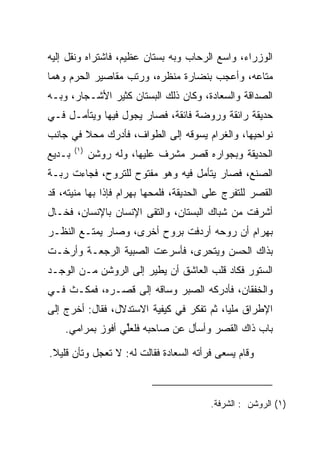 ‫ﺍﻟﻭﺯﺭﺍﺀ، ﻭﺍﺴﻊ ﺍﻟﺭﺤﺎﺏ ﻭﺒﻪ ﺒﺴﺘﺎﻥ ﻋﻅﻴﻡ، ﻓﺎﺸﺘﺭﺍﻩ ﻭﻨﻘل ﺇﻟﻴﻪ‬
‫ﻤﺘﺎﻋﻪ، ﻭﺃﻋﺠﺏ ﺒﻨﻀﺎﺭﺓ ﻤﻨﻅﺭﻩ، ﻭﺭﺘﺏ ﻤﻘﺎﺼﻴﺭ ﺍﻟﺤﺭﻡ ﻭﻫﻤﺎ‬
‫ﺍﻟﺼﺩﺍﻗﺔ ﻭﺍﻟﺴﻌﺎﺩﺓ، ﻭﻜﺎﻥ ﺫﻟﻙ ﺍﻟﺒﺴﺘﺎﻥ ﻜﺜﻴﺭ ﺍﻷﺸـﺠﺎﺭ، ﻭﺒـﻪ‬
                                     ‫‪ ‬ﹾ‬
‫ﺤﺩﻴﻘﺔ ﺭﺍﺌﻘﺔ ﻭﺭﻭﻀﺔ ﻓﺎﺌﻘﺔ، ﻓﺼﺎﺭ ﻴﺠﻭل ﻓﻴﻬﺎ ﻭﻴﺘﺄﻤـل ﻓـﻲ‬
‫ﻨﻭﺍﺤﻴﻬﺎ، ﻭﺍﻟﻐﺭﺍﻡ ﻴﺴﻭﻗﻪ ﺇﻟﻰ ﺍﻟﻁﻭﺍﻑ، ﻓﺄﺩﺭﻙ ﻤﺤﻼ ﻓﻲ ﺠﺎﻨﺏ‬
        ‫ﹰ‬
        ‫)١(‬
‫ﺒـﺩﻴﻊ‬         ‫ﺍﻟﺤﺩﻴﻘﺔ ﻭﺒﺠﻭﺍﺭﻩ ﻗﺼﺭ ﻤﺸﺭﻑ ﻋﻠﻴﻬﺎ، ﻭﻟﻪ ﺭﻭﺸﻥ‬
               ‫‪‬ﹶ‬
‫ﺍﻟﺼﻨﻊ، ﻓﺼﺎﺭ ﻴﺘﺄﻤل ﻓﻴﻪ ﻭﻫﻭ ﻤﻔﺘﻭﺡ ﻟﻠﺘﺭﻭﺡ، ﻓﺠﺎﺀﺕ ﺭﺒـﺔ‬
‫ﺍﻟﻘﺼﺭ ﻟﻠﺘﻔﺭﺝ ﻋﻠﻰ ﺍﻟﺤﺩﻴﻘﺔ، ﻓﻠﻤﺤﻬﺎ ﺒﻬ ‪‬ﺍﻡ ﻓﺈﺫﺍ ﺒﻬﺎ ﻤﻨﻴﺘﻪ، ﻗﺩ‬
                   ‫‪ ‬ﺭ ‪‬‬
‫ﺃﺸﺭﻓﺕ ﻤﻥ ﺸﺒﺎﻙ ﺍﻟﺒﺴﺘﺎﻥ، ﻭﺍﻟﺘﻘﻰ ﺍﻹﻨﺴﺎﻥ ﺒﺎﻹﻨﺴﺎﻥ، ﻓﺨـﺎل‬
‫ﺒﻬ ‪‬ﺍﻡ ﺃﻥ ﺭﻭﺤﻪ ﺃﺭﺩﻓﺕ ﺒﺭﻭﺡ ﺃﺨﺭﻯ، ﻭﺼﺎﺭ ﻴﻤﺘـﻊ ﺍﻟﻨﻅـﺭ‬
                                           ‫‪ ‬ﺭ ‪‬‬
‫ﺒﺫﺍﻙ ﺍﻟﺤﺴﻥ ﻭﻴﺘﺤﺭﻯ، ﻓﺄﺴﺭﻋﺕ ﺍﻟﺼﺒﻴﺔ ﺍﻟﺭﺠﻌـﺔ ﻭﺃﺭﺨـﺕ‬
                               ‫‪‬‬
‫ﺍﻟﺴﺘﻭﺭ ﻓﻜﺎﺩ ﻗﻠﺏ ﺍﻟﻌﺎﺸﻕ ﺃﻥ ﻴﻁﻴﺭ ﺇﻟﻰ ﺍﻟﺭﻭﺸﻥ ﻤـﻥ ﺍﻟﻭﺠـﺩ‬
‫ﻭﺍﻟﺨﻔﻘﺎﻥ، ﻓﺄﺩﺭﻜﻪ ﺍﻟ ‪‬ﺒﺭ ﻭﺴﺎﻗﻪ ﺇﻟﻰ ﻗﺼـﺭﻩ، ﻓﻤﻜـﺙ ﻓـﻲ‬
                             ‫ﺼ‬
‫ﺍﻹﻁﺭﺍﻕ ﻤﻠﻴﺎ، ﺜﻡ ﺘﻔﻜﺭ ﻓﻲ ﻜﻴﻔﻴﺔ ﺍﻻﺴﺘﺩﻻل، ﻓﻘﺎل: ﺃﺨﺭﺝ ﺇﻟﻰ‬
                                           ‫‪‬‬
    ‫ﺒﺎﺏ ﺫﺍﻙ ﺍﻟﻘﺼﺭ ﻭﺃﺴﺄل ﻋﻥ ﺼﺎﺤﺒﻪ ﻓﻠﻌﻠﻲ ﺃﻓﻭﺯ ﺒﻤﺭﺍﻤﻲ.‬
                  ‫ﱢ‬

‫ﻭﻗﺎﻡ ﻴﺴﻌﻰ ﻓﺭﺃﺘﻪ ﺍﻟ ‪‬ﻌﺎﺩﺓ ﻓﻘﺎﻟﺕ ﻟﻪ: ﻻ ﺘﻌﺠل ﻭﺘﺄﻥ ﻗﻠﻴﻼ.‬
 ‫ﹰ‬                          ‫ﺴ ‪‬ﹾ‬



                                          ‫)١( ﺍﻟﺭﻭ ﹶﻥ : ﺍﻟﺸﺭﻓﺔ.‬
                                                     ‫‪ ‬ﺸ‬
 