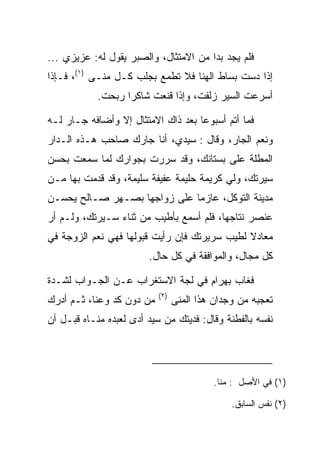 ‫ﻓﻠﻡ ﻴﺠﺩ ﺒﺩﺍ ﻤﻥ ﺍﻻﻤﺘﺜﺎل، ﻭﺍﻟ ‪‬ﺒﺭ ﻴﻘﻭل ﻟﻪ: ﻋﺯﻴﺯﻱ ...‬
                     ‫ﺼ‬                  ‫‪‬‬
‫ﺇﺫﺍ ﺩﺴﺕ ﺒﺴﺎﻁ ﺍﻟﻬﻨﺎ ﻓﻼ ﺘﻁﻤﻊ ﺒﺠﻠﺏ ﻜـل ‪‬ﻨـﻰ )١(، ﻓـﺈﺫﺍ‬
              ‫ﻤ‬
            ‫ﺃﺴﺭﻋﺕ ﺍﻟﺴﻴﺭ ﺯﻟﻔﺕ، ﻭﺇﺫﺍ ﻗﻨﻌﺕ ﺸﺎﻜﺭﺍ ﺭﺒﺤﺕ.‬
                   ‫‪‬‬

‫ﻓﻤﺎ ﺃﺘﻡ ﺃﺴﺒﻭﻋﺎ ﺒﻌﺩ ﺫﺍﻙ ﺍﻻﻤﺘﺜﺎل ﺇﻻ ﻭﺃﻀﺎﻓﻪ ﺠـﺎﺭ ﻟـﻪ‬
                                    ‫‪‬‬
‫ﻭﻨﻌﻡ ﺍﻟﺠﺎﺭ، ﻭﻗﺎل : ﺴﻴﺩﻱ، ﺃﻨﺎ ﺠﺎﺭﻙ ﺼﺎﺤﺏ ﻫـﺫﻩ ﺍﻟـﺩﺍﺭ‬
‫ﺍﻟﻤﻁﻠﺔ ﻋﻠﻰ ﺒﺴﺘﺎﻨﻙ، ﻭﻗﺩ ﺴﺭﺭﺕ ﺒﺠﻭﺍﺭﻙ ﻟﻤﺎ ﺴﻤﻌﺕ ﺒﺤﺴﻥ‬
‫ﺴﻴﺭﺘﻙ، ﻭﻟﻲ ﻜﺭﻴﻤﺔ ﺤﻠﻴﻤﺔ ﻋﻔﻴﻔﺔ ﺴﻠﻴﻤﺔ، ﻭﻗﺩ ﻗﺩﻤﺕ ﺒﻬﺎ ﻤـﻥ‬
‫ﻤﺩﻴﻨﺔ ﺍﻟﺘﻭﻜل، ﻋﺎﺯﻤﺎ ﻋﻠﻰ ﺯﻭﺍﺠﻬﺎ ﺒﺼـﻬﺭ ﺼـﺎﻟﺢ ﻴﺤﺴـﻥ‬
                              ‫‪‬‬
‫ﻋﻨﺼﺭ ﻨﺘﺎﺠﻬﺎ، ﻓﻠﻡ ﺃﺴﻤﻊ ﺒﺄﻁﻴﺏ ﻤﻥ ﺜﻨﺎﺀ ﺴـﻴﺭﺘﻙ، ﻭﻟـﻡ ﺃﺭ‬
‫ﻤﻌﺎﺩﻻ ﻟﻁﻴﺏ ﺴﺭﻴﺭﺘﻙ ﻓﺈﻥ ﺭﺃﻴﺕ ﻗﺒﻭﻟﻬﺎ ﻓﻬﻲ ﻨﻌﻡ ﺍﻟﺯﻭﺠﺔ ﻓﻲ‬
                                              ‫ﹰ‬
                        ‫ﻜل ﻤﺠﺎل، ﻭﺍﻟﻤﻭﺍﻓﻘﺔ ﻓﻲ ﻜل ﺤﺎل.‬

‫ﻓﻐﺎﺏ ﺒﻬ ‪‬ﺍﻡ ﻓﻲ ﻟﺠﺔ ﺍﻻﺴﺘﻐﺭﺍﺏ ﻋـﻥ ﺍﻟﺠـﻭﺍﺏ ﻟﺸـﺩﺓ‬
                                  ‫‪ ‬ﺭ ‪‬‬
                           ‫)٢(‬
‫ﻤﻥ ﺩﻭﻥ ﻜﺩ ﻭﻋﻨﺎ، ﺜـﻡ ﺃﺩﺭﻙ‬         ‫ﺘﻌﺠﺒﻪ ﻤﻥ ﻭﺠﺩﺍﻥ ﻫﺫﺍ ﺍﻟﻤﻨﻰ‬
‫ﻨﻔﺴﻪ ﺒﺎﻟﻔﻁﻨﺔ ﻭﻗﺎل: ﻓﺩﻴﺘﻙ ﻤﻥ ﺴﻴﺩ ﺃﺩﻯ ﻟﻌﺒﺩﻩ ﻤﻨـﺎﻩ ﻗﺒـل ﺃﻥ‬
            ‫‪‬‬




                                           ‫)١( ﻓﻲ ﺍﻷﺼل : ﻤﻨﺎ.‬

                                               ‫)٢( ﻨﻔﺱ ﺍﻟﺴﺎﺒﻕ.‬
 