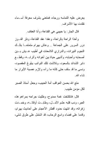 ‫ﻴﻌﺭﺽ ﻋﻠﻴﻪ ﺍﻟﺘﻤﺎﺴﻪ ﻭﺭﺠﺎﻩ، ﻓﻤﺘﻌﻨﻲ ﺒﺸﺭﻑ ﻤﻌﺭﻓﺔ ﺃﺴـﻤﺎﺀ‬
                                      ‫ﺘﻘﻠﺩﺕ ﺒﻬﺎ ﺍﻷﺸﺭﺍﻑ.‬

         ‫ﻗﺎل ﺍﻟﺠﺎﺭ: ﻴﺎ ﺤﺒﻴﺒﻲ ﻫﻲ ﺍﻟﻘﻨﺎﻋﺔ، ﻭﺃﻨﺎ ﺍﻟﻌﻔﺎﻑ.‬

‫ﻭﺃﺨﺫﺍ ﺍﻟﺭﺍﺤﺔ ﺒﺎﻟﺭﺍﺤﺔ، ﻭﻋﻘﺩﺍ ﻋﻘﺩ ﺍﻟﻘﻨﺎﻋﺔ، ﻭﻨﺜﺭ ﺍﻟﻔـﻭﺯ‬
‫ﺩﺭﺭ ﺍﻟﺴﺭﻭﺭ ﻋﻠﻰ ﺍﻟﺠﻤﺎﻋﺔ .. ﻭﻋﺎﺵ ﺒﻬ ‪‬ﺍﻡ ﻤﺘﻤﺘ ‪‬ـﺎ ﺒﺘﻠـﻙ‬
        ‫ﻌ‬      ‫‪ ‬ﺭ ‪‬‬
‫ﺍﻟﻨﺠﻭﻡ ﺍﻟﻨﻴﺭﺍﺕ، ﻭﺍﻟﺩﺭﺍﺭﻱ ﺍﻟﻼﻤﻌﺎﺕ ﻓﻲ ﺃﻁﻴﺏ ﻋـﻴﺵ ﺒـﻴﻥ‬
‫ﺃﺼﺤﺎﺒﻪ ﻭﺃﺤﺒﺎﺒﻪ، ﻭﺃﺸﻬﻰ ﺤﻴﺎﺓ ﺒﻴﻥ ﺃﺨﻭﺍﻨﻪ ﻭﺃﺘﺭﺍﺒـﻪ، ﻭﻗﻁـﻊ‬
‫ﺩﺍﺒﺭ ﺍﻟﺸﺩﺍﺌﺩ ﺒﺎﻟﺴﻌﻭﺩ، ﻭﺘﻼﺸﺕ ﺘﻠﻙ ﺍﻟﻨﻭﺍﺌﺏ ﺒﺒﻠﻭﻍ ﺍﻟﻤﻘﺼﻭﺩ،‬
‫ﻭﻨﺴﻰ ﻤﺎ ﻗﺩ ﺴﻠﻑ ﺤﺘﻰ ﻜﺄﻨﻪ ﻤﺎ ﺭﺁﻩ، ﻭﻻﺯﻡ ﻋﺼﺒﺔ ﺍﻷﺒﺭﺍﺭ ﻤﺎ‬
                                               ‫‪‬‬
                                                 ‫ﺸﺎﺀ ﺍﷲ.‬

‫ﻤﺘﻊ ﺍﷲ ﺒﺤﺴﻥ ﺍﻟﻌﻭﺍﻗﺏ ﺃﻤﺔ ﺍﻟﺤﺒﻴﺏ، ﻭﺠﻌل ﺃﺴﺘﺎﺫ ﺍﻟ ‪‬ﺒﺭ‬
  ‫ﺼ‬
                                        ‫ﻟﻜل ﻤﺅﻤﻥ ﻁﺒﻴﺏ.‬

‫ﻗﺎل: ﻓﺎﻨﻜﺸﻔﺕ ﻏﻤﺔ ﻤﻤﺩﻭﺡ، ﻭﻁﻠﻴﺕ ﺠﺭﺍﺤﻪ ﺒﻤﺭﺍﻫﻡ ﻫﺫﻩ‬
‫ﺍﻟﻌﺒﺭ، ﻭﺩﺏ ﻗﻠﺒﻪ ﻋﺸﻡ ﺍﻷﻤـل، ﻭﻁﺎﺒـﺕ ﺃﻭﻗﺎﺘـﻪ، ﻭﺨﻤـﺩﺕ‬
‫ﺯﻓﺭﺍﺘﻪ، ﻭﻗﺩ ﺍﻨﺘﻬﺕ ﺤﺩﻭﺩ ﺃﻗﻁﺎﺭ ﺍﻷﻋﺠﺎﻡ ﻋﻠﻰ ﺃﺤﺎﺩﻴﺙ ﺒﻬ ‪‬ﺍﻡ،‬
 ‫‪ ‬ﺭ ‪‬‬
‫ﻭﻗﺩﻤﺎ ﻋﻠﻰ ﻓﻀﺎﺀ ﻭﺍﺴﻊ ﺍﻟﺭﺤﺎﺏ، ﻗﺩ ﺍﺸﺘﻤل ﻋﻠﻰ ﻁﺭﻕ ﺸﺘﻰ،‬
 