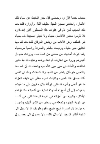 ‫ﺤﺠﺎﺏ ﺨﻴﻤﺔ ﺍﻹﺯﺍﺭ، ﻭﺤﺠﺒﻨﻲ ﻗﻔل ﺨﺩﺭ ﺍﻟﺘﺄﻨﻴﺙ ﻋﻥ ﺴﻨﺎﺀ ﺘﻠﻙ‬
‫ﺍﻷﻗﻤﺎﺭ، ﻭﺃﺤﻼﻨﻲ ﺒﺴﺠﻥ ﺍﻟﺠﻬل ﺤﻠﻴﻑ ﺃﺜﻘﺎل ﻭﺃﻭﺯﺍﺭ، ﻓﻜﺎﻨـﺕ‬
‫ﺘﻠﻙ ﺍﻟﺤﺠﺏ ﻟﻤﻥ ﻻﻡ ﻓﻲ ﻫﻔﻭﺍﺕ ﻫﺫﺍ ﺍﻟﻤﺴﻁﻭﺭ ﺃﻜﺒﺭ ﺇﻋـﺫﺍﺭ،‬
‫ﻓﻼ ﺘﻠﻭﻤﻭﺍ ﻤﻌﺸﺭ ﺍﻷﻓﺎﻀل ﺨﺒﻴﺔ، ﻭﻻ ﺘﻌﺒﺜﻭﺍ ﺒﺴﺠﻴﻨﺔ ﺸـﺒﺤﻴﺔ،‬
‫ﻓﻠﻭ ﺍﻗﺘﻁﻑ ﺯﻫﺭ ﺍﻵﺩﺍﺏ ﻤﻥ ﺭﻴﺎﺽ ﺍﻟﻌﺭﻓﺎﻥ ﻟﻜﺎﻨـﺕ ﻟﺸـﻬﺩ‬
‫ﺍﻟﺘﺩﻗﻴﻕ ﺨﻴﺭ ﺨﻠﻴﺔ، ﻭﺭﺠﻌﺕ ﺒﺎﻟﻌﻠﻡ ﻭﺍﻟﻤﻌﺭﻓﺔ ﺭﺍﻀﻴﺔ ﻤﺭﻀﻴﺔ،‬
‫ﻭﻟﻤﺎ ﺘﻠﻭﺕ ﺃﺤﺎﺩﻴﺙ ﻤﻥ ﻤﻀﻰ ﻤﻥ ﺍﻟﺴـﻠﻑ، ﻭﻭﺭﺩﺕ ﻤﻨﻬـل‬
‫ﺃﺨﺒﺎﺭﻫﻡ ﻭﺭﻭﺩ ﻤﻥ ﺍﻏﺘﺭﻑ ﺜﻡ ﺍﻋﺘـﺭﻑ، ﻭﻋﺎﻴﻨـﺕ ﻤﻘـﺎﺩﻴﺭ‬
‫ﺍﻟﺨﻠﻑ، ﻭﺘﺄﻤﻠﺕ ﻓﻲ ﺴﻴﺭ ﺴﻴﺭ ﺍﻷﻤـﻡ، ﻭﺘﺤﻘﻘـﺕ ﺃﻥ ﺍﻟﺴـﻌﺩ‬
                      ‫‪ُ ِ ِ ِ  ‬‬
‫ﻭﺍﻟﻨﺤﺱ ﻤﻨﻭﻁﺎﻥ ﺒﺎﻟﻘﺩﺭ ﻤﻥ ﺍﻟﻘﺩﻡ، ﻭﻗﺩ ﺸﺎﻫﺩﺕ ﻭﺍﷲ ﻓﻲ ﻨﻔﺴﻲ‬
‫ﺫﺍﺕ ﺼﺩﻕ ﻫﺫﺍ ﺍﻟﺨﺒﺭ، ﻭﻜﺎﺒﺩﺕ ﻟﺴﻭﺀ ﺤﻅﻲ ﻓﻲ ﻜﻬﻑ ﺍﻟﻌﺯﻟﺔ‬
‫ﻤﺎ ﻫﻭ ﺃﺩﻫﻰ ﻭﺃﻤﺭ، ﻓﺩﻋﺘﻨﻲ ﺍﻟﺭﺃﻓﺔ ﺒﻜل ﻤﻐﺒﻭﻥ ﻟﻘﻲ ﻤﺎ ﻟﻘﻴﺕ،‬
         ‫‪‬‬
‫ﻭﺩﻫﻴﺕ، ﺇﻟﻰ ﺃﻥ ﺃﺒﺩﻉ ﻟﻪ ﺃﺤﺩﻭﺜﺔ ﺘﺴﻠﻴﺔ ﻋﻥ ﺃﺸﺠﺎﻨﻪ ﻋﻨﺩ ﺘﺯﺍﺨﻡ‬
‫ﺍﻷﻓﻜﺎﺭ، ﻭﺘﻠﻬﻴﻪ ﻋﻥ ﺃﺤﺯﺍﻨﻪ ﻓﻲ ﻏﺭﺒﺔ ﺍﻟﻭﺤﺩﺓ ﺍﻟﺘﻲ ﻫﻲ ﺃﺸـﺩ‬
‫ﻤﻥ ﻏﺭﺒﺔ ﺍﻟﺩﻴﺎﺭ، ﻭﺘﺠﻌﻠﻪ ﻓﻲ ﺭﻭﺽ ﻤﻥ ﺍﻟﺜﻤﺭ ﺃﻨﻴﻕ، ﻭﺘﻤﻬـﺩ‬
‫ﻟﻪ ﻤﻥ ﻁﺭﻕ ﺍﻟﻤﺴﺭﺓ ﺃﺒﻬﺞ ﻤﻨﻬﺞ ﻭﺃﻗﻭﻡ ﻁﺭﻴﻕ، ﺇﺫ ﻻ ﺴﺒﻴل ﺇﻟﻰ‬
‫ﺘﺴﻠﻴﺔ ﺃﻓﻜﺎﺭ ﺍﻟﻭﺤﻴﺩ ﺇﻻ ﺒﻤﺜل ﺫﻟﻙ، ﻭﻻ ﻭﺼﻭل ﺇﻟﻰ ﺤﺼـﻭل‬
 