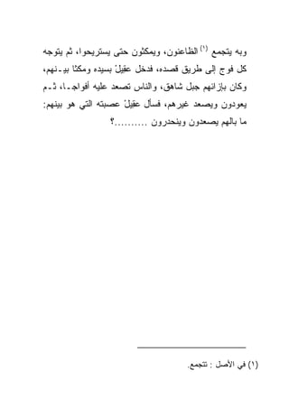 ‫ﻭﺒﻪ ﻴﺘﺠﻤﻊ )١( ﺍﻟﻅﺎﻋﻨﻭﻥ، ﻭﻴﻤﻜﺜﻭﻥ ﺤﺘﻰ ﻴﺴﺘﺭﻴﺤﻭﺍ، ﺜﻡ ﻴﺘﻭﺠﻪ‬
‫ﻜل ﻓﻭﺝ ﺇﻟﻰ ﻁﺭﻴﻕ ﻗﺼﺩﻩ، ﻓﺩﺨل ﻋ ِﻴل ﺒﺴﻴﺩﻩ ﻭﻤﻜﺜﺎ ﺒﻴـﻨﻬﻡ،‬
                    ‫‪‬ﻘ ْ‬
‫ﻭﻜﺎﻥ ﺒﺈﺯﺍﺌﻬﻡ ﺠﺒل ﺸﺎﻫﻕ، ﻭﺍﻟﻨﺎﺱ ﺘﺼﻌﺩ ﻋﻠﻴﻪ ﺃﻓﻭﺍ ‪‬ـﺎ، ﺜـﻡ‬
       ‫ﺠ‬
‫ﻴﻌﻭﺩﻭﻥ ﻭﻴﺼﻌﺩ ﻏﻴﺭﻫﻡ، ﻓﺴﺄل ﻋ ِﻴل ﻋﺼﺒﺘﻪ ﺍﻟﺘﻲ ﻫﻭ ﺒﻴﻨﻬﻡ:‬
                     ‫‪‬ﻘ ْ‬
                 ‫ﻤﺎ ﺒﺎﻟﻬﻡ ﻴﺼﻌﺩﻭﻥ ﻭﻴﻨﺤﺩﺭﻭﻥ ..........؟‬




                                      ‫)١( ﻓﻲ ﺍﻷﺼل : ﺘﺘﺠﻤﻊ.‬
 