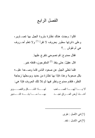 ‫ﺍﻟﻔﺼل ﺍﻟﺭﺍﺒﻊ‬


   ‫ﻗﺎﻟﻭﺍ: ﻭﺠﺩﺕ ﻫﻨﺎﻙ ﻨﻅﺎﺭﺓ ﺒﺫﺭﻭﺓ ﺍﻟﺠﺒل ﺒﻬﺎ ﺘﺼـﺎﻭﻴﺭ،‬
                     ‫)١(‬
   ‫ﻭﻻ ﺘﻌﻠﻡ ﺃﺤـﺭﻭﻑ‬          ‫ﻭﻋﻠﻰ ﺩﺍﺌﺭﺘﻬﺎ ﺴﻁﻭﺭ ﺒﺤﺭﻭﻑ ﻻ ﺘﻘﺭﺃ‬
                                               ‫ﻫﻲ ﺃﻡ ﻨﻘﻭﺵ ...؟‬

                   ‫ﻓﻘﺎل ﻤﻤﺩﻭﺡ: ﻗﻡ ﻨﺼﻭﺤﻲ ﻨﺘﻔﺭﺝ ﻋﻠﻴﻬﺎ.‬
                                   ‫)٢(‬
           ‫ﺍﻟﻤﺘﻔﺭﺠﻭﻥ، ﻓﻠﻌﻠﻪ ﺨﻴﺭ.‬         ‫ﻗﺎل ﻋ ِﻴل: ﺤﺘﻰ ﻴﻨﻔﺫ‬
                                                   ‫‪‬ﻘ ْ‬

   ‫ﻓﻠﻤﺎ ﺘﺨﻠﻰ ﺍﻟﺠﺒل ﻋﻥ ﺼﻌﻭﺩ ﺍﻟﻨﺎﺱ ﻗﺎﻤﺎ ﻭﺼـﻌﺩﺍ ﻋﻠﻴـﻪ‬
   ‫ﺒﻜل ﺼﻌﻭﺒﺔ ﻭﻋﻨﺎ، ﻓﺈﺫﺍ ﺒﻬﺎ ﻨﻅﺎﺭﺓ ﻤﻥ ﺤﺩﻴﺩ ﻭﺒﻭﺴﻁﻬﺎ ﺯﺠﺎﺠﺔ‬
   ‫ﺍﻟﻨﻅﺭ، ﻓﺘﻘﺩﻡ ﻤﻤﺩﻭﺡ ﻭﻨﻅﺭ ﻓﻴﻬﺎ ﺜﻡ ﺘﻼ ﺘﻠﻙ ﺍﻟﺤﺭﻭﻑ ﻓﺈﺫﺍ ﻫﻲ:‬

‫ﻟﻬـــﺫﺍ ﺍﻟﺸـــﻜل ﻭﺍﻟﺘﺼـــﻭﻴﺭ‬             ‫ـﺎﺤﺏ‬‫ـﺎ ﺍﻟﺼــ‬‫ـﺎ ﺃﻴﻬــ‬‫ﺃﻻ ﻴــ‬
‫ـﺩﺒﻴﺭ‬‫ـﻪ ﺍﻟﺘــ‬‫ـﺎ ﺒﺘــ‬‫ـﺎ ﻤــ‬‫ﺒﻬــ‬           ‫ﺃﻏــﺙ ﺃﺭﺽ ﺍﻟﻌــﺭﺍﻕ ﺘﺠــﺩ‬




                                                ‫)١( ﻓﻲ ﺍﻷﺼل : ﻨﻘﺭﻯ.‬

                                                 ‫)٢( ﻓﻲ ﺍﻷﺼل : ﺘﻨﻔﺩ.‬
 