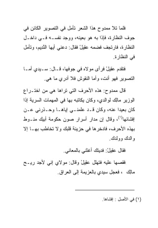 ‫ﻓﻠﻤﺎ ﺘﻼ ﻤﻤﺩﻭﺡ ﻫﺫﺍ ﺍﻟﺸﻌﺭ ﺘﺄﻤل ﻓﻲ ﺍﻟﺘﺼﻭﻴﺭ ﺍﻟﻜﺎﺌﻥ ﻓﻲ‬
‫ﺠﻭﻑ ﺍﻟﻨﻅﺎﺭﺓ، ﻓﺈﺫﺍ ﺒﻪ ﻫﻭ ﺒﻌﻴﻨﻪ، ﻭﻭﺠﺩ ﻨﻔﺴـﻪ ﻓـﻲ ﺩﺍﺨـل‬
‫ﺍﻟﻨﻅﺎﺭﺓ، ﻓﺎﺭﺘﺠﻑ ﻓﻀﻤﻪ ﻋ ِﻴل ﻓﻘﺎل: ﺩﻋﻨﻲ ﺃﻴﻬﺎ ﺍﻟﻨ ِﻴﻡ، ﻭﺘﺄﻤل‬
       ‫ﱠﺩ ‪‬‬                    ‫‪‬ﻘ ْ‬
                                              ‫ﻓﻲ ﺍﻟﻨﻅﺎﺭﺓ.‬

‫ﻓﺘﻘﺩﻡ ﻋ ِﻴل ﻓﺭﺃﻯ ﻤﻭﻻﻩ ﻓﻲ ﺠﻭﻓﻬﺎ، ﻗـﺎل: ﺴـﻴﺩﻱ ﺃﻤـﺎ‬
                                     ‫‪‬ﻘ ْ‬
          ‫ﺍﻟﺘﺼﻭﻴﺭ ﻓﻬﻭ ﺃﻨﺕ، ﻭﺃﻤﺎ ﺍﻟﻨﻘﻭﺵ ﻓﻼ ﺃﺩﺭﻱ ﻤﺎ ﻫﻲ.‬

‫ﻗﺎل ﻤﻤﺩﻭﺡ: ﻫﺫﻩ ﺍﻷﺤﺭﻑ ﺍﻟﺘﻲ ﺘﺭﺍﻫﺎ ﻫﻲ ﻤﻥ ﺍﺨﺘـﺭﺍﻉ‬
‫ﺍﻟﻭﺯﻴﺭ ‪‬ﺎﻟﻙ ﻟﻭﺍﻟﺩﻱ، ﻭﻜﺎﻥ ﻴﻜﺎﺘﺒﻪ ﺒﻬﺎ ﻓﻲ ﺍﻟﻤﻬﻤﺎﺕ ﺍﻟﺴﺭﻴﺔ ﺇﺫﺍ‬
                                              ‫ﻤِ ‪‬‬
‫ﻜﺎﻥ ﺒﻌﻴﺩﺍ ﻋﻨﻪ، ﻭﻜﺎﻥ ﻗـﺩ ﻋﻠﻤﻨـﻲ ﺇﻴﺎﻫـﺎ ﻭﺤـﺫﺭﻨﻲ ﻋـﻥ‬
                                         ‫‪‬‬
‫ﺇﻓﺸﺎﺌﻬﺎ)١(، ﻭﻗﺎل ﺇﻥ ﻤﺩﺍﺭ ﺃﺴﺭﺍﺭ ﺼﻭﻥ ﺤﻜﻭﻤﺔ ﺃﺒﻴﻙ ﻤﻨـﻭﻁ‬
‫ﺒﻬﺫﻩ ﺍﻷﺤﺭﻑ، ﻓﺎﺩﺨﺭﻫﺎ ﻓﻲ ﺤﺯﻴﻨﺔ ﻗﻠﺒﻙ ﻭﻻ ﺘﺨﺎﻁﺏ ﺒﻬـﺎ ﺇﻻ‬
                                            ‫ﻭﺍﻟﺩﻙ ﻭﻭﻟﺩﻙ.‬

                    ‫ﻓﻘﺎل ﻋ ِﻴل: ﻓﺩﻴﺘﻙ ﺃﻏﺜﻨﻲ ﺒﺎﻟﻤﻌﺎﻨﻲ.‬
                                           ‫‪‬ﻘ ْ‬

‫ﻓﻘﺼﻬﺎ ﻋﻠﻴﻪ ﻓﺘﻬﻠل ﻋ ِﻴل ﻭﻗﺎل: ﻤﻭﻻﻱ ﺇﻨﻲ ﻷﺠﺩ ﺭﻴـﺢ‬
                        ‫‪‬ﻘ ْ‬
                 ‫‪‬ﺎﻟﻙ ، ﻓﻌﺠل ﺴﻴﺩﻱ ﺒﺎﻟﻌﺯﻴﻤﺔ ﺇﻟﻰ ﺍﻟﻌﺭﺍﻕ.‬
                                                  ‫ﻤِ ‪‬‬



                                        ‫)١( ﻓﻲ ﺍﻷﺼل : ﺇﻓﺸﺎﻫﺎ.‬
 