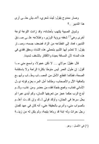 ‫ﻭﺼﺎﺭ ﻤﻤﺩﻭﺡ ﻴﻘﻭل: ﻟﻴﺕ ﺸﻌﺭﻱ، ﺃﺃﻋـﻴﺵ ﺤﺘـﻰ ﺃﺭﻯ‬
                                          ‫ﻫﺫﺍ ﺍﻟﺘﺩﺒﻴﺭ ..؟‬

‫ﻭﺸﻭﻕ ﺍﻟﺼﺒﻴﺔ ﻴﻠﺘﻬﺏ ﺒﺄﺤﺸﺎﺌﻪ، ﻭﻗﺩ ﺯﺍﺩﺕ ﺍﻟﻠﻭﻋﺔ ﻟﻭﻋﺔ‬
                                           ‫)١(‬
‫ﺸﻐﻔﻪ ﺒﺭﺅﻴﺔ ﺍﻟﻭﺯﻴﺭ، ﻭﺍﻁﻼﻋﻪ ﻋﻠـﻰ ﺼـﺩﻕ‬              ‫ﺃﺨﺭﻯ ﻭﻫﻲ‬
‫ﺍﻟﺘﺩﺒﻴﺭ، ﻓﻌﺎﺩ ﺇﻟﻰ ﺍﻨﻘﻁﺎﻋﻪ ﻤﻥ ﺍﻟﺯﺍﺩ ﻓﻀﻌﻑ ﺠﺴﻤﻪ، ﻭﺼـﺎﺭ‬
‫ﻴﻘﻭل: ﻻ ﺘﻌﺸﻡ ﺃﻴﻬﺎ ﺍﻟﻨ ِﻴﻡ ﺒﺘﺤﻤﻠﻲ ﻫﺫﻩ ﺍﻟﺸﺩﺓ، ﻭﺤﻘﻕ ﻓﻘﺩﻱ ﻓﻲ‬
                               ‫ﱠﺩ ‪‬‬
       ‫ﻫﺫﻩ ﺍﻟﻤﺩﺓ؛ ﻷﻥ ﺍﻟﻤﺴﺎﻓﺔ ﺒﻌﻴﺩﺓ ﻭﺍﻷﻓﻜﺎﺭ ﺒﺎﻟﺸﻐﻑ ﺸﺩﻴﺩﺓ.‬

‫ﻗﺎل ﻋ ِﻴل: ﻤﻭﻻﻱ ... ﻻ ﺘﻜﻥ ﻋﺠﻭﻻ، ﻭﺍﺴﻤﻊ ﻤﻨﻲ ﻤـﺎ‬
               ‫ﹰ‬                    ‫‪‬ﻘ ْ‬
‫ﺃﻗﻭل: ﺇﻥ ﻁﻭل ﺍﻟﻌﻤﺭ ﻟﻴﺱ ﻤﻨﻭﻁﺎ ﺒﻜﺜﺭﺓ ﺍﻟﺭﺍﺤﺔ ﻭﻻ ﺒﺎﺴﺘﻘﺎﻤﺔ‬
                          ‫ﹰ‬
‫ﺍﻟﺼﺤﺔ، ﻓﻁﺎﻟﻤﺎ ﺍﻨﻘﻁﻊ ﺍﻷﻤل ﻤﻥ ﺍﻟﻤﺼـﺎﺏ ﻭﻁـﺎﺏ ﻭﺃﺒﻬـﺞ‬
‫ﺒﺎﻟﻌﺎﻓﻴﺔ ﺍﻵل ﻭﺍﻷﺼﺤﺎﺏ، ﻭﻁﺎﻟﻤﺎ ﺃﻤل ﺍﻟﻤﺭﺀ ﺒﻌﺯﻡ ﻗﻭﺘﻪ ﻨﻴـل‬
‫ﺍﻷﻤﺎﻨﻲ ﻓﺨﺎﺏ، ﻭﻓﺠﻊ ﺒﻔﺠﺄﺓ ﻓﻘﺩﻩ ﻤﻥ ﺤﻀﺭ ﻭﻤﻥ ﻏﺎﺏ، ﻭﻜـﻡ‬
‫ﺃﺒﺩﻉ ﺍﻟﺭﺏ ﺤﻜﻤﺎ ﻋﺠﺯ ﻤﻥ ﺘﻌﺭﻴﻔﻬﺎ ﺍﻟﻠﺴﺎﻥ، ﻭﻜﻡ ﺃﺒﺩﻯ ﻋﺒﺭﺍ ﻟﻡ‬
    ‫‪‬‬                                    ‫ِﹶ‪‬‬
‫ﻴﺤل ﺴﺭﻫﺎ ﻓﻲ ﺍﻟﺠﻨﺎﻥ، ﻭﺃﺅﻜﺩ ﻗﻭﻟﻲ ﻟـﻙ ﻭﺇﻥ ﻜﻨـﺕ ﺃﻋﻠـﻡ‬
‫ﺒﺎﻟﺼﻭﺍﺏ ﻤﻨﻲ، ﻭﺃﺩﺭﻯ ﺒﺎﻟﺤﻘﻴﻘﺔ ﻋﻨﻲ، ﺃﻨﻪ ﻜﺎﻥ ﻓﻲ ﻋﻬﺩ ﻟﻘﻤﺎﻥ‬
‫ﺭﺠل ﺤﺭﺍﺙ ﻭﻟﻪ ﺍﺒﻨﺔ ﻗﺩ ﺭﺒﺎﻫﺎ ﻴﺘﻴﻤﺔ، ﻭﻟﻡ ﻴﻜﻥ ﻟﻪ ﻤﻥ ﺯﻴﻨـﺔ‬
                                               ‫‪‬‬


                                         ‫)١( ﻓﻲ ﺍﻷﺼل : ﻭﻫﻭ.‬
 