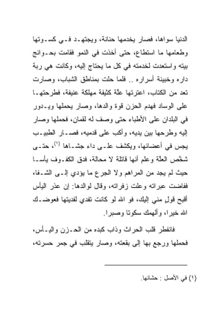 ‫ﺍﻟﺩﻨﻴﺎ ﺴﻭﺍﻫﺎ، ﻓﺼﺎﺭ ﻴﺨﺩﻤﻬﺎ ﺤﻨﺎﻨﺔ، ﻭﻴﺠﺘﻬـﺩ ﻓـﻲ ﻜﺴـﻭﺘﻬﺎ‬
                     ‫ﹰ‬
‫ﻭﻁﻌﺎﻤﻬﺎ ﻤﺎ ﺍﺴﺘﻁﺎﻉ، ﺤﺘﻰ ﺃﺨﺫﺕ ﻓﻲ ﺍﻟﻨﻤﻭ ﻓﻘﺎﻤﺕ ﺒﺤـﻭﺍﺌﺞ‬
‫ﺒﻴﺘﻪ ﻭﺍﺴﺘﻌﺩﺕ ﻟﺨﺩﻤﺘﻪ ﻓﻲ ﻜل ﻤﺎ ﻴﺤﺘﺎﺝ ﺇﻟﻴﻪ، ﻭﻜﺎﻨﺕ ﻫﻲ ﺭﺒﺔ‬
‫ﺩﺍﺭﻩ ﻭﺨﺒﻴﺌﺔ ﺃﺴﺭﺍﺭﻩ .. ﻓﻠﻤﺎ ﺤﻠﺕ ﺒﻤﻨﺎﻁﻕ ﺍﻟﺸﺒﺎﺏ، ﻭﺼﺎﺭﺕ‬
‫ﺘﻌﺩ ﻤﻥ ﺍﻟﻜﺘﺎﺏ، ﺍﻋﺘﺭﺘﻬﺎ ﻋﻠﺔ ﻜﺜﻴﻔﺔ ﻤﻬﻠﻜﺔ ﻋﻨﻴﻔﺔ، ﻓﻁﺭﺤﺘﻬـﺎ‬
                             ‫ﱠ‬              ‫ﹸ‬
‫ﻋﻠﻰ ﺍﻟﻭﺴﺎﺩ ﻓﻬﺩﻡ ﺍﻟﺤﺯﻥ ﻗ ‪‬ﺓ ﻭﺍﻟﺩﻫﺎ، ﻭﺼﺎﺭ ﻴﺤﻤﻠﻬﺎ ﻭﻴـﺩﻭﺭ‬
                            ‫ﻭ‬
‫ﻓﻲ ﺍﻟﺒﻠﺩﺍﻥ ﻋﻠﻰ ﺍﻷﻁﺒﺎﺀ ﺤﺘﻰ ﻭﺼﻑ ﻟﻪ ﻟﻘﻤﺎﻥ، ﻓﺤﻤﻠﻬﺎ ﻭﺼﺎﺭ‬
                        ‫‪‬‬
‫ﺇﻟﻴﻪ ﻭﻁﺭﺤﻬﺎ ﺒﻴﻥ ﻴﺩﻴﻪ، ﻭﺃﻜﺏ ﻋﻠﻰ ﻗﺩﻤﻴﻪ، ﻓﺼـﺎﺭ ﺍﻟﻁﺒﻴـﺏ‬
‫ﻴﺠﺱ ﻓﻲ ﺃﻋﻀﺎﺌﻬﺎ، ﻭﻴﻜﺸﻑ ﻋﻠـﻰ ﺩﺍﺀ ﺠﺸـﺎﻫﺎ )١(، ﺤﺘـﻰ‬
‫ﺸﺨﺹ ﺍﻟﻌﻠﺔ ﻭﻋﻠﻡ ﺃﻨﻬﺎ ﻗﺎﺘﻠﺔ ﻻ ﻤﺤﺎﻟﺔ، ﻓﺩﻕ ﺍﻟﻜﻔـﻭﻑ ﻴﺄ ‪‬ـﺎ‬
  ‫ﺴ‬                                          ‫ﱠ‬     ‫ﱠ‬
‫ﺤﻴﺙ ﻟﻡ ﻴﺠﺩ ﻤﻥ ﺍﻟﻤﺭﺍﻫﻡ ﻭﻻ ﺍﻟﺠﺭﻉ ﻤﺎ ﻴﺅﺩﻱ ﺇﻟـﻰ ﺍﻟﺸـﻔﺎ،‬
                      ‫‪‬‬
‫ﻓﻔﺎﻀﺕ ﻋﺒﺭﺍﺘﻪ ﻭﻋﻠﺕ ﺯﻓﺭﺍﺘﻪ، ﻭﻗﺎل ﻟﻭﺍﻟﺩﻫﺎ: ﺇﻥ ﻋﺫﺭ ﺍﻟﻴﺄﺱ‬
                                   ‫ﹶ ﹾ‬
‫ﺃﻗﺒﺢ ﻗﻭل ﻤﻨﻲ ﺇﻟﻴﻙ، ﻓﻭ ﺍﷲ ﻟﻭ ﻜﺎﻨﺕ ﺘﻔﺩﻱ ﻟﻔﺩﻴﺘﻬﺎ ﻓﻌ ‪‬ﻀـﻙ‬
   ‫ﻭ‬                                         ‫ٍ‬
                        ‫ﺍﷲ ﺨﻴﺭﺍ، ﻭﺃﻟﻬﻤﻙ ﺴﻜﻭﺘﺎ ﻭﺼﺒﺭﺍ.‬
                          ‫‪‬‬     ‫ﹰ‬             ‫‪‬‬

‫ﻓﺎﻨﻔﻁﺭ ﻗﻠﺏ ﺍﻟﺤ ‪‬ﺍﺙ ﻭﺫﺍﺏ ﻜﺒﺩﻩ ﻤﻥ ﺍﻟﺤـﺯﻥ ﻭﺍﻟﻴـﺄﺱ،‬
                               ‫ﺭ‬
‫ﻓﺤﻤﻠﻬﺎ ﻭﺭﺠﻊ ﺒﻬﺎ ﺇﻟﻰ ﺒﻘﻌﺘﻪ، ﻭﺼﺎﺭ ﻴﺘﻘﻠﺏ ﻓﻲ ﺠﻤﺭ ﺤﺴﺭﺘﻪ،‬



                                     ‫)١( ﻓﻲ ﺍﻷﺼل : ﺤﺸﺎﺌﻬﺎ.‬
 