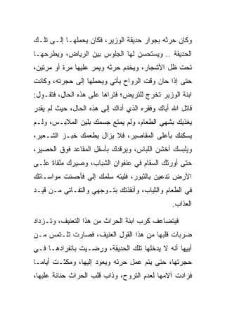 ‫ﻭﻜﺎﻥ ﺤﺭﺜﻪ ﺒﺠﻭﺍﺭ ﺤﺩﻴﻘﺔ ﺍﻟﻭﺯﻴﺭ، ﻓﻜﺎﻥ ﻴﺤﻤﻠﻬـﺎ ﺇﻟـﻰ ﺘﻠـﻙ‬
‫ﺍﻟﺤﺩﻴﻘﺔ .. ﻭﻴﺴﺘﺤﺴﻥ ﻟﻬﺎ ﺍﻟﺠﻠﻭﺱ ﺒﻴﻥ ﺍﻟﺭﻴﺎﺽ، ﻭﻴﻁﺭﺤﻬـﺎ‬
‫ﺘﺤﺕ ﻅل ﺍﻷﺸﺠﺎﺭ، ﻭﻴﺨﺩﻡ ﺤﺭﺜﻪ ﻭﻴﻤﺭ ﻋﻠﻴﻬﺎ ﻤﺭﺓ ﺃﻭ ﻤﺭﺘﻴﻥ،‬
‫ﺤﺘﻰ ﺇﺫﺍ ﺤﺎﻥ ﻭﻗﺕ ﺍﻟﺭﻭﺍﺡ ﻴﺄﺘﻲ ﻭﻴﺤﻤﻠﻬﺎ ﺇﻟﻰ ﺤﺠﺭﺘﻪ، ﻭﻜﺎﻨﺕ‬
‫ﺍﺒﻨﺔ ﺍﻟﻭﺯﻴﺭ ﺘﺨﺭﺝ ﻟﻠﺘﺭﻴﺽ؛ ﻓﺘﺭﺍﻫﺎ ﻋﻠﻰ ﻫﺫﻩ ﺍﻟﺤﺎل، ﻓﺘﻘـﻭل:‬
‫ﻗﺎﺘل ﺍﷲ ﺃﺒﺎﻙ ﻭﻓﻘﺭﻩ ﺍﻟﺫﻱ ﺃﺩﺍﻙ ﺇﻟﻰ ﻫﺫﻩ ﺍﻟﺤﺎل، ﺤﻴﺙ ﻟﻡ ﻴﻘﺩﺭ‬
‫ﻴﻐﺫﻴﻙ ﺒﺸﻬﻲ ﺍﻟﻁﻌﺎﻡ، ﻭﻟﻡ ﻴﻤﺘﻊ ﺠﺴﻤﻙ ﺒﻠﻴﻥ ﺍﻟﻤﻼﺒـﺱ، ﻭﻟـﻡ‬
‫ﻴﺴﻜﻨﻙ ﺒﺄﻋﻠﻰ ﺍﻟﻤﻘﺎﺼﻴﺭ، ﻓﻼ ﻴﺯﺍل ﻴﻁﻌﻤﻙ ﺨﺒـﺯ ﺍﻟﺸـﻌﻴﺭ،‬
‫ﻭﻴﻠﺒﺴﻙ ﺃﺨﺸﻥ ﺍﻟﻠﺒﺎﺱ، ﻭﻴﺭﻗﺩﻙ ﺒﺄﺴﻔل ﺍﻟﻤﻘﺎﻋﺩ ﻓﻭﻕ ﺍﻟﺤﺼﻴﺭ،‬
‫ﺤﺘﻰ ﺃﻭﺭﺜﻙ ﺍﻟﺴﻘﺎﻡ ﻓﻲ ﻋﻨﻔﻭﺍﻥ ﺍﻟﺸﺒﺎﺏ، ﻭﺼﻴﺭﻙ ﻤﻠﻘﺎﺓ ﻋﻠـﻰ‬
‫ﺍﻷﺭﺽ ﺘﺩﻋﻴﻥ ﺒﺎﻟﺜﺒﻭﺭ، ﻓﻠﻴﺘﻪ ﺴﻠﻤﻙ ﺇﻟﻰ ﻓﺄﺤﺴﻨﺕ ﻤﻭﺍﺴـﺎﺘﻙ‬
                ‫‪‬‬
‫ﻓﻲ ﺍﻟﻁﻌﺎﻡ ﻭﺍﻟﺜﻴﺎﺏ، ﻭﺃﻨﻘﺫﺘﻙ ﺒﺘـﻭﺠﻬﻲ ﻭﺍﻟﺘﻔـﺎﺘﻲ ﻤـﻥ ﻗﻴـﺩ‬
                                                ‫ﺍﻟﻌﺫﺍﺏ.‬

‫ﻓﻴﺘﻀﺎﻋﻑ ﻜﺭﺏ ﺍﺒﻨﺔ ﺍﻟﺤ ‪‬ﺍﺙ ﻤﻥ ﻫﺫﺍ ﺍﻟﺘﻌﻨﻴﻑ، ﻭﺘـﺯﺩﺍﺩ‬
                          ‫ﺭ‬
‫ﻀﺭﺒﺎﺕ ﻗﻠﺒﻬﺎ ﻤﻥ ﻫﺫﺍ ﺍﻟﻘﻭل ﺍﻟﻌﻨﻴﻑ، ﻓﺼﺎﺭﺕ ﺘﻠـﺘﻤﺱ ﻤـﻥ‬
‫ﺃﺒﻴﻬﺎ ﺃﻨﻪ ﻻ ﻴﺩﺨﻠﻬﺎ ﺘﻠﻙ ﺍﻟﺤﺩﻴﻘﺔ، ﻭﺭﻀـﻴﺕ ﺒﺎﻨﻔﺭﺍﺩﻫـﺎ ﻓـﻲ‬
‫ﺤﺠﺭﺘﻬﺎ، ﺤﺘﻰ ﻴﺘﻡ ﻋﻤل ﺤﺭﺜﻪ ﻭﻴﻌﻭﺩ ﺇﻟﻴﻬﺎ، ﻭﻤﻜﺜـﺕ ﺃﻴﺎ ‪‬ـﺎ‬
  ‫ﻤ‬
‫ﻓﺯﺍﺩﺕ ﺁﻻﻤﻬﺎ ﻟﻌﺩﻡ ﺍﻟﺘﺭﻭﺡ، ﻭﺫﺍﺏ ﻗﻠﺏ ﺍﻟﺤ ‪‬ﺍﺙ ﺤﻨﺎﻨﺔ ﻋﻠﻴﻬﺎ،‬
       ‫ﹰ‬       ‫ﺭ‬
 