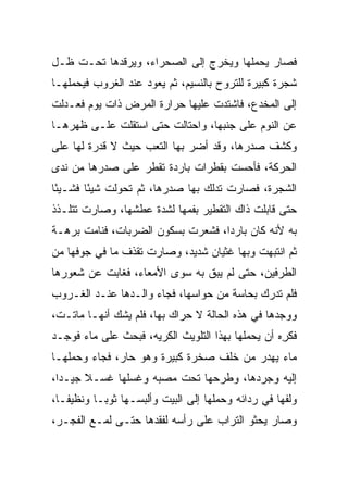 ‫ﻓﺼﺎﺭ ﻴﺤﻤﻠﻬﺎ ﻭﻴﺨﺭﺝ ﺇﻟﻰ ﺍﻟﺼﺤﺭﺍﺀ، ﻭﻴﺭﻗﺩﻫﺎ ﺘﺤـﺕ ﻅـل‬
‫ﺸﺠﺭﺓ ﻜﺒﻴﺭﺓ ﻟﻠﺘﺭﻭﺡ ﺒﺎﻟﻨﺴﻴﻡ، ﺜﻡ ﻴﻌﻭﺩ ﻋﻨﺩ ﺍﻟﻐﺭﻭﺏ ﻓﻴﺤﻤﻠﻬـﺎ‬
‫ﺇﻟﻰ ﺍﻟﻤﺨﺩﻉ، ﻓﺎﺸﺘﺩﺕ ﻋﻠﻴﻬﺎ ﺤﺭﺍﺭﺓ ﺍﻟﻤﺭﺽ ﺫﺍﺕ ﻴﻭﻡ ﻓﻌـﺩﻟﺕ‬
‫ﻋﻥ ﺍﻟﻨﻭﻡ ﻋﻠﻰ ﺠﻨﺒﻬﺎ، ﻭﺍﺤﺘﺎﻟﺕ ﺤﺘﻰ ﺍﺴﺘﻘﻠﺕ ﻋﻠـﻰ ﻅﻬﺭﻫـﺎ‬
‫ﻭﻜﺸﻑ ﺼﺩﺭﻫﺎ، ﻭﻗﺩ ﺃﻀﺭ ﺒﻬﺎ ﺍﻟﺘﻌﺏ ﺤﻴﺙ ﻻ ﻗﺩﺭﺓ ﻟﻬﺎ ﻋﻠﻰ‬
‫ﺍﻟﺤﺭﻜﺔ، ﻓﺄﺤﺴﺕ ﺒﻘﻁﺭﺍﺕ ﺒﺎﺭﺩﺓ ﺘﻘﻁﺭ ﻋﻠﻰ ﺼﺩﺭﻫﺎ ﻤﻥ ﻨﺩﻯ‬
‫ﺍﻟﺸﺠﺭﺓ، ﻓﺼﺎﺭﺕ ﺘﺩﻟﻙ ﺒﻬﺎ ﺼﺩﺭﻫﺎ، ﺜﻡ ﺘﺤﻭﻟﺕ ﺸﻴﺌﺎ ﻓﺸـﻴﺌﺎ‬
 ‫ً‬      ‫ً‬
‫ﺤﺘﻰ ﻗﺎﺒﻠﺕ ﺫﺍﻙ ﺍﻟﺘﻘﻁﻴﺭ ﺒﻔﻤﻬﺎ ﻟﺸﺩﺓ ﻋﻁﺸﻬﺎ، ﻭﺼﺎﺭﺕ ﺘﺘﻠـﺫﺫ‬
‫ﺒﻪ ﻷﻨﻪ ﻜﺎﻥ ﺒﺎﺭﺩﺍ، ﻓﺸﻌﺭﺕ ﺒﺴﻜﻭﻥ ﺍﻟﻀﺭﺒﺎﺕ، ﻓﻨﺎﻤﺕ ﺒﺭﻫـﺔ‬
                                   ‫‪‬‬
‫ﺜﻡ ﺍﻨﺘﺒﻬﺕ ﻭﺒﻬﺎ ﻏﺜﻴﺎﻥ ﺸﺩﻴﺩ، ﻭﺼﺎﺭﺕ ﺘﻘﺫﻑ ﻤﺎ ﻓﻲ ﺠﻭﻓﻬﺎ ﻤﻥ‬
‫ﺍﻟﻁﺭﻓﻴﻥ، ﺤﺘﻰ ﻟﻡ ﻴﺒﻕ ﺒﻪ ﺴﻭﻯ ﺍﻷﻤﻌﺎﺀ، ﻓﻐﺎﺒﺕ ﻋﻥ ﺸﻌﻭﺭﻫﺎ‬
‫ﻓﻠﻡ ﺘﺩﺭﻙ ﺒﺤﺎﺴﺔ ﻤﻥ ﺤﻭﺍﺴﻬﺎ، ﻓﺠﺎﺀ ﻭﺍﻟـﺩﻫﺎ ﻋﻨـﺩ ﺍﻟﻐـﺭﻭﺏ‬
‫ﻭﻭﺠﺩﻫﺎ ﻓﻲ ﻫﺫﻩ ﺍﻟﺤﺎﻟﺔ ﻻ ﺤﺭﺍﻙ ﺒﻬﺎ، ﻓﻠﻡ ﻴﺸﻙ ﺃﻨﻬـﺎ ﻤﺎﺘـﺕ،‬
‫ﻓﻜﺭﻩ ﺃﻥ ﻴﺤﻤﻠﻬﺎ ﺒﻬﺫﺍ ﺍﻟﺘﻠﻭﻴﺙ ﺍﻟﻜﺭﻴﻪ، ﻓﺒﺤﺙ ﻋﻠﻰ ﻤﺎﺀ ﻓﻭﺠـﺩ‬
                                                  ‫ِ‪‬‬
‫ﻤﺎﺀ ﻴﻬﺩﺭ ﻤﻥ ﺨﻠﻑ ﺼﺨﺭﺓ ﻜﺒﻴﺭﺓ ﻭﻫﻭ ﺤﺎﺭ، ﻓﺠﺎﺀ ﻭﺤﻤﻠﻬـﺎ‬
‫ﺇﻟﻴﻪ ﻭﺠﺭﺩﻫﺎ، ﻭﻁﺭﺤﻬﺎ ﺘﺤﺕ ﻤﺼﺒﻪ ﻭﻏﺴﻠﻬﺎ ﻏﺴـﻼ ﺠﻴـﺩﺍ،‬
  ‫‪‬‬    ‫ﹰ‬
‫ﻭﻟﻔﻬﺎ ﻓﻲ ﺭﺩﺍﺌﻪ ﻭﺤﻤﻠﻬﺎ ﺇﻟﻰ ﺍﻟﺒﻴﺕ ﻭﺃﻟﺒﺴـﻬﺎ ﺜﻭ ‪‬ـﺎ ﻭﻨﻅﻴ ﹰـﺎ،‬
   ‫ﻔ‬        ‫ﺒ‬
‫ﻭﺼﺎﺭ ﻴﺤﺜﻭ ﺍﻟﺘﺭﺍﺏ ﻋﻠﻰ ﺭﺃﺴﻪ ﻟﻔﻘﺩﻫﺎ ﺤﺘـﻰ ﻟﻤـﻊ ﺍﻟﻔﺠـﺭ،‬
 