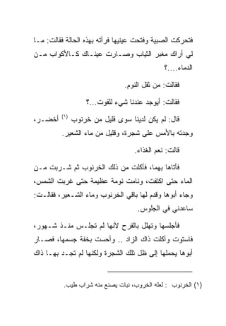 ‫ﻓﺘﺤﺭﻜﺕ ﺍﻟﺼﺒﻴﺔ ﻭﻓﺘﺤﺕ ﻋﻴﻨﻴﻬﺎ ﻓﺭﺃﺘﻪ ﺒﻬﺫﻩ ﺍﻟﺤﺎﻟﺔ ﻓﻘﺎﻟﺕ: ﻤـﺎ‬
‫ﻟﻲ ﺃﺭﺍﻙ ﻤﻐﺒﺭ ﺍﻟﺜﻴﺎﺏ ﻭﺼـﺎﺭﺕ ﻋﻴﻨـﺎﻙ ﻜـﺎﻷﻜﻭﺍﺏ ﻤـﻥ‬
                                              ‫ﺍﻟﺩﻤﺎﺀ....؟‬

                                ‫ﻓﻘﺎﻟﺕ: ﻤﻥ ﺜﻘل ﺍﻟﻨﻭﻡ.‬

                   ‫ﻓﻘﺎﻟﺕ: ﺃﻴﻭﺠﺩ ﻋﻨﺩﻨﺎ ﺸﻲﺀ ﻟﻠﻘﻭﺕ...؟‬
         ‫)١(‬
‫ﺃﺨﻀـﺭ،‬         ‫ﻗﺎل: ﻟﻡ ﻴﻜﻥ ﻟﺩﻴﻨﺎ ﺴﻭﻯ ﻗﻠﻴل ﻤﻥ ﺨﺭﻨﻭﺏ‬
         ‫ﻭﺠﺩﺘﻪ ﺒﺎﻷﻤﺱ ﻋﻠﻰ ﺸﺠﺭﺓ، ﻭﻗﻠﻴل ﻤﻥ ﻤﺎﺀ ﺍﻟﺸﻌﻴﺭ.‬

                                   ‫ﻗﺎﻟﺕ: ﻨﻌﻡ ﺍﻟﻐﺫﺍﺀ.‬

‫ﻓﺄﺘﺎﻫﺎ ﺒﻬﻤﺎ، ﻓﺄﻜﻠﺕ ﻤﻥ ﺫﻟﻙ ﺍﻟﺨﺭﻨﻭﺏ ﺜﻡ ﺸـﺭﺒﺕ ﻤـﻥ‬
‫ﺍﻟﻤﺎﺀ ﺤﺘﻰ ﺍﻜﺘﻔﺕ، ﻭﻨﺎﻤﺕ ﻨﻭﻤﺔ ﻋﻅﻴﻤﺔ ﺤﺘﻰ ﻏﺭﺒﺕ ﺍﻟﺸﻤﺱ،‬
‫ﻭﺠﺎﺀ ﺃﺒﻭﻫﺎ ﻭﻗﺩﻡ ﻟﻬﺎ ﺒﺎﻗﻲ ﺍﻟﺨﺭﻨﻭﺏ ﻭﻤﺎﺀ ﺍﻟﺸـﻌﻴﺭ، ﻓﻘﺎﻟـﺕ:‬
                                    ‫ﺴﺎﻋﺩﻨﻲ ﻓﻲ ﺍﻟﺠﻠﻭﺱ.‬

‫ﻓﺄﺠﻠﺴﻬﺎ ﻭﺘﻬﻠل ﺒﺎﻟﻔﺭﺡ ﻷﻨﻬﺎ ﻟﻡ ﺘﺠﻠـﺱ ﻤﻨـﺫ ﺸـﻬﻭﺭ،‬
‫ﻓﺎﺴﺘﻭﺕ ﻭﺃﻜﻠﺕ ﺫﺍﻙ ﺍﻟﺯﺍﺩ .. ﻭﺃﺤﺴﺕ ﺒﺨﻔﺔ ﺠﺴﻤﻬﺎ، ﻓﺼـﺎﺭ‬
‫ﺃﺒﻭﻫﺎ ﻴﺤﻤﻠﻬﺎ ﺇﻟﻰ ﻅل ﺘﻠﻙ ﺍﻟﺸﺠﺭﺓ ﻭﻟﻜﻨﻬﺎ ﻟﻡ ﺘﺠـﺩ ﺒﻬـﺎ ﺫﺍﻙ‬


          ‫)١( ﺍﻟﺨﺭﻨﻭﺏ : ﻟﻌﻠﻪ ﺍﻟﺨﺭﻭﺏ، ﻨﺒﺎﺕ ﻴﺼﻨﻊ ﻤﻨﻪ ﺸﺭﺍﺏ ﻁﻴﺏ.‬
 